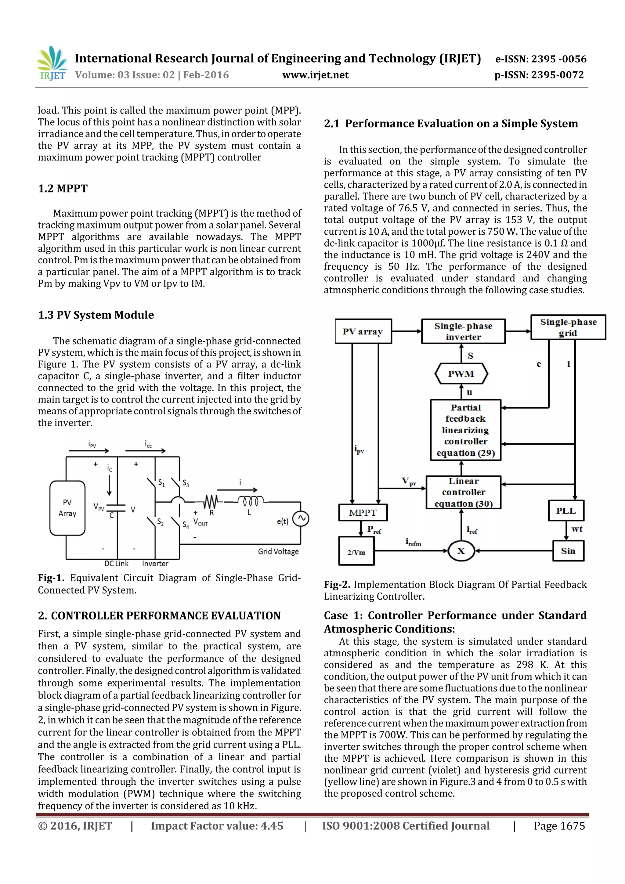 International Research Journal of Engineering and Technology (IRJET) e-ISSN: 2395 -0056
Volume: 03 Issue: 02 | Feb-2016 www.irjet.net p-ISSN: 2395-0072
© 2016, IRJET | Impact Factor value: 4.45 | ISO 9001:2008 Certified Journal | Page 1675
load. This point is called the maximum power point (MPP).
The locus of this point has a nonlinear distinction with solar
irradiance and the cell temperature.Thus,inordertooperate
the PV array at its MPP, the PV system must contain a
maximum power point tracking (MPPT) controller
1.2 MPPT
Maximum power point tracking (MPPT) is the method of
tracking maximum output power from a solar panel. Several
MPPT algorithms are available nowadays. The MPPT
algorithm used in this particular work is non linear current
control. Pm is the maximum power thatcanbeobtainedfrom
a particular panel. The aim of a MPPT algorithm is to track
Pm by making Vpv to VM or Ipv to IM.
1.3 PV System Module
The schematic diagram of a single-phase grid-connected
PV system, which is the main focus of this project,isshownin
Figure 1. The PV system consists of a PV array, a dc-link
capacitor C, a single-phase inverter, and a filter inductor
connected to the grid with the voltage. In this project, the
main target is to control the current injected into the grid by
means of appropriatecontrol signals through the switchesof
the inverter.
Fig-1. Equivalent Circuit Diagram of Single-Phase Grid-
Connected PV System.
2. CONTROLLER PERFORMANCE EVALUATION
First, a simple single-phase grid-connected PV system and
then a PV system, similar to the practical system, are
considered to evaluate the performance of the designed
controller.Finally,thedesignedcontrolalgorithmisvalidated
through some experimental results. The implementation
block diagram of a partial feedback linearizing controller for
a single-phase grid-connected PV system is shown in Figure.
2, in which it can be seen that the magnitude of the reference
current for the linear controller is obtained from the MPPT
and the angle is extracted from the grid current using a PLL.
The controller is a combination of a linear and partial
feedback linearizing controller. Finally, the control input is
implemented through the inverter switches using a pulse
width modulation (PWM) technique where the switching
frequency of the inverter is considered as 10 kHz.
2.1 Performance Evaluation on a Simple System
In thissection, the performanceofthedesignedcontroller
is evaluated on the simple system. To simulate the
performance at this stage, a PV array consisting of ten PV
cells, characterized by a ratedcurrentof2.0A,isconnectedin
parallel. There are two bunch of PV cell, characterized by a
rated voltage of 76.5 V, and connected in series. Thus, the
total output voltage of the PV array is 153 V, the output
current is 10 A, and the total power is 750 W. Thevalueofthe
dc-link capacitor is 1000μf. The line resistance is 0.1 Ω and
the inductance is 10 mH. The grid voltage is 240V and the
frequency is 50 Hz. The performance of the designed
controller is evaluated under standard and changing
atmospheric conditions through the following case studies.
Fig-2. Implementation Block Diagram Of Partial Feedback
Linearizing Controller.
Case 1: Controller Performance under Standard
Atmospheric Conditions:
At this stage, the system is simulated under standard
atmospheric condition in which the solar irradiation is
considered as and the temperature as 298 K. At this
condition, the output power of the PV unit from which it can
be seen that there are somefluctuations due to the nonlinear
characteristics of the PV system. The main purpose of the
control action is that the grid current will follow the
reference current when themaximumpowerextractionfrom
the MPPT is 700W. This can be performed by regulating the
inverter switches through the proper control scheme when
the MPPT is achieved. Here comparison is shown in this
nonlinear grid current (violet) and hysteresis grid current
(yellow line) are shown in Figure.3 and 4 from 0 to 0.5 s with
the proposed control scheme.
 