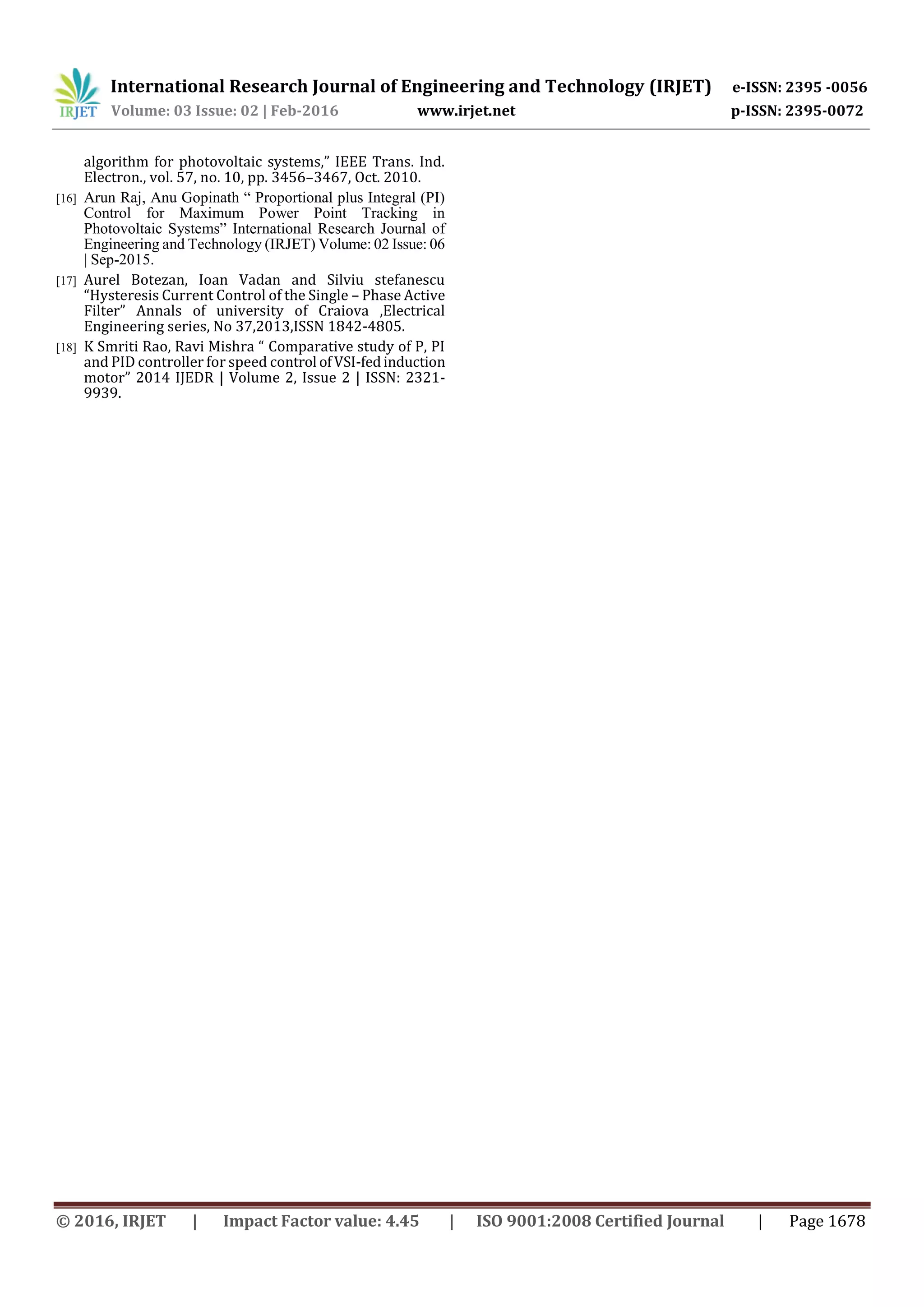 International Research Journal of Engineering and Technology (IRJET) e-ISSN: 2395 -0056
Volume: 03 Issue: 02 | Feb-2016 www.irjet.net p-ISSN: 2395-0072
© 2016, IRJET | Impact Factor value: 4.45 | ISO 9001:2008 Certified Journal | Page 1678
algorithm for photovoltaic systems,” IEEE Trans. Ind.
Electron., vol. 57, no. 10, pp. 3456–3467, Oct. 2010.
[16] Arun Raj, Anu Gopinath “ Proportional plus Integral (PI)
Control for Maximum Power Point Tracking in
Photovoltaic Systems” International Research Journal of
Engineering and Technology (IRJET) Volume: 02 Issue: 06
| Sep-2015.
[17] Aurel Botezan, Ioan Vadan and Silviu stefanescu
“Hysteresis Current Control of the Single – Phase Active
Filter” Annals of university of Craiova ,Electrical
Engineering series, No 37,2013,ISSN 1842-4805.
[18] K Smriti Rao, Ravi Mishra “ Comparative study of P, PI
and PID controller for speed control ofVSI-fedinduction
motor” 2014 IJEDR | Volume 2, Issue 2 | ISSN: 2321-
9939.
 