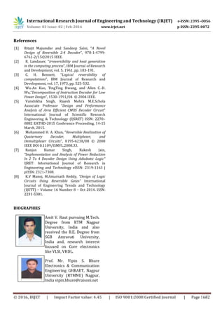 International Research Journal of Engineering and Technology (IRJET) e-ISSN: 2395 -0056
Volume: 03 Issue: 02 | Feb-2016 www.irjet.net p-ISSN: 2395-0072
© 2016, IRJET | Impact Factor value: 4.45 | ISO 9001:2008 Certified Journal | Page 1682
References
[1] Ritajit Majumdar and Sandeep Saini, “A Novel
Design of Reversible 2:4 Decoder”, 978-1-4799-
6761-2/15©2015 IEEE.
[2] R. Landauer, “Irreversibility and heat generation
in the computing process”, IBM Journal of Research
and Development, vol. 5, 1961, pp. 183-191.
[3] C. H. Bennett, “Logical reversibility of
computations”, IBM Journal of Research and
Development, vol. 17, 1973, pp. 525-532.
[4] Wu-An Kuo, TingTing Hwang, and Allen C.-H.
Wu,“Decomposition of Instruction Decoder for Low
Power Design”, 1530-1591/04 © 2004 IEEE.
[5] Vanshikha Singh, Rajesh Mehra M.E.Schola
Associate Professor “Design and Performance
Analysis of Area Efficient CMOS Decoder Circuit”
International Journal of Scientific Research
Engineering & Technology (IJSRET) ISSN: 2278–
0882 EATHD-2015 Conference Proceeding, 14-15
March, 2015.
[6] Mohammed H. A. Khan, “Reversible Realization of
Quaternary Decoder, Multiplexer, and
Demultiplexer Circuits”, 0195-623X/08 © 2008
IEEE DOI 0.1109/ISMVL.2008.33.
[7] Ranjan Kumar Singh, Rakesh Jain,
“Implementation and Analysis of Power Reduction
In 2 To 4 Decoder Design Using Adiabatic Logic”
IJRET: International Journal of Research in
Engineering and Technology eISSN: 2319-1163 |
pISSN: 2321-7308.
[8] K.V Manoj, M.Amarnath Reddy, “Design of Logic
Circuits Using Reversible Gates” International
Journal of Engineering Trends and Technology
(IJETT) – Volume 16 Number 8 – Oct 2014. ISSN:
2231-5381.
BIOGRAPHIES
Amit V. Raut pursuing M.Tech.
Degree from RTM Nagpur
University, India and also
received the B.E. Degree from
SGB Amravati University,
India and, research interest
focused on Core electronics
like VLSI, VHDL.
Prof. Mr. Vipin S. Bhure
Electronics & Communication
Engineering GHRAET, Nagpur
University (RTMNU) Nagpur,
India vipin.bhure@raisoni.net
 