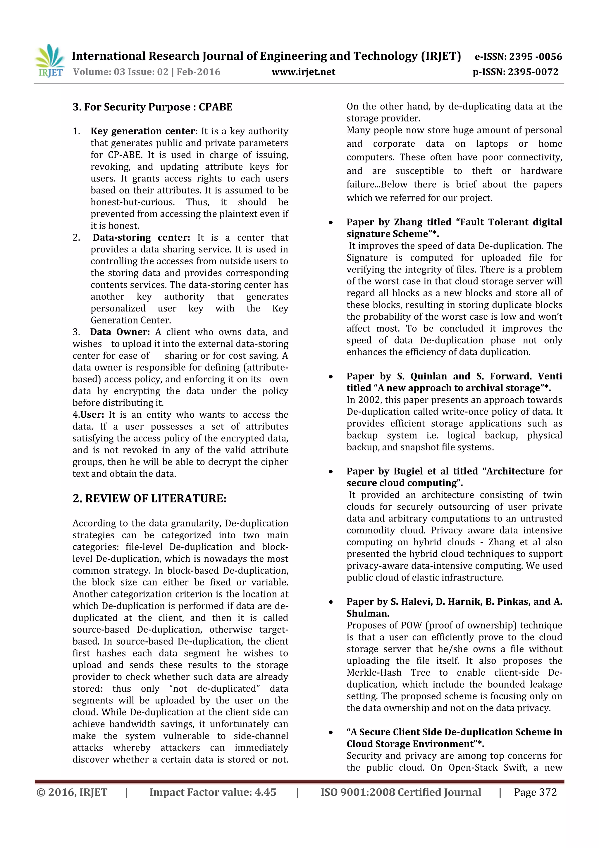 International Research Journal of Engineering and Technology (IRJET) e-ISSN: 2395 -0056
Volume: 03 Issue: 02 | Feb-2016 www.irjet.net p-ISSN: 2395-0072
© 2016, IRJET | Impact Factor value: 4.45 | ISO 9001:2008 Certified Journal | Page 372
3. For Security Purpose : CPABE
1. Key generation center: It is a key authority
that generates public and private parameters
for CP-ABE. It is used in charge of issuing,
revoking, and updating attribute keys for
users. It grants access rights to each users
based on their attributes. It is assumed to be
honest-but-curious. Thus, it should be
prevented from accessing the plaintext even if
it is honest.
2. Data-storing center: It is a center that
provides a data sharing service. It is used in
controlling the accesses from outside users to
the storing data and provides corresponding
contents services. The data-storing center has
another key authority that generates
personalized user key with the Key
Generation Center.
3. Data Owner: A client who owns data, and
wishes to upload it into the external data-storing
center for ease of sharing or for cost saving. A
data owner is responsible for defining (attribute-
based) access policy, and enforcing it on its own
data by encrypting the data under the policy
before distributing it.
4.User: It is an entity who wants to access the
data. If a user possesses a set of attributes
satisfying the access policy of the encrypted data,
and is not revoked in any of the valid attribute
groups, then he will be able to decrypt the cipher
text and obtain the data.
2. REVIEW OF LITERATURE:
According to the data granularity, De-duplication
strategies can be categorized into two main
categories: file-level De-duplication and block-
level De-duplication, which is nowadays the most
common strategy. In block-based De-duplication,
the block size can either be fixed or variable.
Another categorization criterion is the location at
which De-duplication is performed if data are de-
duplicated at the client, and then it is called
source-based De-duplication, otherwise target-
based. In source-based De-duplication, the client
first hashes each data segment he wishes to
upload and sends these results to the storage
provider to check whether such data are already
stored: thus only “not de-duplicated” data
segments will be uploaded by the user on the
cloud. While De-duplication at the client side can
achieve bandwidth savings, it unfortunately can
make the system vulnerable to side-channel
attacks whereby attackers can immediately
discover whether a certain data is stored or not.
On the other hand, by de-duplicating data at the
storage provider.
Many people now store huge amount of personal
and corporate data on laptops or home
computers. These often have poor connectivity,
and are susceptible to theft or hardware
failure...Below there is brief about the papers
which we referred for our project.
 Paper by Zhang titled “Fault Tolerant digital
signature Scheme”*.
It improves the speed of data De-duplication. The
Signature is computed for uploaded file for
verifying the integrity of files. There is a problem
of the worst case in that cloud storage server will
regard all blocks as a new blocks and store all of
these blocks, resulting in storing duplicate blocks
the probability of the worst case is low and won’t
affect most. To be concluded it improves the
speed of data De-duplication phase not only
enhances the efficiency of data duplication.
 Paper by S. Quinlan and S. Forward. Venti
titled “A new approach to archival storage”*.
In 2002, this paper presents an approach towards
De-duplication called write-once policy of data. It
provides efficient storage applications such as
backup system i.e. logical backup, physical
backup, and snapshot file systems.
 Paper by Bugiel et al titled “Architecture for
secure cloud computing”.
It provided an architecture consisting of twin
clouds for securely outsourcing of user private
data and arbitrary computations to an untrusted
commodity cloud. Privacy aware data intensive
computing on hybrid clouds - Zhang et al also
presented the hybrid cloud techniques to support
privacy-aware data-intensive computing. We used
public cloud of elastic infrastructure.
 Paper by S. Halevi, D. Harnik, B. Pinkas, and A.
Shulman.
Proposes of POW (proof of ownership) technique
is that a user can efficiently prove to the cloud
storage server that he/she owns a file without
uploading the file itself. It also proposes the
Merkle-Hash Tree to enable client-side De-
duplication, which include the bounded leakage
setting. The proposed scheme is focusing only on
the data ownership and not on the data privacy.
 “A Secure Client Side De-duplication Scheme in
Cloud Storage Environment”*.
Security and privacy are among top concerns for
the public cloud. On Open-Stack Swift, a new
 