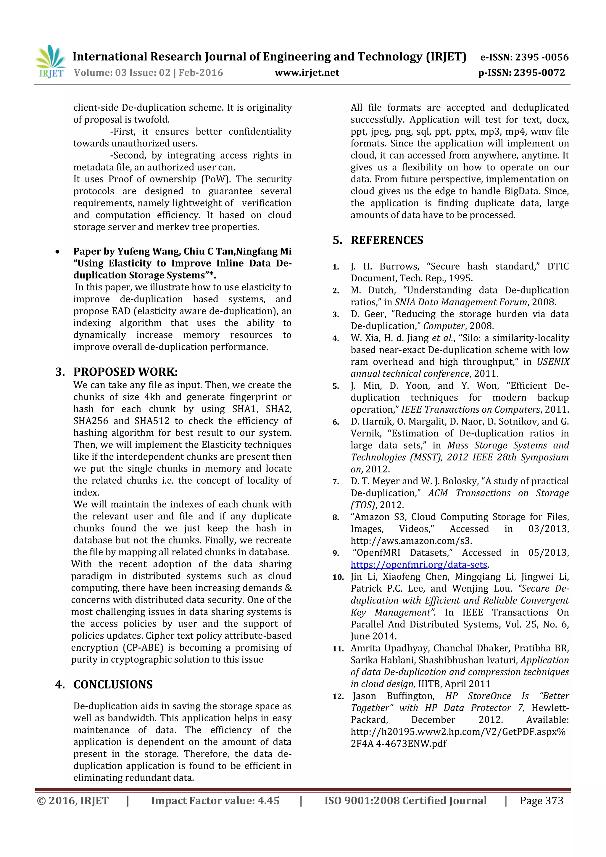 International Research Journal of Engineering and Technology (IRJET) e-ISSN: 2395 -0056
Volume: 03 Issue: 02 | Feb-2016 www.irjet.net p-ISSN: 2395-0072
© 2016, IRJET | Impact Factor value: 4.45 | ISO 9001:2008 Certified Journal | Page 373
client-side De-duplication scheme. It is originality
of proposal is twofold.
-First, it ensures better confidentiality
towards unauthorized users.
-Second, by integrating access rights in
metadata file, an authorized user can.
It uses Proof of ownership (PoW). The security
protocols are designed to guarantee several
requirements, namely lightweight of verification
and computation efficiency. It based on cloud
storage server and merkev tree properties.
 Paper by Yufeng Wang, Chiu C Tan,Ningfang Mi
“Using Elasticity to Improve Inline Data De-
duplication Storage Systems”*.
In this paper, we illustrate how to use elasticity to
improve de-duplication based systems, and
propose EAD (elasticity aware de-duplication), an
indexing algorithm that uses the ability to
dynamically increase memory resources to
improve overall de-duplication performance.
3. PROPOSED WORK:
We can take any file as input. Then, we create the
chunks of size 4kb and generate fingerprint or
hash for each chunk by using SHA1, SHA2,
SHA256 and SHA512 to check the efficiency of
hashing algorithm for best result to our system.
Then, we will implement the Elasticity techniques
like if the interdependent chunks are present then
we put the single chunks in memory and locate
the related chunks i.e. the concept of locality of
index.
We will maintain the indexes of each chunk with
the relevant user and file and if any duplicate
chunks found the we just keep the hash in
database but not the chunks. Finally, we recreate
the file by mapping all related chunks in database.
With the recent adoption of the data sharing
paradigm in distributed systems such as cloud
computing, there have been increasing demands &
concerns with distributed data security. One of the
most challenging issues in data sharing systems is
the access policies by user and the support of
policies updates. Cipher text policy attribute-based
encryption (CP-ABE) is becoming a promising of
purity in cryptographic solution to this issue
4. CONCLUSIONS
De-duplication aids in saving the storage space as
well as bandwidth. This application helps in easy
maintenance of data. The efficiency of the
application is dependent on the amount of data
present in the storage. Therefore, the data de-
duplication application is found to be efficient in
eliminating redundant data.
All file formats are accepted and deduplicated
successfully. Application will test for text, docx,
ppt, jpeg, png, sql, ppt, pptx, mp3, mp4, wmv file
formats. Since the application will implement on
cloud, it can accessed from anywhere, anytime. It
gives us a flexibility on how to operate on our
data. From future perspective, implementation on
cloud gives us the edge to handle BigData. Since,
the application is finding duplicate data, large
amounts of data have to be processed.
5. REFERENCES
1. J. H. Burrows, “Secure hash standard,” DTIC
Document, Tech. Rep., 1995.
2. M. Dutch, “Understanding data De-duplication
ratios,” in SNIA Data Management Forum, 2008.
3. D. Geer, “Reducing the storage burden via data
De-duplication,” Computer, 2008.
4. W. Xia, H. d. Jiang et al., “Silo: a similarity-locality
based near-exact De-duplication scheme with low
ram overhead and high throughput,” in USENIX
annual technical conference, 2011.
5. J. Min, D. Yoon, and Y. Won, “Efficient De-
duplication techniques for modern backup
operation,” IEEE Transactions on Computers, 2011.
6. D. Harnik, O. Margalit, D. Naor, D. Sotnikov, and G.
Vernik, “Estimation of De-duplication ratios in
large data sets,” in Mass Storage Systems and
Technologies (MSST), 2012 IEEE 28th Symposium
on, 2012.
7. D. T. Meyer and W. J. Bolosky, “A study of practical
De-duplication,” ACM Transactions on Storage
(TOS), 2012.
8. “Amazon S3, Cloud Computing Storage for Files,
Images, Videos,” Accessed in 03/2013,
http://aws.amazon.com/s3.
9. “OpenfMRI Datasets,” Accessed in 05/2013,
https://openfmri.org/data-sets.
10. Jin Li, Xiaofeng Chen, Mingqiang Li, Jingwei Li,
Patrick P.C. Lee, and Wenjing Lou. “Secure De-
duplication with Efficient and Reliable Convergent
Key Management”. In IEEE Transactions On
Parallel And Distributed Systems, Vol. 25, No. 6,
June 2014.
11. Amrita Upadhyay, Chanchal Dhaker, Pratibha BR,
Sarika Hablani, Shashibhushan Ivaturi, Application
of data De-duplication and compression techniques
in cloud design, IIITB, April 2011
12. Jason Buffington, HP StoreOnce Is “Better
Together” with HP Data Protector 7, Hewlett-
Packard, December 2012. Available:
http://h20195.www2.hp.com/V2/GetPDF.aspx%
2F4A 4-4673ENW.pdf
 