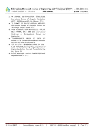 International Research Journal of Engineering and Technology (IRJET) e-ISSN: 2395 -0056
Volume: 03 Issue: 02 | Feb-2016 www.irjet.net p-ISSN: 2395-0072
© 2016, IRJET | Impact Factor value: 4.45 | ISO 9001:2008 Certified Journal | Page 374
13. “A SURVEY: DE-DUPLICATION ONTOLOGIES,
International Journal of Computer Applications
(0975 – 8887) Volume 109 – No. 1, January 2015.
14. “A SURVEY ON DE-DUPLICATION METHODS,
International Journal of Computer Trends and
Technology- volume3 Issue3- 2012 .
15. “FILE DE-DUPLICATION WITH CLOUD STORAGE
FILE SYSTEM, 2013 IEEE 16th International
Conference on Computational Science and
Engineering.
16. “COMPREHENSIVE STUDY OF DATA DE-
DUPLICATION, International Conference on Cloud,
Big Data and Trust 2013, Nov 13-15.
17. ‘AN EFFICIENT IMPLEMENTATION OF SHA-1
HASH FUNCTION, Guoping Wang, Department of
Engineering, Indiana University Purdue University,
Fort Wayne, IN.
18. HiTech Whitepaper “Effective Data De-duplication
Implementation 05 2011.
 