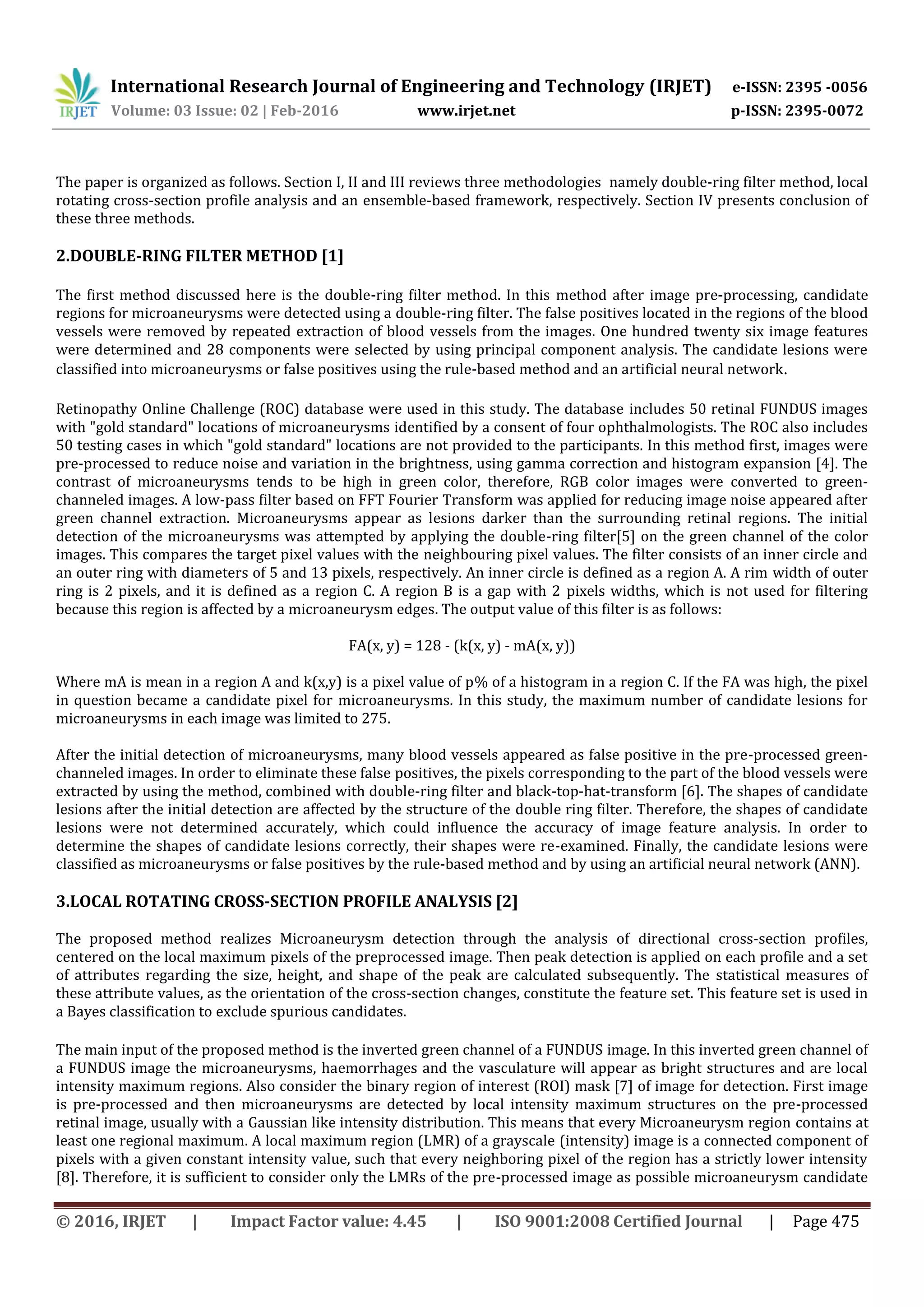 International Research Journal of Engineering and Technology (IRJET) e-ISSN: 2395 -0056
Volume: 03 Issue: 02 | Feb-2016 www.irjet.net p-ISSN: 2395-0072
© 2016, IRJET | Impact Factor value: 4.45 | ISO 9001:2008 Certified Journal | Page 475
The paper is organized as follows. Section I, II and III reviews three methodologies namely double-ring filter method, local
rotating cross-section profile analysis and an ensemble-based framework, respectively. Section IV presents conclusion of
these three methods.
2.DOUBLE-RING FILTER METHOD [1]
The first method discussed here is the double-ring filter method. In this method after image pre-processing, candidate
regions for microaneurysms were detected using a double-ring filter. The false positives located in the regions of the blood
vessels were removed by repeated extraction of blood vessels from the images. One hundred twenty six image features
were determined and 28 components were selected by using principal component analysis. The candidate lesions were
classified into microaneurysms or false positives using the rule-based method and an artificial neural network.
Retinopathy Online Challenge (ROC) database were used in this study. The database includes 50 retinal FUNDUS images
with "gold standard" locations of microaneurysms identified by a consent of four ophthalmologists. The ROC also includes
50 testing cases in which "gold standard" locations are not provided to the participants. In this method first, images were
pre-processed to reduce noise and variation in the brightness, using gamma correction and histogram expansion [4]. The
contrast of microaneurysms tends to be high in green color, therefore, RGB color images were converted to green-
channeled images. A low-pass filter based on FFT Fourier Transform was applied for reducing image noise appeared after
green channel extraction. Microaneurysms appear as lesions darker than the surrounding retinal regions. The initial
detection of the microaneurysms was attempted by applying the double-ring filter[5] on the green channel of the color
images. This compares the target pixel values with the neighbouring pixel values. The filter consists of an inner circle and
an outer ring with diameters of 5 and 13 pixels, respectively. An inner circle is defined as a region A. A rim width of outer
ring is 2 pixels, and it is defined as a region C. A region B is a gap with 2 pixels widths, which is not used for filtering
because this region is affected by a microaneurysm edges. The output value of this filter is as follows:
FA(x, y) = 128 - (k(x, y) - mA(x, y))
Where mA is mean in a region A and k(x,y) is a pixel value of p% of a histogram in a region C. If the FA was high, the pixel
in question became a candidate pixel for microaneurysms. In this study, the maximum number of candidate lesions for
microaneurysms in each image was limited to 275.
After the initial detection of microaneurysms, many blood vessels appeared as false positive in the pre-processed green-
channeled images. In order to eliminate these false positives, the pixels corresponding to the part of the blood vessels were
extracted by using the method, combined with double-ring filter and black-top-hat-transform [6]. The shapes of candidate
lesions after the initial detection are affected by the structure of the double ring filter. Therefore, the shapes of candidate
lesions were not determined accurately, which could influence the accuracy of image feature analysis. In order to
determine the shapes of candidate lesions correctly, their shapes were re-examined. Finally, the candidate lesions were
classified as microaneurysms or false positives by the rule-based method and by using an artificial neural network (ANN).
3.LOCAL ROTATING CROSS-SECTION PROFILE ANALYSIS [2]
The proposed method realizes Microaneurysm detection through the analysis of directional cross-section profiles,
centered on the local maximum pixels of the preprocessed image. Then peak detection is applied on each profile and a set
of attributes regarding the size, height, and shape of the peak are calculated subsequently. The statistical measures of
these attribute values, as the orientation of the cross-section changes, constitute the feature set. This feature set is used in
a Bayes classification to exclude spurious candidates.
The main input of the proposed method is the inverted green channel of a FUNDUS image. In this inverted green channel of
a FUNDUS image the microaneurysms, haemorrhages and the vasculature will appear as bright structures and are local
intensity maximum regions. Also consider the binary region of interest (ROI) mask [7] of image for detection. First image
is pre-processed and then microaneurysms are detected by local intensity maximum structures on the pre-processed
retinal image, usually with a Gaussian like intensity distribution. This means that every Microaneurysm region contains at
least one regional maximum. A local maximum region (LMR) of a grayscale (intensity) image is a connected component of
pixels with a given constant intensity value, such that every neighboring pixel of the region has a strictly lower intensity
[8]. Therefore, it is sufficient to consider only the LMRs of the pre-processed image as possible microaneurysm candidate
 