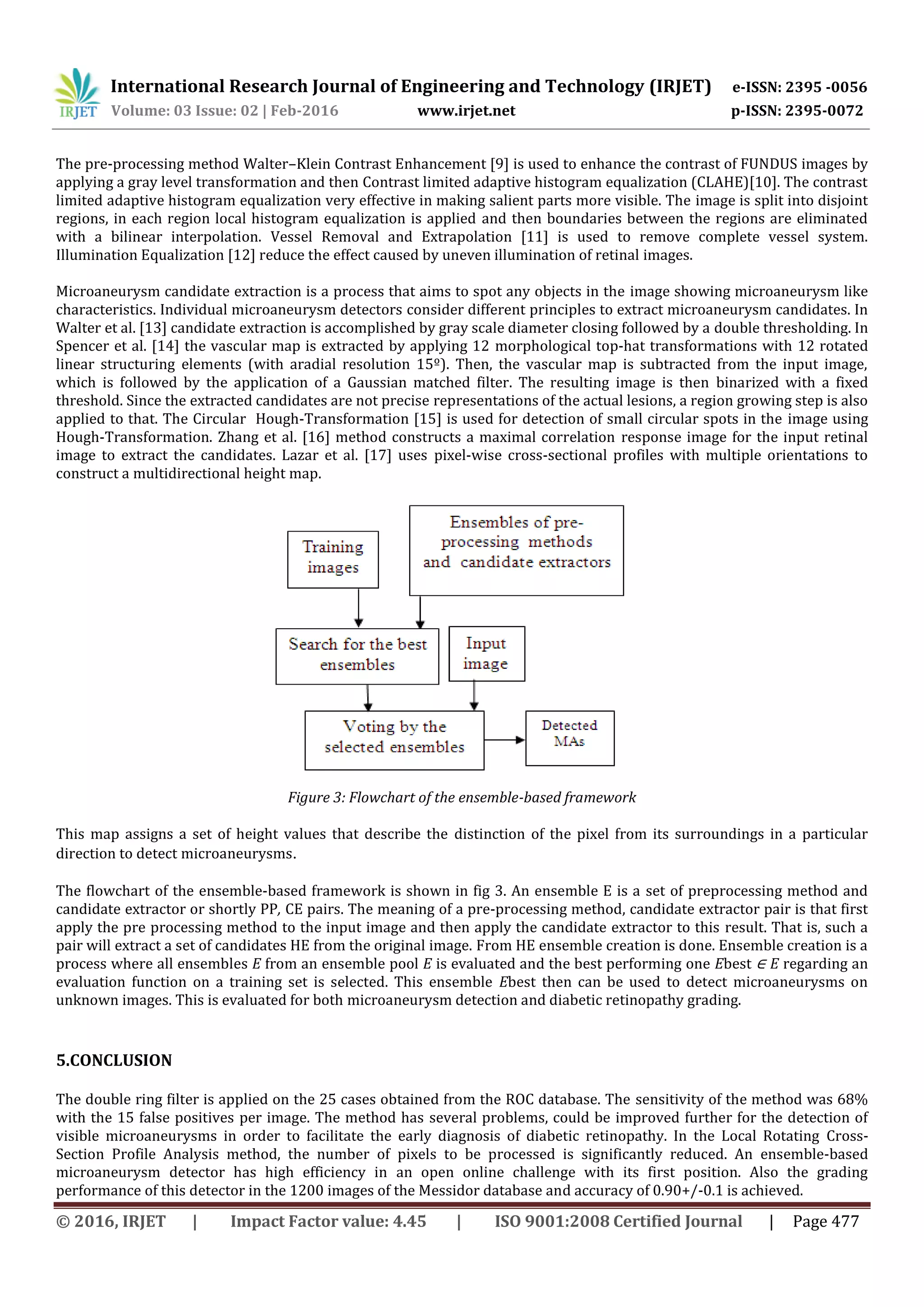 International Research Journal of Engineering and Technology (IRJET) e-ISSN: 2395 -0056
Volume: 03 Issue: 02 | Feb-2016 www.irjet.net p-ISSN: 2395-0072
© 2016, IRJET | Impact Factor value: 4.45 | ISO 9001:2008 Certified Journal | Page 477
The pre-processing method Walter–Klein Contrast Enhancement [9] is used to enhance the contrast of FUNDUS images by
applying a gray level transformation and then Contrast limited adaptive histogram equalization (CLAHE)[10]. The contrast
limited adaptive histogram equalization very effective in making salient parts more visible. The image is split into disjoint
regions, in each region local histogram equalization is applied and then boundaries between the regions are eliminated
with a bilinear interpolation. Vessel Removal and Extrapolation [11] is used to remove complete vessel system.
Illumination Equalization [12] reduce the effect caused by uneven illumination of retinal images.
Microaneurysm candidate extraction is a process that aims to spot any objects in the image showing microaneurysm like
characteristics. Individual microaneurysm detectors consider different principles to extract microaneurysm candidates. In
Walter et al. [13] candidate extraction is accomplished by gray scale diameter closing followed by a double thresholding. In
Spencer et al. [14] the vascular map is extracted by applying 12 morphological top-hat transformations with 12 rotated
linear structuring elements (with aradial resolution 15º). Then, the vascular map is subtracted from the input image,
which is followed by the application of a Gaussian matched filter. The resulting image is then binarized with a fixed
threshold. Since the extracted candidates are not precise representations of the actual lesions, a region growing step is also
applied to that. The Circular Hough-Transformation [15] is used for detection of small circular spots in the image using
Hough-Transformation. Zhang et al. [16] method constructs a maximal correlation response image for the input retinal
image to extract the candidates. Lazar et al. [17] uses pixel-wise cross-sectional profiles with multiple orientations to
construct a multidirectional height map.
Figure 3: Flowchart of the ensemble-based framework
This map assigns a set of height values that describe the distinction of the pixel from its surroundings in a particular
direction to detect microaneurysms.
The flowchart of the ensemble-based framework is shown in fig 3. An ensemble E is a set of preprocessing method and
candidate extractor or shortly PP, CE pairs. The meaning of a pre-processing method, candidate extractor pair is that first
apply the pre processing method to the input image and then apply the candidate extractor to this result. That is, such a
pair will extract a set of candidates HE from the original image. From HE ensemble creation is done. Ensemble creation is a
process where all ensembles E from an ensemble pool E is evaluated and the best performing one Ebest ∈ E regarding an
evaluation function on a training set is selected. This ensemble Ebest then can be used to detect microaneurysms on
unknown images. This is evaluated for both microaneurysm detection and diabetic retinopathy grading.
5.CONCLUSION
The double ring filter is applied on the 25 cases obtained from the ROC database. The sensitivity of the method was 68%
with the 15 false positives per image. The method has several problems, could be improved further for the detection of
visible microaneurysms in order to facilitate the early diagnosis of diabetic retinopathy. In the Local Rotating Cross-
Section Profile Analysis method, the number of pixels to be processed is significantly reduced. An ensemble-based
microaneurysm detector has high efficiency in an open online challenge with its first position. Also the grading
performance of this detector in the 1200 images of the Messidor database and accuracy of 0.90+/-0.1 is achieved.
 