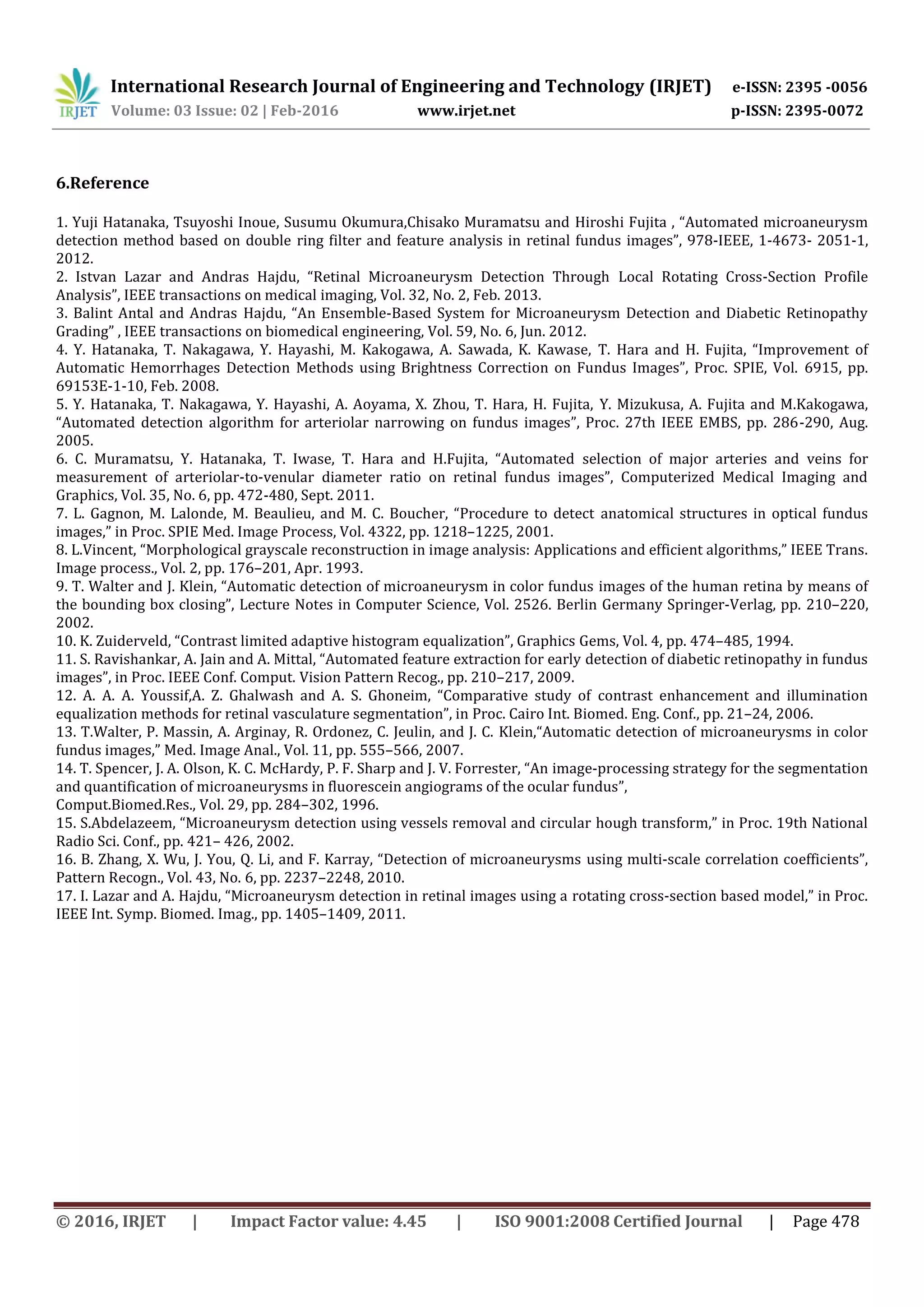 International Research Journal of Engineering and Technology (IRJET) e-ISSN: 2395 -0056
Volume: 03 Issue: 02 | Feb-2016 www.irjet.net p-ISSN: 2395-0072
© 2016, IRJET | Impact Factor value: 4.45 | ISO 9001:2008 Certified Journal | Page 478
6.Reference
1. Yuji Hatanaka, Tsuyoshi Inoue, Susumu Okumura,Chisako Muramatsu and Hiroshi Fujita , “Automated microaneurysm
detection method based on double ring filter and feature analysis in retinal fundus images”, 978-IEEE, 1-4673- 2051-1,
2012.
2. Istvan Lazar and Andras Hajdu, “Retinal Microaneurysm Detection Through Local Rotating Cross-Section Profile
Analysis”, IEEE transactions on medical imaging, Vol. 32, No. 2, Feb. 2013.
3. Balint Antal and Andras Hajdu, “An Ensemble-Based System for Microaneurysm Detection and Diabetic Retinopathy
Grading” , IEEE transactions on biomedical engineering, Vol. 59, No. 6, Jun. 2012.
4. Y. Hatanaka, T. Nakagawa, Y. Hayashi, M. Kakogawa, A. Sawada, K. Kawase, T. Hara and H. Fujita, “Improvement of
Automatic Hemorrhages Detection Methods using Brightness Correction on Fundus Images”, Proc. SPIE, Vol. 6915, pp.
69153E-1-10, Feb. 2008.
5. Y. Hatanaka, T. Nakagawa, Y. Hayashi, A. Aoyama, X. Zhou, T. Hara, H. Fujita, Y. Mizukusa, A. Fujita and M.Kakogawa,
“Automated detection algorithm for arteriolar narrowing on fundus images”, Proc. 27th IEEE EMBS, pp. 286-290, Aug.
2005.
6. C. Muramatsu, Y. Hatanaka, T. Iwase, T. Hara and H.Fujita, “Automated selection of major arteries and veins for
measurement of arteriolar-to-venular diameter ratio on retinal fundus images”, Computerized Medical Imaging and
Graphics, Vol. 35, No. 6, pp. 472-480, Sept. 2011.
7. L. Gagnon, M. Lalonde, M. Beaulieu, and M. C. Boucher, “Procedure to detect anatomical structures in optical fundus
images,” in Proc. SPIE Med. Image Process, Vol. 4322, pp. 1218–1225, 2001.
8. L.Vincent, “Morphological grayscale reconstruction in image analysis: Applications and efficient algorithms,” IEEE Trans.
Image process., Vol. 2, pp. 176–201, Apr. 1993.
9. T. Walter and J. Klein, “Automatic detection of microaneurysm in color fundus images of the human retina by means of
the bounding box closing”, Lecture Notes in Computer Science, Vol. 2526. Berlin Germany Springer-Verlag, pp. 210–220,
2002.
10. K. Zuiderveld, “Contrast limited adaptive histogram equalization”, Graphics Gems, Vol. 4, pp. 474–485, 1994.
11. S. Ravishankar, A. Jain and A. Mittal, “Automated feature extraction for early detection of diabetic retinopathy in fundus
images”, in Proc. IEEE Conf. Comput. Vision Pattern Recog., pp. 210–217, 2009.
12. A. A. A. Youssif,A. Z. Ghalwash and A. S. Ghoneim, “Comparative study of contrast enhancement and illumination
equalization methods for retinal vasculature segmentation”, in Proc. Cairo Int. Biomed. Eng. Conf., pp. 21–24, 2006.
13. T.Walter, P. Massin, A. Arginay, R. Ordonez, C. Jeulin, and J. C. Klein,“Automatic detection of microaneurysms in color
fundus images,” Med. Image Anal., Vol. 11, pp. 555–566, 2007.
14. T. Spencer, J. A. Olson, K. C. McHardy, P. F. Sharp and J. V. Forrester, “An image-processing strategy for the segmentation
and quantification of microaneurysms in fluorescein angiograms of the ocular fundus”,
Comput.Biomed.Res., Vol. 29, pp. 284–302, 1996.
15. S.Abdelazeem, “Microaneurysm detection using vessels removal and circular hough transform,” in Proc. 19th National
Radio Sci. Conf., pp. 421– 426, 2002.
16. B. Zhang, X. Wu, J. You, Q. Li, and F. Karray, “Detection of microaneurysms using multi-scale correlation coefficients”,
Pattern Recogn., Vol. 43, No. 6, pp. 2237–2248, 2010.
17. I. Lazar and A. Hajdu, “Microaneurysm detection in retinal images using a rotating cross-section based model,” in Proc.
IEEE Int. Symp. Biomed. Imag., pp. 1405–1409, 2011.
 