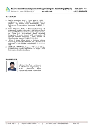 International Research Journal of Engineering and Technology (IRJET) e-ISSN: 2395 -0056
Volume: 03 Issue: 02 | Feb-2016 www.irjet.net p-ISSN: 2395-0072
© 2016, IRJET | Impact Factor value: 4.45 | ISO 9001:2008 Certified Journal | Page 481
REFERENCES
[1] Dewan Md Zahurul Islam , J. Fabian Meier b, Paulus T.
Aditjandra , Thomas H. Zunder , Giuseppe Pace ,
Logistics and supply chain management (2012),
Research in Transportation Economics 41 (2013) (3-
16).
[2] Sobhi Mejjaouli, Radu F. Babiceanu,University of
Arkansas at Little Rock, Little Rock, AR 72204, USA and
Embry-Riddle Aeronautical University, Daytona Beach,
FL 32114, USA, RFID-wireless sensor networks
integration: Decision models and optimization of
logistics systems operations (2015), Journal of
Manufacturing Systems 35 (2015) 234–245.
[3] Gilvan C. Souza, Kelley School of Business, Indiana
University, Bloomington, IN 47405, U.S.A, Supply Chain
Analytics (2014), Business Horizons (2014) 57;595—
605.
[4] CHEN JUN, MA YAN WEI, Yangzhou Polytechnic College,
Jiang su,China,225000, The Research of Supply Chain
Information Collaboration Based
BIOGRAPHIES
Indraneel Ray: Final year student
of Mechanical Engineering at
MGM’s Jawaharlal Nehru
Engineering College, Aurangabad.
 
