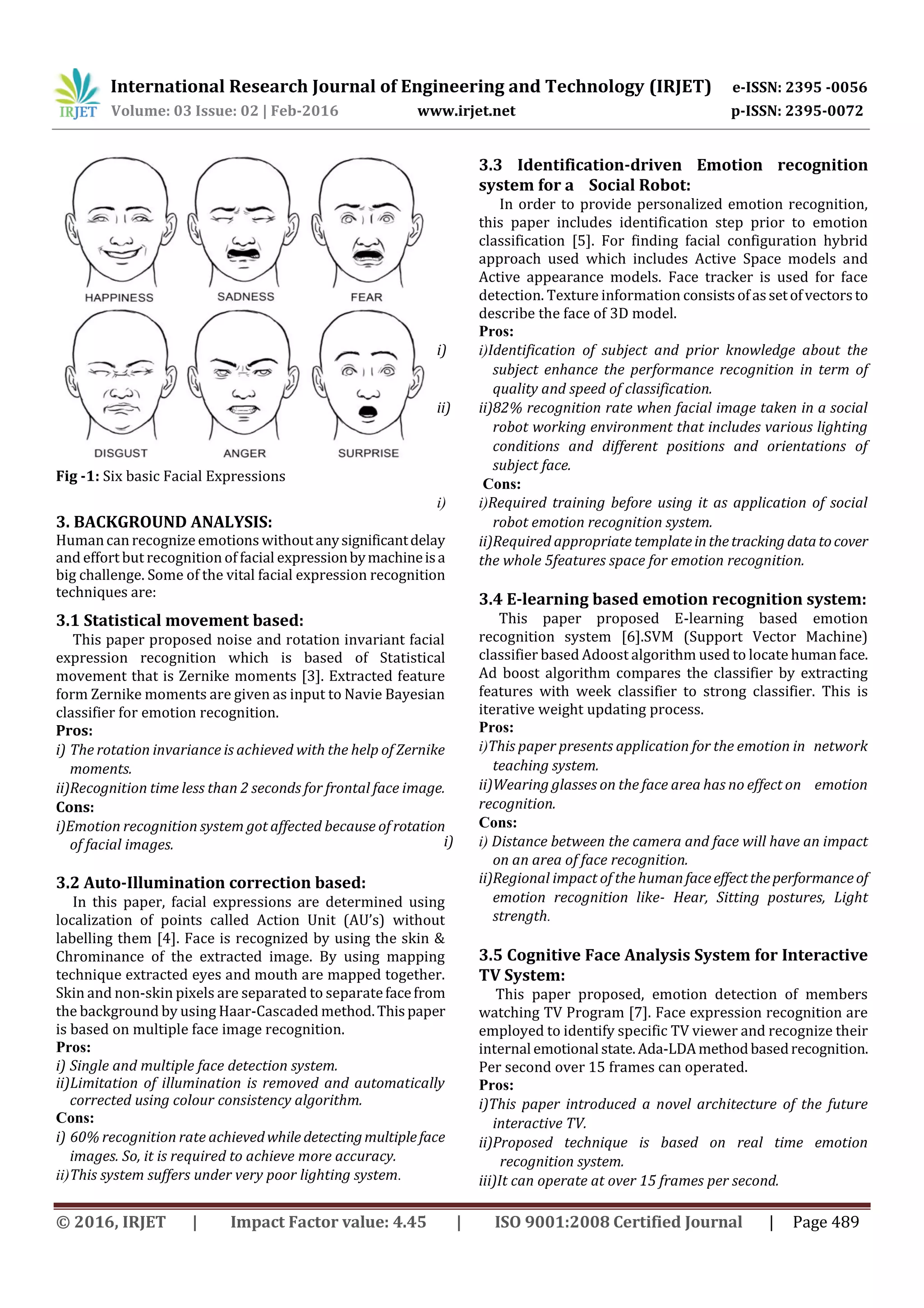 International Research Journal of Engineering and Technology (IRJET) e-ISSN: 2395 -0056
Volume: 03 Issue: 02 | Feb-2016 www.irjet.net p-ISSN: 2395-0072
© 2016, IRJET | Impact Factor value: 4.45 | ISO 9001:2008 Certified Journal | Page 489
Fig -1: Six basic Facial Expressions
3. BACKGROUND ANALYSIS:
Humancan recognize emotions withoutanysignificantdelay
and effort but recognition of facial expressionbymachineisa
big challenge. Some of the vital facial expression recognition
techniques are:
3.1 Statistical movement based:
This paper proposed noise and rotation invariant facial
expression recognition which is based of Statistical
movement that is Zernike moments [3]. Extracted feature
form Zernike moments are given as input to Navie Bayesian
classifier for emotion recognition.
Pros:
i) The rotation invariance is achieved with the help of Zernike
moments.
ii)Recognition time less than 2 seconds for frontal face image.
Cons:
i)Emotion recognition system got affected because of rotation
of facial images.
3.2 Auto-Illumination correction based:
In this paper, facial expressions are determined using
localization of points called Action Unit (AU’s) without
labelling them [4]. Face is recognized by using the skin &
Chrominance of the extracted image. By using mapping
technique extracted eyes and mouth are mapped together.
Skin and non-skin pixels are separated to separatefacefrom
the background by using Haar-Cascaded method.Thispaper
is based on multiple face image recognition.
Pros:
i) Single and multiple face detection system.
ii)Limitation of illumination is removed and automatically
corrected using colour consistency algorithm.
Cons:
i) 60% recognition rate achievedwhile detectingmultipleface
images. So, it is required to achieve more accuracy.
ii)This system suffers under very poor lighting system.
3.3 Identification-driven Emotion recognition
system for a Social Robot:
In order to provide personalized emotion recognition,
this paper includes identification step prior to emotion
classification [5]. For finding facial configuration hybrid
approach used which includes Active Space models and
Active appearance models. Face tracker is used for face
detection. Texture information consistsofassetofvectorsto
describe the face of 3D model.
Pros:
i) i)Identification of subject and prior knowledge about the
subject enhance the performance recognition in term of
quality and speed of classification.
ii) ii)82% recognition rate when facial image taken in a social
robot working environment that includes various lighting
conditions and different positions and orientations of
subject face.
Cons:
i) i)Required training before using it as application of social
robot emotion recognition system.
ii)Required appropriate templateinthetracking datatocover
the whole 5features space for emotion recognition.
3.4 E-learning based emotion recognition system:
This paper proposed E-learning based emotion
recognition system [6].SVM (Support Vector Machine)
classifier based Adoost algorithm used to locate humanface.
Ad boost algorithm compares the classifier by extracting
features with week classifier to strong classifier. This is
iterative weight updating process.
Pros:
i)This paper presents application for the emotion in network
teaching system.
ii)Wearing glasses on the face area has no effect on emotion
recognition.
Cons:
i) i) Distance between the camera and face will have an impact
on an area of face recognition.
ii)Regional impact of the humanfaceeffecttheperformanceof
emotion recognition like- Hear, Sitting postures, Light
strength.
3.5 Cognitive Face Analysis System for Interactive
TV System:
This paper proposed, emotion detection of members
watching TV Program [7]. Face expression recognition are
employed to identify specific TV viewer and recognize their
internal emotional state.Ada-LDAmethodbasedrecognition.
Per second over 15 frames can operated.
Pros:
i)This paper introduced a novel architecture of the future
interactive TV.
ii)Proposed technique is based on real time emotion
recognition system.
iii)It can operate at over 15 frames per second.
 