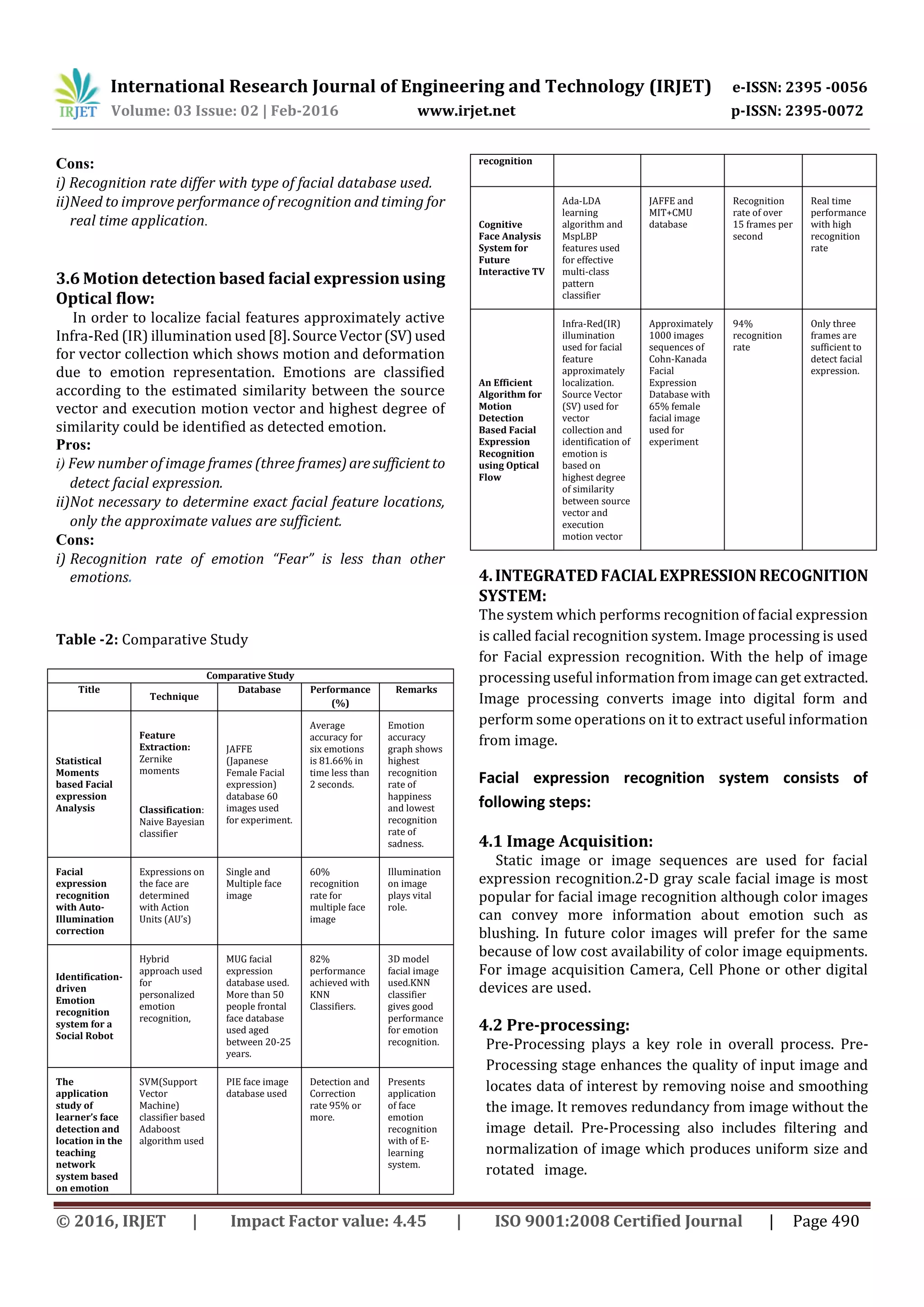 International Research Journal of Engineering and Technology (IRJET) e-ISSN: 2395 -0056
Volume: 03 Issue: 02 | Feb-2016 www.irjet.net p-ISSN: 2395-0072
© 2016, IRJET | Impact Factor value: 4.45 | ISO 9001:2008 Certified Journal | Page 490
Cons:
i) Recognition rate differ with type of facial database used.
ii)Need to improve performance of recognition and timing for
real time application.
3.6 Motion detection based facial expression using
Optical flow:
In order to localize facial features approximately active
Infra-Red (IR) illumination used[8].SourceVector(SV)used
for vector collection which shows motion and deformation
due to emotion representation. Emotions are classified
according to the estimated similarity between the source
vector and execution motion vector and highest degree of
similarity could be identified as detected emotion.
Pros:
i) Few number of image frames (three frames)aresufficient to
detect facial expression.
ii)Not necessary to determine exact facial feature locations,
only the approximate values are sufficient.
Cons:
i) Recognition rate of emotion “Fear” is less than other
emotions.
Table -2: Comparative Study
Comparative Study
Title
Technique
Database Performance
(%)
Remarks
Statistical
Moments
based Facial
expression
Analysis
Feature
Extraction:
Zernike
moments
Classification:
Naive Bayesian
classifier
JAFFE
(Japanese
Female Facial
expression)
database 60
images used
for experiment.
Average
accuracy for
six emotions
is 81.66% in
time less than
2 seconds.
Emotion
accuracy
graph shows
highest
recognition
rate of
happiness
and lowest
recognition
rate of
sadness.
Facial
expression
recognition
with Auto-
Illumination
correction
Expressions on
the face are
determined
with Action
Units (AU’s)
Single and
Multiple face
image
60%
recognition
rate for
multiple face
image
Illumination
on image
plays vital
role.
Identification-
driven
Emotion
recognition
system for a
Social Robot
Hybrid
approach used
for
personalized
emotion
recognition,
MUG facial
expression
database used.
More than 50
people frontal
face database
used aged
between 20-25
years.
82%
performance
achieved with
KNN
Classifiers.
3D model
facial image
used.KNN
classifier
gives good
performance
for emotion
recognition.
The
application
study of
learner’s face
detection and
location in the
teaching
network
system based
on emotion
SVM(Support
Vector
Machine)
classifier based
Adaboost
algorithm used
PIE face image
database used
Detection and
Correction
rate 95% or
more.
Presents
application
of face
emotion
recognition
with of E-
learning
system.
recognition
Cognitive
Face Analysis
System for
Future
Interactive TV
Ada-LDA
learning
algorithm and
MspLBP
features used
for effective
multi-class
pattern
classifier
JAFFE and
MIT+CMU
database
Recognition
rate of over
15 frames per
second
Real time
performance
with high
recognition
rate
An Efficient
Algorithm for
Motion
Detection
Based Facial
Expression
Recognition
using Optical
Flow
Infra-Red(IR)
illumination
used for facial
feature
approximately
localization.
Source Vector
(SV) used for
vector
collection and
identification of
emotion is
based on
highest degree
of similarity
between source
vector and
execution
motion vector
Approximately
1000 images
sequences of
Cohn-Kanada
Facial
Expression
Database with
65% female
facial image
used for
experiment
94%
recognition
rate
Only three
frames are
sufficient to
detect facial
expression.
4.INTEGRATEDFACIALEXPRESSIONRECOGNITION
SYSTEM:
The system which performs recognition of facial expression
is called facial recognition system. Image processing is used
for Facial expression recognition. With the help of image
processing useful information from image can get extracted.
Image processing converts image into digital form and
perform some operations on it to extract useful information
from image.
Facial expression recognition system consists of
following steps:
4.1 Image Acquisition:
Static image or image sequences are used for facial
expression recognition.2-D gray scale facial image is most
popular for facial image recognition although color images
can convey more information about emotion such as
blushing. In future color images will prefer for the same
because of low cost availability of color image equipments.
For image acquisition Camera, Cell Phone or other digital
devices are used.
4.2 Pre-processing:
Pre-Processing plays a key role in overall process. Pre-
Processing stage enhances the quality of input image and
locates data of interest by removing noise and smoothing
the image. It removes redundancy from image without the
image detail. Pre-Processing also includes filtering and
normalization of image which produces uniform size and
rotated image.
 