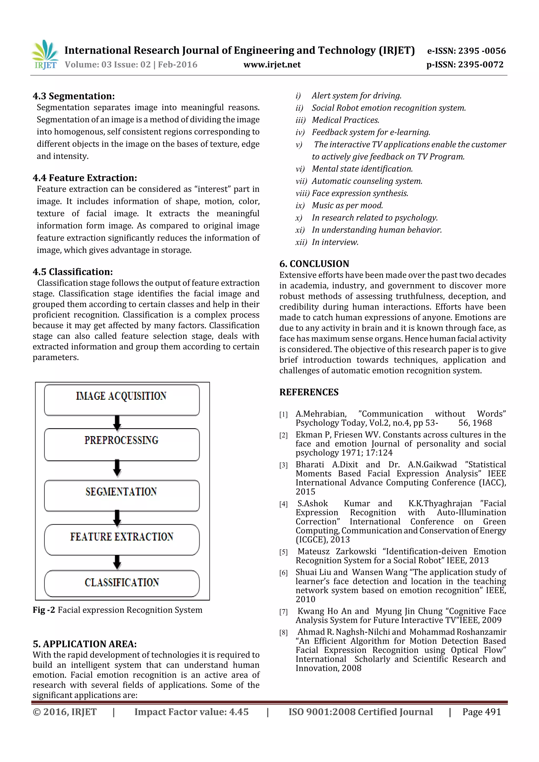 International Research Journal of Engineering and Technology (IRJET) e-ISSN: 2395 -0056
Volume: 03 Issue: 02 | Feb-2016 www.irjet.net p-ISSN: 2395-0072
© 2016, IRJET | Impact Factor value: 4.45 | ISO 9001:2008 Certified Journal | Page 491
4.3 Segmentation:
Segmentation separates image into meaningful reasons.
Segmentation of an image is a method of dividing the image
into homogenous, self consistent regions corresponding to
different objects in the image on the bases of texture, edge
and intensity.
4.4 Feature Extraction:
Feature extraction can be considered as “interest” part in
image. It includes information of shape, motion, color,
texture of facial image. It extracts the meaningful
information form image. As compared to original image
feature extraction significantly reduces the information of
image, which gives advantage in storage.
4.5 Classification:
Classification stage follows the output of feature extraction
stage. Classification stage identifies the facial image and
grouped them according to certain classes and help in their
proficient recognition. Classification is a complex process
because it may get affected by many factors. Classification
stage can also called feature selection stage, deals with
extracted information and group them according to certain
parameters.
Fig -2 Facial expression Recognition System
5. APPLICATION AREA:
With the rapid development of technologies it is required to
build an intelligent system that can understand human
emotion. Facial emotion recognition is an active area of
research with several fields of applications. Some of the
significant applications are:
i) Alert system for driving.
ii) Social Robot emotion recognition system.
iii) Medical Practices.
iv) Feedback system for e-learning.
v) The interactive TV applications enable the customer
to actively give feedback on TV Program.
vi) Mental state identification.
vii) Automatic counseling system.
viii) Face expression synthesis.
ix) Music as per mood.
x) In research related to psychology.
xi) In understanding human behavior.
xii) In interview.
6. CONCLUSION
Extensive efforts have been made over the past two decades
in academia, industry, and government to discover more
robust methods of assessing truthfulness, deception, and
credibility during human interactions. Efforts have been
made to catch human expressions of anyone. Emotions are
due to any activity in brain and it is known through face, as
face has maximum sense organs. Hencehumanfacial activity
is considered. The objective of this research paper is to give
brief introduction towards techniques, application and
challenges of automatic emotion recognition system.
REFERENCES
[1] A.Mehrabian, ”Communication without Words”
Psychology Today, Vol.2, no.4, pp 53- 56, 1968
[2] Ekman P, Friesen WV. Constants across cultures in the
face and emotion Journal of personality and social
psychology 1971; 17:124
[3] Bharati A.Dixit and Dr. A.N.Gaikwad ”Statistical
Moments Based Facial Expression Analysis” IEEE
International Advance Computing Conference (IACC),
2015
[4] S.Ashok Kumar and K.K.Thyaghrajan ”Facial
Expression Recognition with Auto-Illumination
Correction” International Conference on Green
Computing, Communication andConservationofEnergy
(ICGCE), 2013
[5] Mateusz Zarkowski “Identification-deiven Emotion
Recognition System for a Social Robot” IEEE, 2013
[6] Shuai Liu and Wansen Wang “The application study of
learner’s face detection and location in the teaching
network system based on emotion recognition” IEEE,
2010
[7] Kwang Ho An and Myung Jin Chung “Cognitive Face
Analysis System for Future Interactive TV”IEEE, 2009
[8] Ahmad R. Naghsh-Nilchi and MohammadRoshanzamir
“An Efficient Algorithm for Motion Detection Based
Facial Expression Recognition using Optical Flow”
International Scholarly and Scientific Research and
Innovation, 2008
 