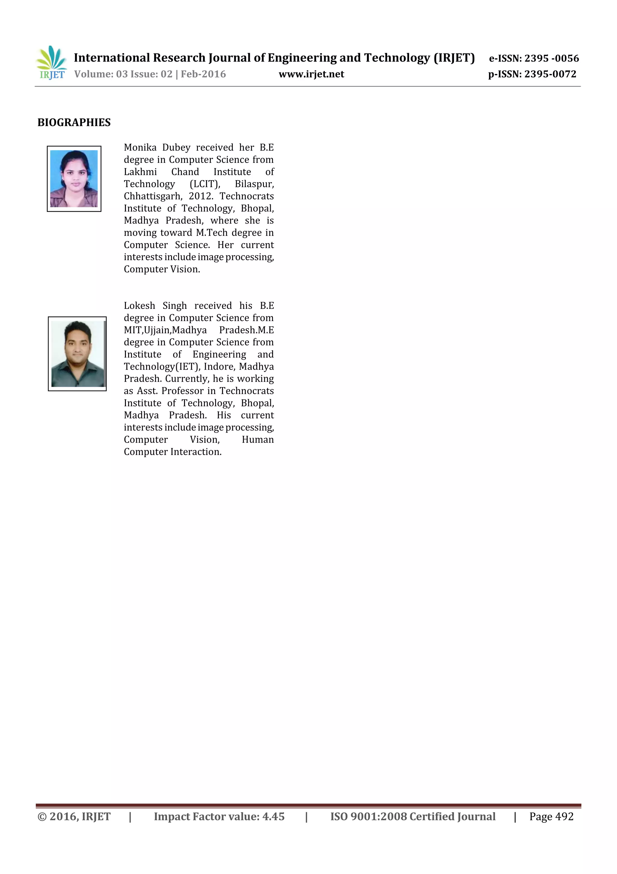 International Research Journal of Engineering and Technology (IRJET) e-ISSN: 2395 -0056
Volume: 03 Issue: 02 | Feb-2016 www.irjet.net p-ISSN: 2395-0072
© 2016, IRJET | Impact Factor value: 4.45 | ISO 9001:2008 Certified Journal | Page 492
BIOGRAPHIES
Monika Dubey received her B.E
degree in Computer Science from
Lakhmi Chand Institute of
Technology (LCIT), Bilaspur,
Chhattisgarh, 2012. Technocrats
Institute of Technology, Bhopal,
Madhya Pradesh, where she is
moving toward M.Tech degree in
Computer Science. Her current
interests includeimageprocessing,
Computer Vision.
Lokesh Singh received his B.E
degree in Computer Science from
MIT,Ujjain,Madhya Pradesh.M.E
degree in Computer Science from
Institute of Engineering and
Technology(IET), Indore, Madhya
Pradesh. Currently, he is working
as Asst. Professor in Technocrats
Institute of Technology, Bhopal,
Madhya Pradesh. His current
interests includeimageprocessing,
Computer Vision, Human
Computer Interaction.
nd
Author
Photo
 