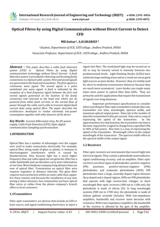 International Research Journal of Engineering and Technology (IRJET) e-ISSN: 2395 -0056
Volume: 03 Issue: 02 | Feb-2016 www.irjet.net p-ISSN: 2395-0072
© 2016, IRJET | Impact Factor value: 4.45 | ISO 9001:2008 Certified Journal | Page 532
Optical Fibres by using Digital Communication without Direct Current to Detect
CFD
MD.Sattar1, A.H.SHARIEF2
1Student, Department of ECE, GISTcollege , Andhra Pradesh, INDIA
2Associate Professor, Department of ECE , GISTcollege , Andhra Pradesh, INDIA
---------------------------------------------------------------------***---------------------------------------------------------------------
Abstract - This paper describes a cable fault detection
system (CFD) in Optical Fibres by using Digital
communication technology without Direct Current A fault
detection system is provided for detecting and locating faulty
connections in a Optical cable system.Firstandsecondsignals
are generated at the head end transmitter. The first signalis a
continuous wave signal. The second signal is a pulse
modulated sine wave signal. A fault is indicated by the
reception of a beat frequency signal between the first and
second signals generated at the location of the faulty
connection and returned to the head end. which can be
powered from either fault currents or the normal flow of
power through the cable, and is able to transmit digital fault
current data using optical fibre. The paper describes the
architecture developed to realize extremely low-power
consumption together with other features of the device
Key Words: Current differential relay, No DC power
supply, Cable Fault Detection (CFD), Optic digital
communication Sampling synchronization
1.INTRODUCTION
Optical fiber has a number of advantages over the copper
wire used to make connections electrically. For example,
optical fiber, being made of glass or plastic, is immune to
electromagnetic interference which is caused by
thunderstorms. Also, because light has a much higher
frequency than any radio signal we can generate, fiber has a
wider bandwidth and can therefore carry more information
at one time. Most telephone company long-distancelinesare
now of optical fiber. Transmission on optical fiber wire
requires repeaters at distance intervals. The glass fiber
requires more protection within an outer cable than copper.
For these reasons and because the installation of any new
wiring is labor-intensive, few communities yet have optical
fiber wires or cables from the phone company's branch
office to local customers.
1.1Transmitters
Fiber optic transmitters are devices that include an LED or
laser source, and signal conditioning electronics, to inject a
signal into fiber. The modulated light may be turned on or
off, or may be linearly varied in intensity between two
predetermined levels. Light Emitting Diodes (LEDs) have
relatively large emitting areas and as a result arenotas good
light sources as laser diodes. However, they are widelyused
for short to moderate transmission distances because they
are much more economical. Laser diodes can couple many
times more power to optical fiber than LEDs. They are
primarily used for applicationsthatrequirethetransmission
of signals over long distances.
Important performance specifications to consider
when searching for fiberoptictransmittersincludedata rate,
transmitter rise time, wavelength, spectral width, and
maximum optical output power. Data rate is the number of
data bits transmitted in bits per second. Data rateisa wayof
expressing the speed of the transceiver. In the
approximation of a step function, the transmitterrisetimeis
the time required for a signal to changefroma specified10%
to 90% of full power. Rise time is a way of expressing the
speed of the transmitter. Wavelength refers to the output
wavelength of the transceiver. The spectral width refers to
the spectral width of the output signal.
1.2 Receivers
Fiber optic receivers are instruments that convert light into
electrical signals. They contain a photodiodesemiconductor,
signal conditioning circuitry, and an amplifier. Fiber optic
receivers use three types of photodiodes: positive-negative
(PN) junctions, positive-intrinsic-negative (PIN)
photodiodes, and avalanche photodiodes (APD). PIN
photodiodes have a large, neutrally-doped region between
the p-doped and n-doped regions. APDsare PIN photodiodes
that operate with high reverse-bias voltages. In short
wavelength fiber optic receivers (400 nm to 1100 nm), the
photodiode is made of silicon (Si). In long wavelength
systems (900 nm to 1700 nm), the photodiode is made of
indium gallium arsenide (InGaAs). With low-impedance
amplifiers, bandwidth and receiver noise decrease with
resistance. With trans-impedance amplifiers, the bandwidth
of the receiver is affected by the gain of the amplifier.
 