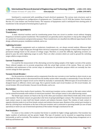 International Research Journal of Engineering and Technology (IRJET) e-ISSN: 2395 -0056
Volume: 03 Issue: 07 | July-2016 www.irjet.net p-ISSN: 2395-0072
© 2016, IRJET ISO 9001:2008 Certified Journal Page 724
Switchyard is constructed with assembling of much electrical equipment. The various main structures used in
construction of switchyard are configurations of equipments are:- Transformer, L.A, CT, VCB, Bus Isolator, Post Insulator,
Bus-bar, P.T, Line Isolator and Terminal Gantry. The sequence of Equipments used in switchyard from starting point of
transformer to the end point of terminal gantry is given as:-
3. PRINCIPLE OF EQUIPMENTS
Transformer -
A static electrical machine used for transforming power from one circuit to another circuit without changing
frequency is termed as power transformer. The transformers are generally used to step down or step up the voltage levels
of a system for transmission and generation purpose. These transformers are classified into different types based on their
design, utilization purpose, installation methods, and so on.
Lightning Arrester-
The substation equipments such as conductors, transformers, etc., are always erected outdoor. Whenever light
surges occur then, a high-voltage pass through these electrical components causing damage to them (either temporary or
permanent damage based on the amount of voltage surge). Therefore, to avoid this difficulty, lightening arresters are
placed to pass the entire lightening surges to earth. There are other arresters which are used to ground the switching
surges called as surge arresters.
Current Transformer -
It is used for the measurement of the alternating current by taking samples of the higher currents of the system.
These reduced samples are in accurate proportions with the actual high currents of the system. These are used for
installation and maintenance of the current relays in substations for protection purpose which are normally has low-
current ratings for their operation.
Vacuum Circuit Breaker -
For the protection of substation and its components from the over currents or over load due to short circuit or any
other fault the faulty section is disconnected from the healthy section either manually or automatically. If once the fault is
rectified, then again the original circuit can be rebuilt by manually or automatically. Different types of circuit breakers are
designed based on different criteria and usage. But in general mostly used circuit breakers are Oil circuit breaker, Air
circuit breaker, SF6 circuit breaker, Vacuum Circuit Breaker, and so on.
Bus Isolator -
These have three stacks of post insulators. The central post insulator carries a tubular or flat male contact which
can be rotated horizontally with rotation of central post insulator. This rod type contact is also called moving contact.
The female type contacts are fixed on the top of the other post insulators which fitted at both sides of the central
post insulator. The female contacts are generally in the form of spring loaded figure contacts. The rotational movement of
male contact causes to come itself into female contacts and isolators becomes closed. The rotation of male contact in
opposite direction make to it out from female contacts and isolators becomes open. Rotation of the central post insulator is
done by a driving lever mechanism at the base of the post insulator and it connected to operating handle (in case of hand
operation) or motor (in case of motorized operation) of the isolator through a mechanical tie rod.
Post Insulator -
It is more or less similar to Pin insulator but former is suitable for higher voltage application. Post insulator has
higher numbers of petticoats and has greater height. This type of insulator can be mounted on supporting structure
horizontally as well as vertically. The insulator is made of one piece of porcelain but has fixing clamp arrangement are in
both top and bottom end.
 