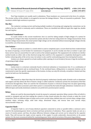 International Research Journal of Engineering and Technology (IRJET) e-ISSN: 2395 -0056
Volume: 03 Issue: 07 | July-2016 www.irjet.net p-ISSN: 2395-0072
© 2016, IRJET ISO 9001:2008 Certified Journal Page 725
` Post Type insulators are usually used in substations. These insulators are constructed in the form of a cylinder.
The circular surface of the cylinder is corrugated to increase the leakage distance. They are mounted on pedestals. These
insulators exhibit high resistance to puncture.
Bus-Bar -
The conductor carrying current and having multiple numbers of incoming and outgoing line connections can be
called as bus bar, which is commonly used in substations. These are classified into different types like single bus, double
bus and ring bus.
Potential Transformer -
It is quite similar to the current transformer, but it is used for taking samples of high voltages of a system for
providing low-voltage to the relays of protection system and also to the low-rating meters for voltage measurement. From
this low-voltage measurement, the actual system’s high voltage can be calculated without measuring high voltages directly
to avoid the cost of the measurement system.
Line Isolator -
In Power systems an isolator is a switch which is used to completely open a circuit which has been rendered dead
by means of opening a circuit breaker for maintenance of equipment. It can be visually seen that an isolator is open and
hence service man are assured that it is safe to work on the isolated equipment. The equipment to be worked on is further
earthed mostly on either side so that electrical energy that could be in the equipment is completely discharged to earth
further enhancing safety of the service man. An isolator is also used for sectionalising power lines during fault location.
Isolators are always opened in no load condition (after opening of circuit breakers) because it lags the mechanism
of operating in high voltage.
Terminal Gantry -
Gantry tower is a structure commonly found in electrical substation or transmission line. It is a combination of
two or more legs (towers) and an overhead beam. To the overhead beam a lifting device is connected. Gantries can be
constructed to meet the specific requirements of the location. As they can only lift vertically, versatility is limited and they
need to be built over the foundation.
Conductor -
The material or object that obeys the electrical property conductance (mostly made of metals such as aluminium
and copper) and that allows the flow of electric charge is called conductor. Conductors permit free movement of the flow
of electrons through them. These are used for the transmission of power or electrical energy from one place (generating
station) to another place (consumer point where power is consumed by the loads) through substations. Conductors are of
different types and mostly aluminium conductors are preferred in practical power systems.
Relays -
Relays are used for disconnecting the circuits by manual or automatic operation. Relay consists of the coil which is
excited or energized and such that making the contacts of relay closed activates the relay to break or make the circuit
connection. There are different types of relays such as over current relays, definite time over current relays, voltage relays,
auxiliary relays, reclosing relays, solid state relays, directional relays, and inverse time over current relays,
microcontroller relays, etc
Capacitor Bank -
A Capacitor bank is a set of many identical capacitors connected in series or parallel within a enclosure and is
used for the maintaining power factor correction and basic protection of substation. These capacitor banks are acts as a
source of reactive power, and thus, the phase difference between voltage and current can be reduced by the capacitor
banks. They will increase the ripple current capacity of the supply. It avoids undesirable characteristics in the power
system. It is the most economical method for maintaining power factor and of correction of the power lag problems.
 