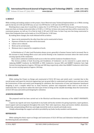 International Research Journal of Engineering and Technology (IRJET) e-ISSN: 2395 -0056
Volume: 03 Issue: 07 | July-2016 www.irjet.net p-ISSN: 2395-0072
© 2016, IRJET ISO 9001:2008 Certified Journal Page 726
4. RESULT
While working and making analysis on this project, I have Observed many Technical Implementation on it. While erecting
pole for the line of 11 KV and 33 KV Line, we use 11m STP Pole for 11 KV and 13m STP Pole for 33 KV.
Watching future scope, here I would like to replace the 11 m STP Pole by 13 m STP Pole because in Present Scenario,
many new lines are being constructed either of 33 KV or 11 KV line. In future also many such lines will be constructed. For
convenient purpose, we will use 13 m Pole for both 11 KV and 33 KV Lines. So that if any new line being constructed in
future then Composite lines can be made on 13 m STP Poles for 11 KV Lines.
By making above changes, the result obtained will be as below:-
 Space can be minimised for the other lines that can be constructed in future.
 Expenses of Poles for new lines will be decreased.
 Labour cost is reduced.
 Work can be carried easier.
 Minimum time is required for completion of work.
In Distribution or L.T side, Load Fluctuation always occurs, generally in Summer Season, load is increased. Due to
this increase in load, heating effects occur and current flowing in the conductors increases above the rated current
carrying capacity of the conductors.
Due to above undesired conditions fault occurs in the line and the Conductor breakdown Occurs.
This Serious problem of fault Occurring and breakdown of Conductors can be removed to a great extent by
replacing RABBIT Conductor by RACCOON or DOG Conductors, because DOG and RABBIT Conductor have high
Current Carrying Capacity of approx. 350 Amp and 300 Amp respectively rather than RABBIT Conductors which have
the current carrying capacity of approx. 240 Amp.
5. CONCLUSION
While making this Project on Design and constructed of 33/11 KV Lines and switch yard, I conclude that in this
overall project and report for electrical engineering I put my great effort to understand and explore more and more about
the Construction of lines and switch yard designing for substation. But Construction of Lines and Substation Switchyard
designing is such a complex which has so many functions, systems and components which need so much time to
understand. But I try my best to utilize this short span of time to bring out the valuable knowledge about the Construction
of 33/11 KV Lines and switch yard designing for substation.
ACKNOWLEDGEMENT
The proposed work has been carried out in the Electrical and Electronics laboratory of the AISECT UNIVERSITY,
Bhopal.
I express my regards and sense of gratitude to my Guide and faculty members for giving inspiration, expert guidance,
moral support and encouragement throughout this work. Their wide experience, sharp and incisive intellect, dynamism,
timely help, and painstaking efforts has unerringly steered the work on smooth and steady course.
I deeply acknowledge the support and advice provided by my Guide, faculty members and classmates.
REFERANCES
While making this thesis report on Design and Construction of 33/11 KV lines and Substation Switchyard I referred
the following books and websites.
 