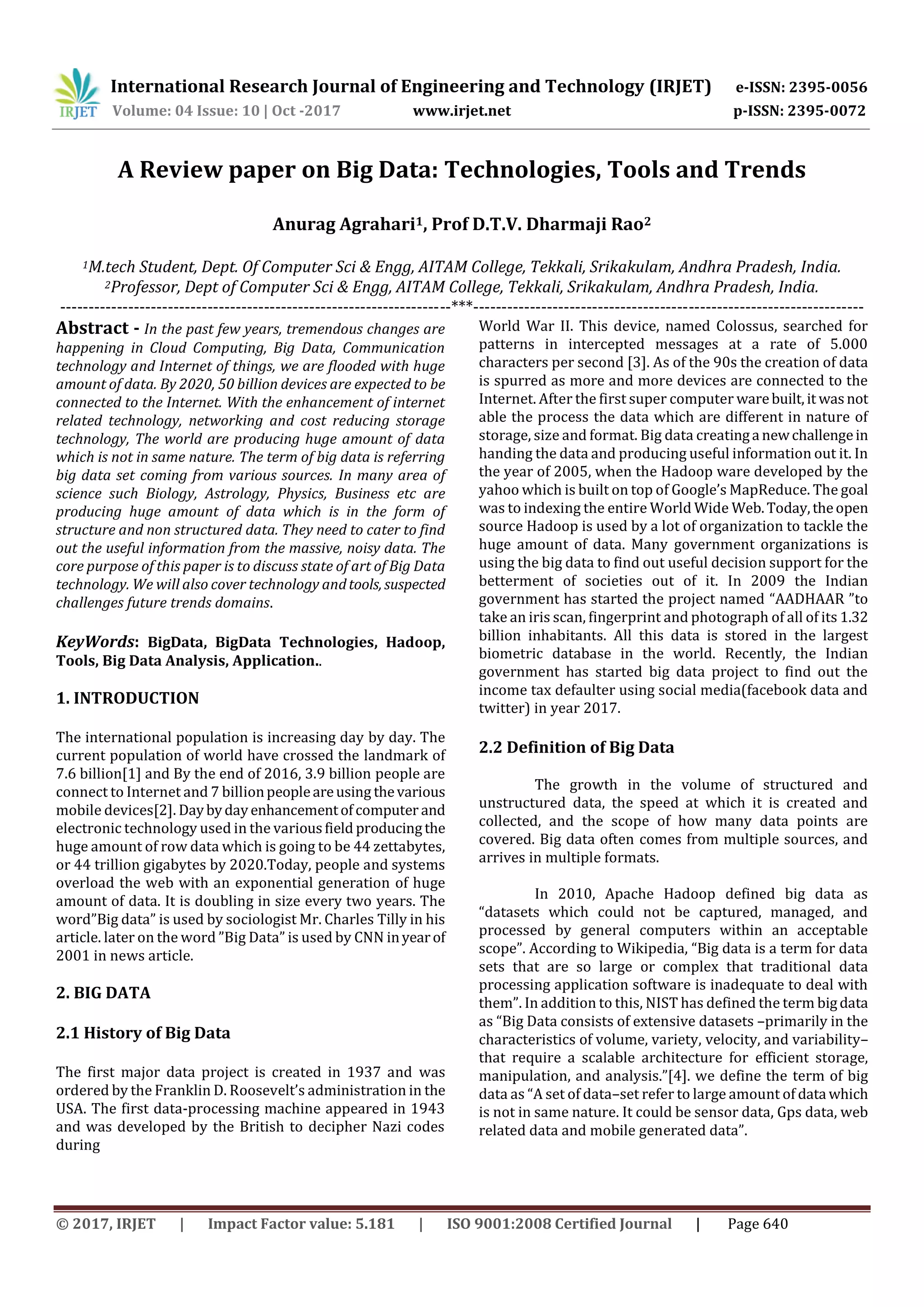 International Research Journal of Engineering and Technology (IRJET) e-ISSN: 2395-0056
Volume: 04 Issue: 10 | Oct -2017 www.irjet.net p-ISSN: 2395-0072
© 2017, IRJET | Impact Factor value: 5.181 | ISO 9001:2008 Certified Journal | Page 640
A Review paper on Big Data: Technologies, Tools and Trends
Anurag Agrahari1, Prof D.T.V. Dharmaji Rao2
1M.tech Student, Dept. Of Computer Sci & Engg, AITAM College, Tekkali, Srikakulam, Andhra Pradesh, India.
2Professor, Dept of Computer Sci & Engg, AITAM College, Tekkali, Srikakulam, Andhra Pradesh, India.
---------------------------------------------------------------------***---------------------------------------------------------------------
Abstract - In the past few years, tremendous changes are
happening in Cloud Computing, Big Data, Communication
technology and Internet of things, we are flooded with huge
amount of data. By 2020, 50 billion devices are expected to be
connected to the Internet. With the enhancement of internet
related technology, networking and cost reducing storage
technology, The world are producing huge amount of data
which is not in same nature. The term of big data is referring
big data set coming from various sources. In many area of
science such Biology, Astrology, Physics, Business etc are
producing huge amount of data which is in the form of
structure and non structured data. They need to cater to find
out the useful information from the massive, noisy data. The
core purpose of this paper is to discuss state of art of Big Data
technology. We will also cover technology andtools, suspected
challenges future trends domains.
KeyWords: BigData, BigData Technologies, Hadoop,
Tools, Big Data Analysis, Application..
1. INTRODUCTION
The international population is increasing day by day. The
current population of world have crossed the landmark of
7.6 billion[1] and By the end of 2016, 3.9 billion people are
connect to Internet and 7 billionpeopleareusing thevarious
mobile devices[2]. Daybydayenhancementofcomputer and
electronic technology used in the variousfield producingthe
huge amount of row data which is going to be 44 zettabytes,
or 44 trillion gigabytes by 2020.Today, people and systems
overload the web with an exponential generation of huge
amount of data. It is doubling in size every two years. The
word”Big data” is used by sociologist Mr. Charles Tilly in his
article. later on the word ”Big Data” is used by CNN inyearof
2001 in news article.
2. BIG DATA
2.1 History of Big Data
The first major data project is created in 1937 and was
ordered by the Franklin D. Roosevelt’s administration in the
USA. The first data-processing machine appeared in 1943
and was developed by the British to decipher Nazi codes
during
World War II. This device, named Colossus, searched for
patterns in intercepted messages at a rate of 5.000
characters per second [3]. As of the 90s the creation of data
is spurred as more and more devices are connected to the
Internet. After the first super computer warebuilt, it wasnot
able the process the data which are different in nature of
storage, size and format. Big data creatinga newchallengein
handing the data and producing useful information out it. In
the year of 2005, when the Hadoop ware developed by the
yahoo which is built on top of Google’s MapReduce. The goal
was to indexing the entire World Wide Web.Today,theopen
source Hadoop is used by a lot of organization to tackle the
huge amount of data. Many government organizations is
using the big data to find out useful decision support for the
betterment of societies out of it. In 2009 the Indian
government has started the project named “AADHAAR ”to
take an iris scan, fingerprint and photograph of all of its 1.32
billion inhabitants. All this data is stored in the largest
biometric database in the world. Recently, the Indian
government has started big data project to find out the
income tax defaulter using social media(facebook data and
twitter) in year 2017.
2.2 Definition of Big Data
The growth in the volume of structured and
unstructured data, the speed at which it is created and
collected, and the scope of how many data points are
covered. Big data often comes from multiple sources, and
arrives in multiple formats.
In 2010, Apache Hadoop defined big data as
“datasets which could not be captured, managed, and
processed by general computers within an acceptable
scope”. According to Wikipedia, “Big data is a term for data
sets that are so large or complex that traditional data
processing application software is inadequate to deal with
them”. In addition to this, NIST has defined the term bigdata
as “Big Data consists of extensive datasets –primarily in the
characteristics of volume, variety, velocity, and variability–
that require a scalable architecture for efficient storage,
manipulation, and analysis.”[4]. we define the term of big
data as “A set of data–set refer to large amount of data which
is not in same nature. It could be sensor data, Gps data, web
related data and mobile generated data”.
 