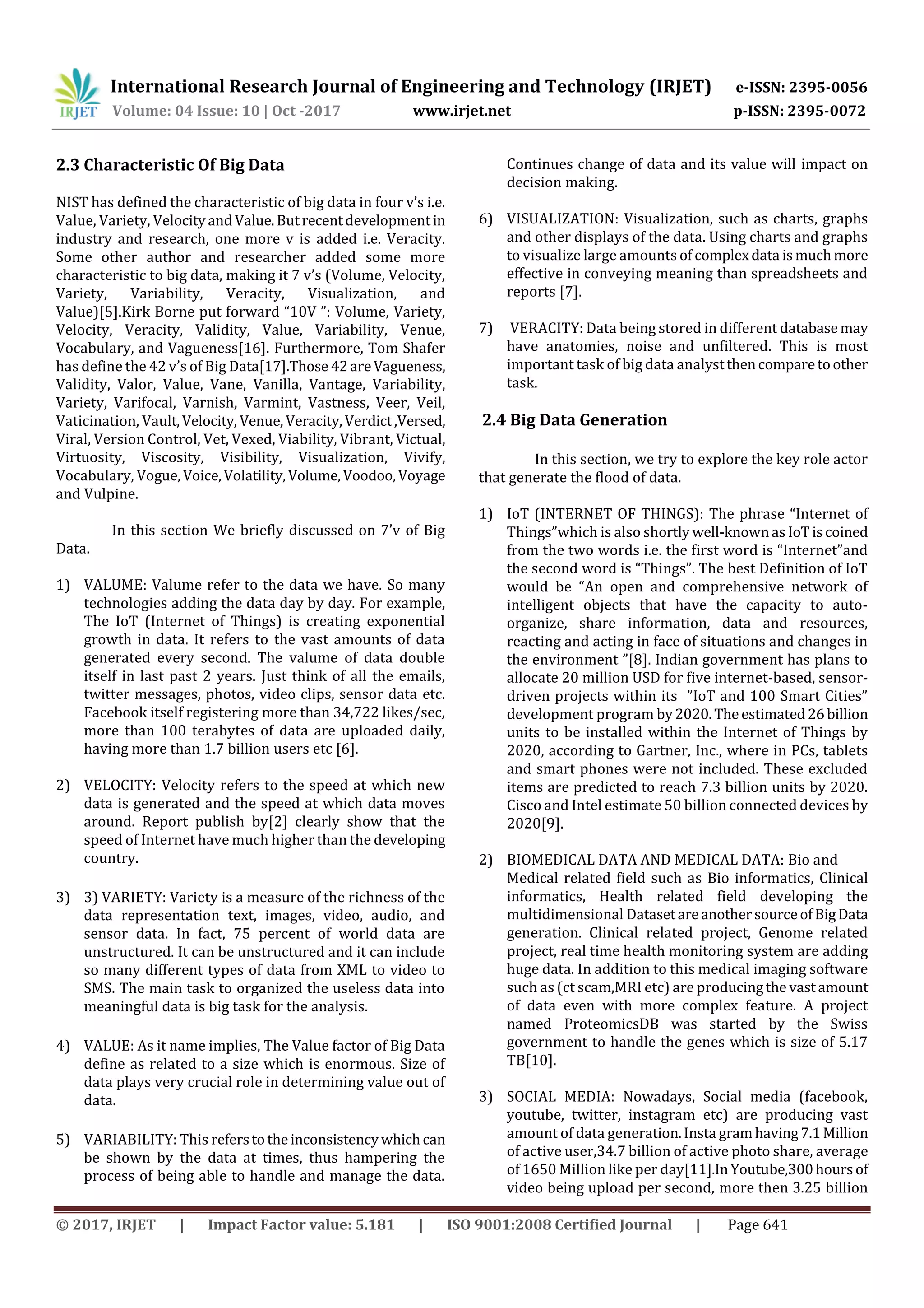 International Research Journal of Engineering and Technology (IRJET) e-ISSN: 2395-0056
Volume: 04 Issue: 10 | Oct -2017 www.irjet.net p-ISSN: 2395-0072
© 2017, IRJET | Impact Factor value: 5.181 | ISO 9001:2008 Certified Journal | Page 641
2.3 Characteristic Of Big Data
NIST has defined the characteristic of big data in four v’s i.e.
Value, Variety, VelocityandValue.Butrecentdevelopmentin
industry and research, one more v is added i.e. Veracity.
Some other author and researcher added some more
characteristic to big data, making it 7 v’s (Volume, Velocity,
Variety, Variability, Veracity, Visualization, and
Value)[5].Kirk Borne put forward “10V ”: Volume, Variety,
Velocity, Veracity, Validity, Value, Variability, Venue,
Vocabulary, and Vagueness[16]. Furthermore, Tom Shafer
has define the 42 v’s of Big Data[17].Those42areVagueness,
Validity, Valor, Value, Vane, Vanilla, Vantage, Variability,
Variety, Varifocal, Varnish, Varmint, Vastness, Veer, Veil,
Vaticination, Vault,Velocity, Venue,Veracity,Verdict,Versed,
Viral, Version Control, Vet, Vexed, Viability, Vibrant, Victual,
Virtuosity, Viscosity, Visibility, Visualization, Vivify,
Vocabulary, Vogue,Voice,Volatility,Volume,Voodoo,Voyage
and Vulpine.
In this section We briefly discussed on 7’v of Big
Data.
1) VALUME: Valume refer to the data we have. So many
technologies adding the data day by day. For example,
The IoT (Internet of Things) is creating exponential
growth in data. It refers to the vast amounts of data
generated every second. The valume of data double
itself in last past 2 years. Just think of all the emails,
twitter messages, photos, video clips, sensor data etc.
Facebook itself registering more than 34,722 likes/sec,
more than 100 terabytes of data are uploaded daily,
having more than 1.7 billion users etc [6].
2) VELOCITY: Velocity refers to the speed at which new
data is generated and the speed at which data moves
around. Report publish by[2] clearly show that the
speed of Internet have much higher than the developing
country.
3) 3) VARIETY: Variety is a measure of the richness of the
data representation text, images, video, audio, and
sensor data. In fact, 75 percent of world data are
unstructured. It can be unstructured and it can include
so many different types of data from XML to video to
SMS. The main task to organized the useless data into
meaningful data is big task for the analysis.
4) VALUE: As it name implies, The Value factor of Big Data
define as related to a size which is enormous. Size of
data plays very crucial role in determining value out of
data.
5) VARIABILITY: This referstotheinconsistencywhichcan
be shown by the data at times, thus hampering the
process of being able to handle and manage the data.
Continues change of data and its value will impact on
decision making.
6) VISUALIZATION: Visualization, such as charts, graphs
and other displays of the data. Using charts and graphs
to visualize large amounts of complexdata ismuchmore
effective in conveying meaning than spreadsheets and
reports [7].
7) VERACITY: Data being stored in different databasemay
have anatomies, noise and unfiltered. This is most
important task of big data analystthencomparetoother
task.
2.4 Big Data Generation
In this section, we try to explore the key role actor
that generate the flood of data.
1) IoT (INTERNET OF THINGS): The phrase “Internet of
Things”which is also shortlywell-knownasIoTiscoined
from the two words i.e. the first word is “Internet”and
the second word is “Things”. The best Definition of IoT
would be “An open and comprehensive network of
intelligent objects that have the capacity to auto-
organize, share information, data and resources,
reacting and acting in face of situations and changes in
the environment ”[8]. Indian government has plans to
allocate 20 million USD for five internet-based, sensor-
driven projects within its ”IoT and 100 Smart Cities”
development program by2020.The estimated26billion
units to be installed within the Internet of Things by
2020, according to Gartner, Inc., where in PCs, tablets
and smart phones were not included. These excluded
items are predicted to reach 7.3 billion units by 2020.
Cisco and Intel estimate 50 billion connected devices by
2020[9].
2) BIOMEDICAL DATA AND MEDICAL DATA: Bio and
Medical related field such as Bio informatics, Clinical
informatics, Health related field developing the
multidimensional DatasetareanothersourceofBigData
generation. Clinical related project, Genome related
project, real time health monitoring system are adding
huge data. In addition to this medical imaging software
such as (ct scam,MRI etc) are producingthe vastamount
of data even with more complex feature. A project
named ProteomicsDB was started by the Swiss
government to handle the genes which is size of 5.17
TB[10].
3) SOCIAL MEDIA: Nowadays, Social media (facebook,
youtube, twitter, instagram etc) are producing vast
amount of data generation.Insta gramhaving7.1Million
of active user,34.7 billion of active photo share, average
of 1650 Million like per day[11].InYoutube,300hoursof
video being upload per second, more then 3.25 billion
 