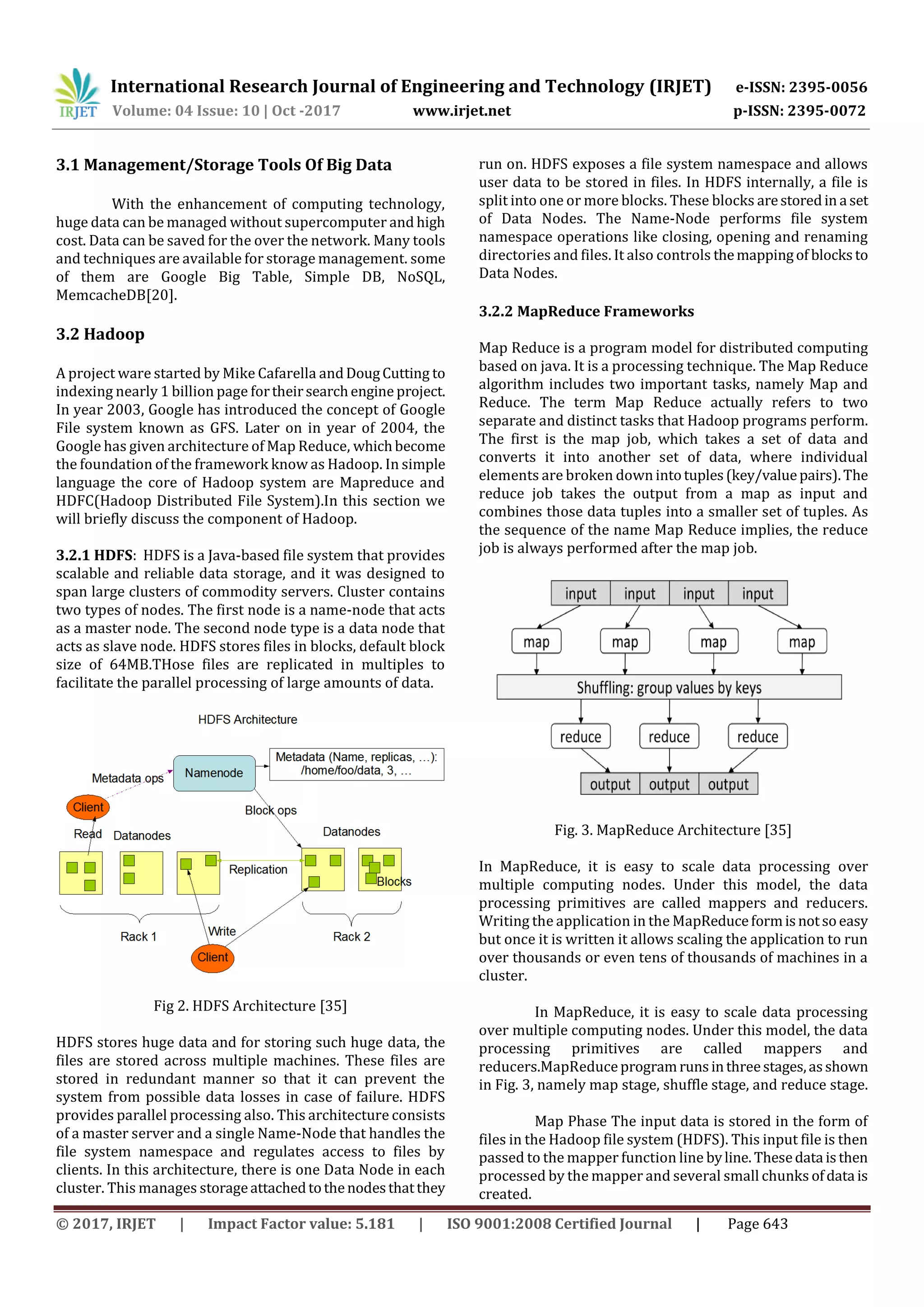 International Research Journal of Engineering and Technology (IRJET) e-ISSN: 2395-0056
Volume: 04 Issue: 10 | Oct -2017 www.irjet.net p-ISSN: 2395-0072
© 2017, IRJET | Impact Factor value: 5.181 | ISO 9001:2008 Certified Journal | Page 643
3.1 Management/Storage Tools Of Big Data
With the enhancement of computing technology,
huge data can be managed without supercomputer and high
cost. Data can be saved for the over the network. Many tools
and techniques are available for storage management. some
of them are Google Big Table, Simple DB, NoSQL,
MemcacheDB[20].
3.2 Hadoop
A project ware started by Mike Cafarella andDougCutting to
indexing nearly 1 billion page fortheirsearchengine project.
In year 2003, Google has introduced the concept of Google
File system known as GFS. Later on in year of 2004, the
Google has given architecture of Map Reduce, whichbecome
the foundation of the framework know as Hadoop. In simple
language the core of Hadoop system are Mapreduce and
HDFC(Hadoop Distributed File System).In this section we
will briefly discuss the component of Hadoop.
3.2.1 HDFS: HDFS is a Java-based file system that provides
scalable and reliable data storage, and it was designed to
span large clusters of commodity servers. Cluster contains
two types of nodes. The first node is a name-node that acts
as a master node. The second node type is a data node that
acts as slave node. HDFS stores files in blocks, default block
size of 64MB.THose files are replicated in multiples to
facilitate the parallel processing of large amounts of data.
Fig 2. HDFS Architecture [35]
HDFS stores huge data and for storing such huge data, the
files are stored across multiple machines. These files are
stored in redundant manner so that it can prevent the
system from possible data losses in case of failure. HDFS
provides parallel processing also. This architecture consists
of a master server and a single Name-Node that handles the
file system namespace and regulates access to files by
clients. In this architecture, there is one Data Node in each
cluster. This manages storageattachedtothenodesthatthey
run on. HDFS exposes a file system namespace and allows
user data to be stored in files. In HDFS internally, a file is
split into one or more blocks. These blocks arestoredin a set
of Data Nodes. The Name-Node performs file system
namespace operations like closing, opening and renaming
directories and files. It also controls themappingof blocksto
Data Nodes.
3.2.2 MapReduce Frameworks
Map Reduce is a program model for distributed computing
based on java. It is a processing technique. The Map Reduce
algorithm includes two important tasks, namely Map and
Reduce. The term Map Reduce actually refers to two
separate and distinct tasks that Hadoop programs perform.
The first is the map job, which takes a set of data and
converts it into another set of data, where individual
elements are broken downintotuples(key/valuepairs).The
reduce job takes the output from a map as input and
combines those data tuples into a smaller set of tuples. As
the sequence of the name Map Reduce implies, the reduce
job is always performed after the map job.
Fig. 3. MapReduce Architecture [35]
In MapReduce, it is easy to scale data processing over
multiple computing nodes. Under this model, the data
processing primitives are called mappers and reducers.
Writing the application in the MapReduceformisnotsoeasy
but once it is written it allows scaling the application to run
over thousands or even tens of thousands of machines in a
cluster.
In MapReduce, it is easy to scale data processing
over multiple computing nodes. Under this model, the data
processing primitives are called mappers and
reducers.MapReduceprogramrunsinthreestages,asshown
in Fig. 3, namely map stage, shuffle stage, and reduce stage.
Map Phase The input data is stored in the form of
files in the Hadoop file system (HDFS). This input file is then
passed to the mapper function line byline. Thesedata isthen
processed by the mapper and several small chunks ofdata is
created.
 