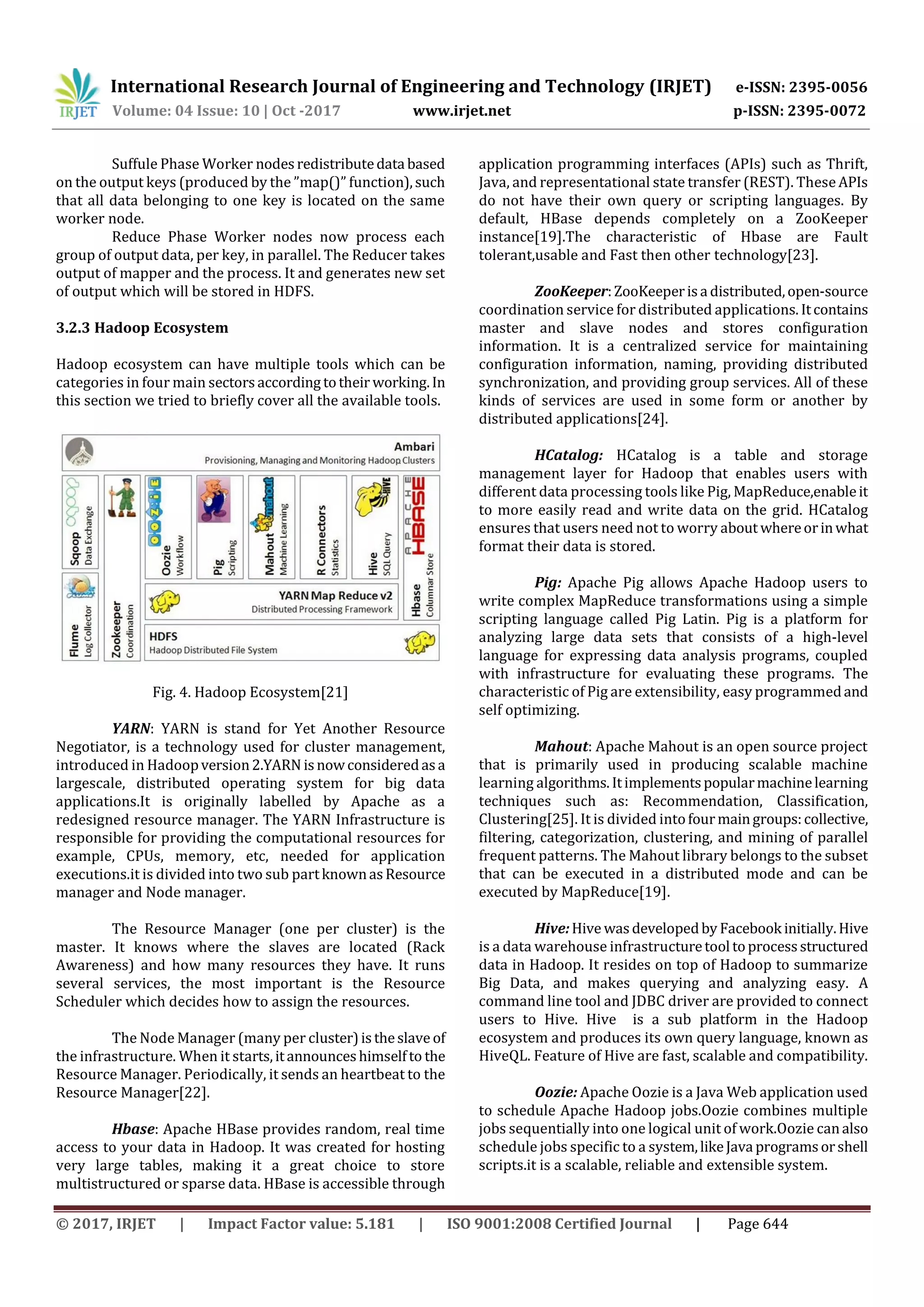 International Research Journal of Engineering and Technology (IRJET) e-ISSN: 2395-0056
Volume: 04 Issue: 10 | Oct -2017 www.irjet.net p-ISSN: 2395-0072
© 2017, IRJET | Impact Factor value: 5.181 | ISO 9001:2008 Certified Journal | Page 644
Suffule Phase Worker nodesredistributedata based
on the output keys (produced by the ”map()” function),such
that all data belonging to one key is located on the same
worker node.
Reduce Phase Worker nodes now process each
group of output data, per key, in parallel. The Reducer takes
output of mapper and the process. It and generates new set
of output which will be stored in HDFS.
3.2.3 Hadoop Ecosystem
Hadoop ecosystem can have multiple tools which can be
categories in four main sectorsaccording totheir working.In
this section we tried to briefly cover all the available tools.
Fig. 4. Hadoop Ecosystem[21]
YARN: YARN is stand for Yet Another Resource
Negotiator, is a technology used for cluster management,
introduced in Hadoopversion2.YARN isnowconsideredasa
largescale, distributed operating system for big data
applications.It is originally labelled by Apache as a
redesigned resource manager. The YARN Infrastructure is
responsible for providing the computational resources for
example, CPUs, memory, etc, needed for application
executions.it is divided into two sub partknownasResource
manager and Node manager.
The Resource Manager (one per cluster) is the
master. It knows where the slaves are located (Rack
Awareness) and how many resources they have. It runs
several services, the most important is the Resource
Scheduler which decides how to assign the resources.
The Node Manager (many per cluster)istheslaveof
the infrastructure. When it starts,itannounceshimselfto the
Resource Manager. Periodically, it sends an heartbeat to the
Resource Manager[22].
Hbase: Apache HBase provides random, real time
access to your data in Hadoop. It was created for hosting
very large tables, making it a great choice to store
multistructured or sparse data. HBase is accessible through
application programming interfaces (APIs) such as Thrift,
Java, and representational state transfer (REST). These APIs
do not have their own query or scripting languages. By
default, HBase depends completely on a ZooKeeper
instance[19].The characteristic of Hbase are Fault
tolerant,usable and Fast then other technology[23].
ZooKeeper:ZooKeeperisa distributed,open-source
coordination service for distributed applications. Itcontains
master and slave nodes and stores configuration
information. It is a centralized service for maintaining
configuration information, naming, providing distributed
synchronization, and providing group services. All of these
kinds of services are used in some form or another by
distributed applications[24].
HCatalog: HCatalog is a table and storage
management layer for Hadoop that enables users with
different data processing tools like Pig, MapReduce,enableit
to more easily read and write data on the grid. HCatalog
ensures that users need not to worry about whereorinwhat
format their data is stored.
Pig: Apache Pig allows Apache Hadoop users to
write complex MapReduce transformations using a simple
scripting language called Pig Latin. Pig is a platform for
analyzing large data sets that consists of a high-level
language for expressing data analysis programs, coupled
with infrastructure for evaluating these programs. The
characteristic of Pig are extensibility, easy programmedand
self optimizing.
Mahout: Apache Mahout is an open source project
that is primarily used in producing scalable machine
learning algorithms.Itimplementspopularmachinelearning
techniques such as: Recommendation, Classification,
Clustering[25]. It is divided intofourmaingroups:collective,
filtering, categorization, clustering, and mining of parallel
frequent patterns. The Mahout library belongs to the subset
that can be executed in a distributed mode and can be
executed by MapReduce[19].
Hive:Hive wasdevelopedby Facebook initially.Hive
is a data warehouse infrastructuretool toprocessstructured
data in Hadoop. It resides on top of Hadoop to summarize
Big Data, and makes querying and analyzing easy. A
command line tool and JDBC driver are provided to connect
users to Hive. Hive is a sub platform in the Hadoop
ecosystem and produces its own query language, known as
HiveQL. Feature of Hive are fast, scalable and compatibility.
Oozie: Apache Oozie is a Java Web application used
to schedule Apache Hadoop jobs.Oozie combines multiple
jobs sequentially into one logical unit of work.Oozie canalso
schedule jobs specific to a system,likeJava programsorshell
scripts.it is a scalable, reliable and extensible system.
 