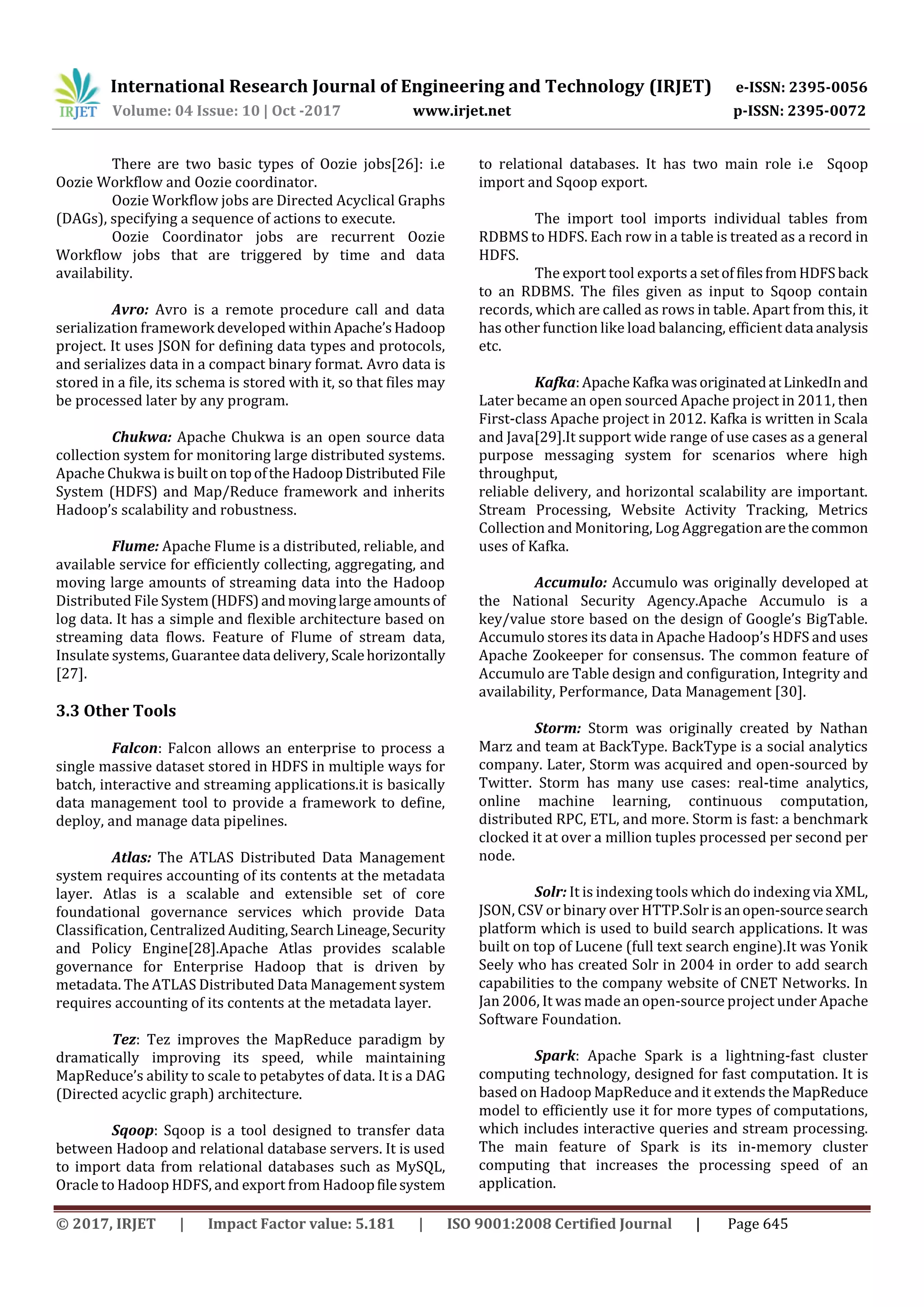 International Research Journal of Engineering and Technology (IRJET) e-ISSN: 2395-0056
Volume: 04 Issue: 10 | Oct -2017 www.irjet.net p-ISSN: 2395-0072
© 2017, IRJET | Impact Factor value: 5.181 | ISO 9001:2008 Certified Journal | Page 645
There are two basic types of Oozie jobs[26]: i.e
Oozie Workflow and Oozie coordinator.
Oozie Workflow jobs are Directed Acyclical Graphs
(DAGs), specifying a sequence of actions to execute.
Oozie Coordinator jobs are recurrent Oozie
Workflow jobs that are triggered by time and data
availability.
Avro: Avro is a remote procedure call and data
serialization framework developed within Apache’sHadoop
project. It uses JSON for defining data types and protocols,
and serializes data in a compact binary format. Avro data is
stored in a file, its schema is stored with it, so that files may
be processed later by any program.
Chukwa: Apache Chukwa is an open source data
collection system for monitoring large distributed systems.
Apache Chukwa is built on topoftheHadoopDistributed File
System (HDFS) and Map/Reduce framework and inherits
Hadoop’s scalability and robustness.
Flume: Apache Flume is a distributed, reliable, and
available service for efficiently collecting, aggregating, and
moving large amounts of streaming data into the Hadoop
Distributed File System(HDFS)andmovinglargeamounts of
log data. It has a simple and flexible architecture based on
streaming data flows. Feature of Flume of stream data,
Insulate systems, Guarantee data delivery, Scalehorizontally
[27].
3.3 Other Tools
Falcon: Falcon allows an enterprise to process a
single massive dataset stored in HDFS in multiple ways for
batch, interactive and streaming applications.it is basically
data management tool to provide a framework to define,
deploy, and manage data pipelines.
Atlas: The ATLAS Distributed Data Management
system requires accounting of its contents at the metadata
layer. Atlas is a scalable and extensible set of core
foundational governance services which provide Data
Classification, Centralized Auditing, SearchLineage,Security
and Policy Engine[28].Apache Atlas provides scalable
governance for Enterprise Hadoop that is driven by
metadata. The ATLAS Distributed Data Management system
requires accounting of its contents at the metadata layer.
Tez: Tez improves the MapReduce paradigm by
dramatically improving its speed, while maintaining
MapReduce’s ability to scale to petabytes of data. It is a DAG
(Directed acyclic graph) architecture.
Sqoop: Sqoop is a tool designed to transfer data
between Hadoop and relational database servers. It is used
to import data from relational databases such as MySQL,
Oracle to Hadoop HDFS, and export from Hadoopfilesystem
to relational databases. It has two main role i.e Sqoop
import and Sqoop export.
The import tool imports individual tables from
RDBMS to HDFS. Each row in a table is treated as a record in
HDFS.
The export tool exports a setoffilesfromHDFS back
to an RDBMS. The files given as input to Sqoop contain
records, which are called as rows in table. Apart from this, it
has other function like load balancing, efficient data analysis
etc.
Kafka:ApacheKafka wasoriginatedatLinkedInand
Later became an open sourced Apache project in 2011, then
First-class Apache project in 2012. Kafka is written in Scala
and Java[29].It support wide range of use cases as a general
purpose messaging system for scenarios where high
throughput,
reliable delivery, and horizontal scalability are important.
Stream Processing, Website Activity Tracking, Metrics
Collection and Monitoring, Log Aggregationarethecommon
uses of Kafka.
Accumulo: Accumulo was originally developed at
the National Security Agency.Apache Accumulo is a
key/value store based on the design of Google’s BigTable.
Accumulo stores its data in Apache Hadoop’s HDFS and uses
Apache Zookeeper for consensus. The common feature of
Accumulo are Table design and configuration, Integrity and
availability, Performance, Data Management [30].
Storm: Storm was originally created by Nathan
Marz and team at BackType. BackType is a social analytics
company. Later, Storm was acquired and open-sourced by
Twitter. Storm has many use cases: real-time analytics,
online machine learning, continuous computation,
distributed RPC, ETL, and more. Storm is fast: a benchmark
clocked it at over a million tuples processed per second per
node.
Solr: It is indexing tools which do indexing via XML,
JSON, CSV or binary over HTTP.Solrisanopen-sourcesearch
platform which is used to build search applications. It was
built on top of Lucene (full text search engine).It was Yonik
Seely who has created Solr in 2004 in order to add search
capabilities to the company website of CNET Networks. In
Jan 2006, It was made an open-source project under Apache
Software Foundation.
Spark: Apache Spark is a lightning-fast cluster
computing technology, designed for fast computation. It is
based on Hadoop MapReduce and it extends the MapReduce
model to efficiently use it for more types of computations,
which includes interactive queries and stream processing.
The main feature of Spark is its in-memory cluster
computing that increases the processing speed of an
application.
 