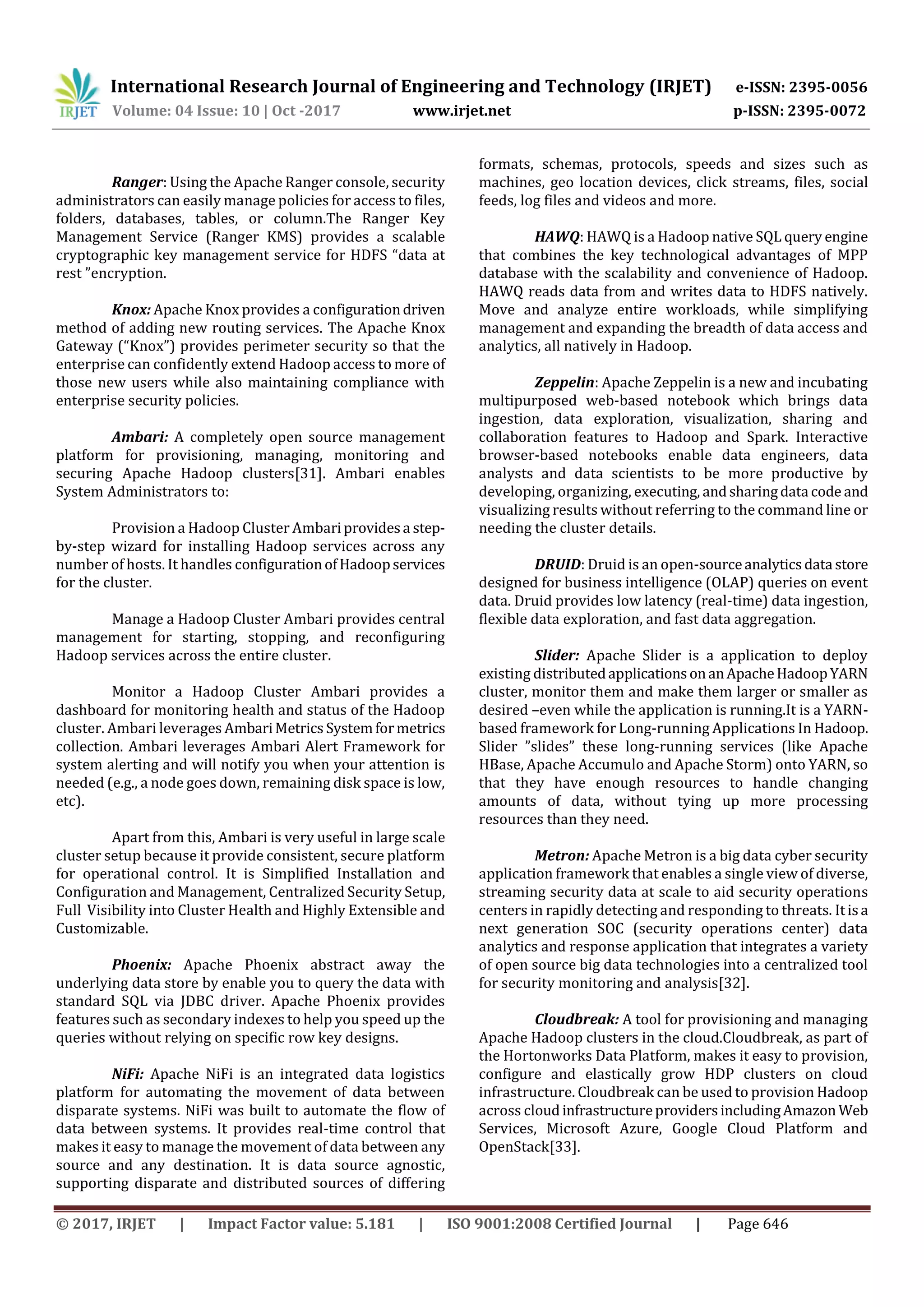 International Research Journal of Engineering and Technology (IRJET) e-ISSN: 2395-0056
Volume: 04 Issue: 10 | Oct -2017 www.irjet.net p-ISSN: 2395-0072
© 2017, IRJET | Impact Factor value: 5.181 | ISO 9001:2008 Certified Journal | Page 646
Ranger: Using the Apache Ranger console, security
administrators can easily manage policies for access to files,
folders, databases, tables, or column.The Ranger Key
Management Service (Ranger KMS) provides a scalable
cryptographic key management service for HDFS “data at
rest ”encryption.
Knox: Apache Knox provides a configurationdriven
method of adding new routing services. The Apache Knox
Gateway (“Knox”) provides perimeter security so that the
enterprise can confidently extend Hadoop access to more of
those new users while also maintaining compliance with
enterprise security policies.
Ambari: A completely open source management
platform for provisioning, managing, monitoring and
securing Apache Hadoop clusters[31]. Ambari enables
System Administrators to:
Provision a Hadoop Cluster Ambariprovidesa step-
by-step wizard for installing Hadoop services across any
number of hosts. It handles configurationofHadoopservices
for the cluster.
Manage a Hadoop Cluster Ambari provides central
management for starting, stopping, and reconfiguring
Hadoop services across the entire cluster.
Monitor a Hadoop Cluster Ambari provides a
dashboard for monitoring health and status of the Hadoop
cluster. Ambari leverages AmbariMetrics Systemformetrics
collection. Ambari leverages Ambari Alert Framework for
system alerting and will notify you when your attention is
needed (e.g., a node goes down, remaining disk space is low,
etc).
Apart from this, Ambari is very useful in large scale
cluster setup because it provide consistent, secure platform
for operational control. It is Simplified Installation and
Configuration and Management, Centralized Security Setup,
Full Visibility into Cluster Health and Highly Extensible and
Customizable.
Phoenix: Apache Phoenix abstract away the
underlying data store by enable you to query the data with
standard SQL via JDBC driver. Apache Phoenix provides
features such as secondary indexes to help you speed up the
queries without relying on specific row key designs.
NiFi: Apache NiFi is an integrated data logistics
platform for automating the movement of data between
disparate systems. NiFi was built to automate the flow of
data between systems. It provides real-time control that
makes it easy to manage the movement of data between any
source and any destination. It is data source agnostic,
supporting disparate and distributed sources of differing
formats, schemas, protocols, speeds and sizes such as
machines, geo location devices, click streams, files, social
feeds, log files and videos and more.
HAWQ: HAWQ is a Hadoop native SQL query engine
that combines the key technological advantages of MPP
database with the scalability and convenience of Hadoop.
HAWQ reads data from and writes data to HDFS natively.
Move and analyze entire workloads, while simplifying
management and expanding the breadth of data access and
analytics, all natively in Hadoop.
Zeppelin: Apache Zeppelin is a new and incubating
multipurposed web-based notebook which brings data
ingestion, data exploration, visualization, sharing and
collaboration features to Hadoop and Spark. Interactive
browser-based notebooks enable data engineers, data
analysts and data scientists to be more productive by
developing, organizing, executing, andsharingdata code and
visualizing results without referring to the command line or
needing the cluster details.
DRUID: Druid is an open-sourceanalyticsdata store
designed for business intelligence (OLAP) queries on event
data. Druid provides low latency (real-time) data ingestion,
flexible data exploration, and fast data aggregation.
Slider: Apache Slider is a application to deploy
existing distributedapplicationsonanApacheHadoopYARN
cluster, monitor them and make them larger or smaller as
desired –even while the application is running.It is a YARN-
based framework for Long-running Applications In Hadoop.
Slider ”slides” these long-running services (like Apache
HBase, Apache Accumulo and Apache Storm) onto YARN, so
that they have enough resources to handle changing
amounts of data, without tying up more processing
resources than they need.
Metron: Apache Metron is a big data cyber security
application framework that enables a single view of diverse,
streaming security data at scale to aid security operations
centers in rapidly detecting and responding to threats. Itisa
next generation SOC (security operations center) data
analytics and response application that integrates a variety
of open source big data technologies into a centralized tool
for security monitoring and analysis[32].
Cloudbreak: A tool for provisioning and managing
Apache Hadoop clusters in the cloud.Cloudbreak, as part of
the Hortonworks Data Platform, makes it easy to provision,
configure and elastically grow HDP clusters on cloud
infrastructure. Cloudbreak can be used to provision Hadoop
across cloudinfrastructureprovidersincludingAmazon Web
Services, Microsoft Azure, Google Cloud Platform and
OpenStack[33].
 