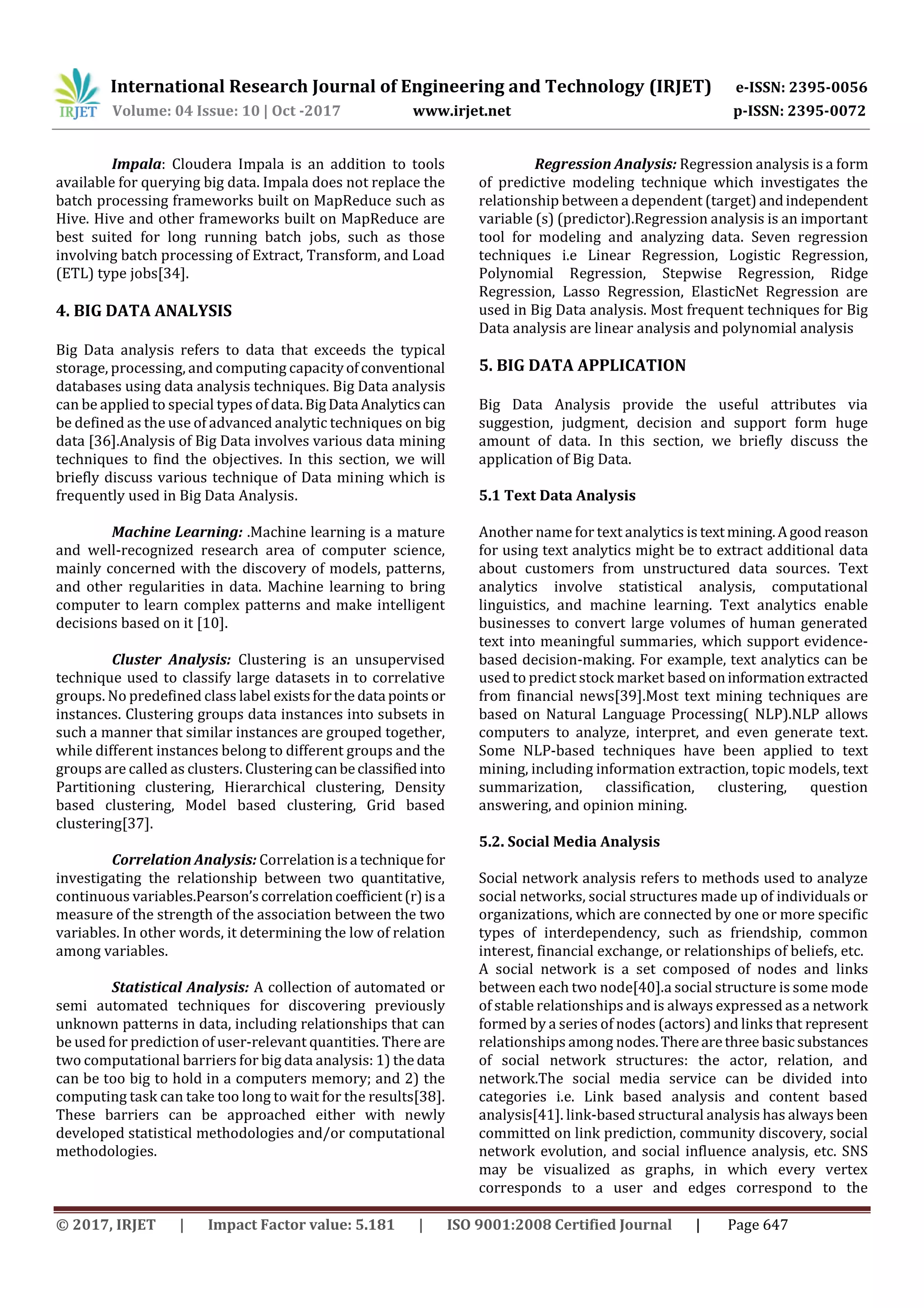 International Research Journal of Engineering and Technology (IRJET) e-ISSN: 2395-0056
Volume: 04 Issue: 10 | Oct -2017 www.irjet.net p-ISSN: 2395-0072
© 2017, IRJET | Impact Factor value: 5.181 | ISO 9001:2008 Certified Journal | Page 647
Impala: Cloudera Impala is an addition to tools
available for querying big data. Impala does not replace the
batch processing frameworks built on MapReduce such as
Hive. Hive and other frameworks built on MapReduce are
best suited for long running batch jobs, such as those
involving batch processing of Extract, Transform, and Load
(ETL) type jobs[34].
4. BIG DATA ANALYSIS
Big Data analysis refers to data that exceeds the typical
storage, processing, and computing capacityofconventional
databases using data analysis techniques. Big Data analysis
can be applied to special types of data.BigData Analyticscan
be defined as the use of advanced analytic techniques on big
data [36].Analysis of Big Data involves various data mining
techniques to find the objectives. In this section, we will
briefly discuss various technique of Data mining which is
frequently used in Big Data Analysis.
Machine Learning: .Machine learning is a mature
and well-recognized research area of computer science,
mainly concerned with the discovery of models, patterns,
and other regularities in data. Machine learning to bring
computer to learn complex patterns and make intelligent
decisions based on it [10].
Cluster Analysis: Clustering is an unsupervised
technique used to classify large datasets in to correlative
groups. No predefined class label existsforthe data points or
instances. Clustering groups data instances into subsets in
such a manner that similar instances are grouped together,
while different instances belong to different groups and the
groups are called as clusters. Clusteringcanbeclassifiedinto
Partitioning clustering, Hierarchical clustering, Density
based clustering, Model based clustering, Grid based
clustering[37].
Correlation Analysis: Correlationisa techniquefor
investigating the relationship between two quantitative,
continuous variables.Pearson’scorrelationcoefficient(r)isa
measure of the strength of the association between the two
variables. In other words, it determining the low of relation
among variables.
Statistical Analysis: A collection of automated or
semi automated techniques for discovering previously
unknown patterns in data, including relationships that can
be used for prediction of user-relevant quantities. There are
two computational barriers for big data analysis: 1) the data
can be too big to hold in a computers memory; and 2) the
computing task can take too long to wait for the results[38].
These barriers can be approached either with newly
developed statistical methodologies and/or computational
methodologies.
Regression Analysis: Regression analysis is a form
of predictive modeling technique which investigates the
relationship between a dependent (target) andindependent
variable (s) (predictor).Regression analysis is an important
tool for modeling and analyzing data. Seven regression
techniques i.e Linear Regression, Logistic Regression,
Polynomial Regression, Stepwise Regression, Ridge
Regression, Lasso Regression, ElasticNet Regression are
used in Big Data analysis. Most frequent techniques for Big
Data analysis are linear analysis and polynomial analysis
5. BIG DATA APPLICATION
Big Data Analysis provide the useful attributes via
suggestion, judgment, decision and support form huge
amount of data. In this section, we briefly discuss the
application of Big Data.
5.1 Text Data Analysis
Another name for text analytics is textmining.Agood reason
for using text analytics might be to extract additional data
about customers from unstructured data sources. Text
analytics involve statistical analysis, computational
linguistics, and machine learning. Text analytics enable
businesses to convert large volumes of human generated
text into meaningful summaries, which support evidence-
based decision-making. For example, text analytics can be
used to predict stock market based oninformationextracted
from financial news[39].Most text mining techniques are
based on Natural Language Processing( NLP).NLP allows
computers to analyze, interpret, and even generate text.
Some NLP-based techniques have been applied to text
mining, including information extraction, topic models, text
summarization, classification, clustering, question
answering, and opinion mining.
5.2. Social Media Analysis
Social network analysis refers to methods used to analyze
social networks, social structures made up of individuals or
organizations, which are connected by one or more specific
types of interdependency, such as friendship, common
interest, financial exchange, or relationships of beliefs, etc.
A social network is a set composed of nodes and links
between each two node[40].a social structure is some mode
of stable relationships and is always expressed as a network
formed by a series of nodes (actors) and links that represent
relationships among nodes.Therearethree basic substances
of social network structures: the actor, relation, and
network.The social media service can be divided into
categories i.e. Link based analysis and content based
analysis[41]. link-based structural analysis has always been
committed on link prediction, community discovery, social
network evolution, and social influence analysis, etc. SNS
may be visualized as graphs, in which every vertex
corresponds to a user and edges correspond to the
 