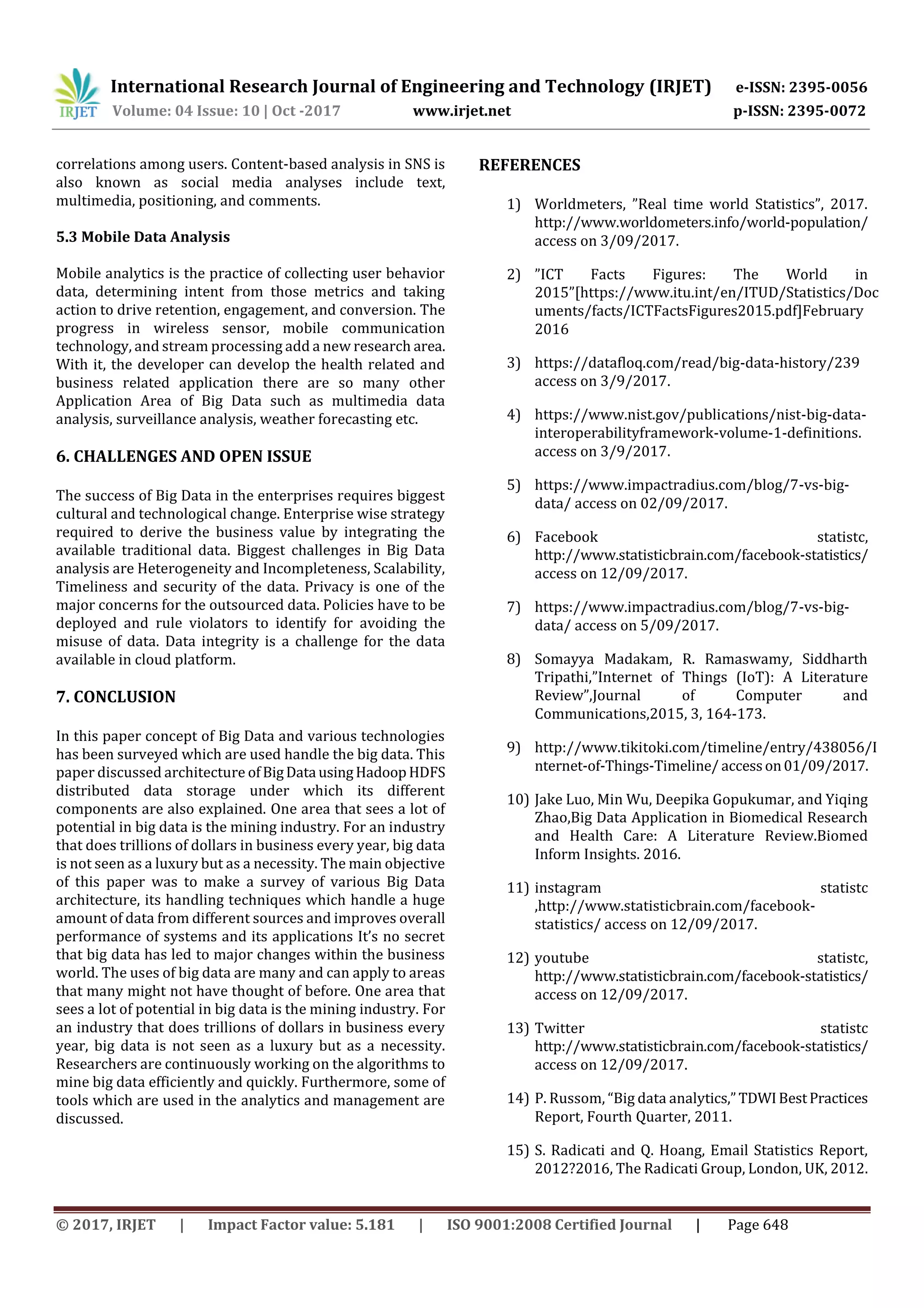 International Research Journal of Engineering and Technology (IRJET) e-ISSN: 2395-0056
Volume: 04 Issue: 10 | Oct -2017 www.irjet.net p-ISSN: 2395-0072
© 2017, IRJET | Impact Factor value: 5.181 | ISO 9001:2008 Certified Journal | Page 648
correlations among users. Content-based analysis in SNS is
also known as social media analyses include text,
multimedia, positioning, and comments.
5.3 Mobile Data Analysis
Mobile analytics is the practice of collecting user behavior
data, determining intent from those metrics and taking
action to drive retention, engagement, and conversion. The
progress in wireless sensor, mobile communication
technology, and stream processing add a new research area.
With it, the developer can develop the health related and
business related application there are so many other
Application Area of Big Data such as multimedia data
analysis, surveillance analysis, weather forecasting etc.
6. CHALLENGES AND OPEN ISSUE
The success of Big Data in the enterprises requires biggest
cultural and technological change. Enterprise wise strategy
required to derive the business value by integrating the
available traditional data. Biggest challenges in Big Data
analysis are Heterogeneity and Incompleteness, Scalability,
Timeliness and security of the data. Privacy is one of the
major concerns for the outsourced data. Policies have to be
deployed and rule violators to identify for avoiding the
misuse of data. Data integrity is a challenge for the data
available in cloud platform.
7. CONCLUSION
In this paper concept of Big Data and various technologies
has been surveyed which are used handle the big data. This
paper discussed architecture ofBigData usingHadoopHDFS
distributed data storage under which its different
components are also explained. One area that sees a lot of
potential in big data is the mining industry. For an industry
that does trillions of dollars in business every year, big data
is not seen as a luxury but as a necessity. The main objective
of this paper was to make a survey of various Big Data
architecture, its handling techniques which handle a huge
amount of data from different sources and improves overall
performance of systems and its applications It’s no secret
that big data has led to major changes within the business
world. The uses of big data are many and can apply to areas
that many might not have thought of before. One area that
sees a lot of potential in big data is the mining industry. For
an industry that does trillions of dollars in business every
year, big data is not seen as a luxury but as a necessity.
Researchers are continuously working on the algorithms to
mine big data efficiently and quickly. Furthermore, some of
tools which are used in the analytics and management are
discussed.
REFERENCES
1) Worldmeters, ”Real time world Statistics”, 2017.
http://www.worldometers.info/world-population/
access on 3/09/2017.
2) ”ICT Facts Figures: The World in
2015”[https://www.itu.int/en/ITUD/Statistics/Doc
uments/facts/ICTFactsFigures2015.pdf]February
2016
3) https://datafloq.com/read/big-data-history/239
access on 3/9/2017.
4) https://www.nist.gov/publications/nist-big-data-
interoperabilityframework-volume-1-definitions.
access on 3/9/2017.
5) https://www.impactradius.com/blog/7-vs-big-
data/ access on 02/09/2017.
6) Facebook statistc,
http://www.statisticbrain.com/facebook-statistics/
access on 12/09/2017.
7) https://www.impactradius.com/blog/7-vs-big-
data/ access on 5/09/2017.
8) Somayya Madakam, R. Ramaswamy, Siddharth
Tripathi,”Internet of Things (IoT): A Literature
Review”,Journal of Computer and
Communications,2015, 3, 164-173.
9) http://www.tikitoki.com/timeline/entry/438056/I
nternet-of-Things-Timeline/ accesson01/09/2017.
10) Jake Luo, Min Wu, Deepika Gopukumar, and Yiqing
Zhao,Big Data Application in Biomedical Research
and Health Care: A Literature Review.Biomed
Inform Insights. 2016.
11) instagram statistc
,http://www.statisticbrain.com/facebook-
statistics/ access on 12/09/2017.
12) youtube statistc,
http://www.statisticbrain.com/facebook-statistics/
access on 12/09/2017.
13) Twitter statistc
http://www.statisticbrain.com/facebook-statistics/
access on 12/09/2017.
14) P. Russom, “Big data analytics,” TDWIBestPractices
Report, Fourth Quarter, 2011.
15) S. Radicati and Q. Hoang, Email Statistics Report,
2012?2016, The Radicati Group, London, UK, 2012.
 