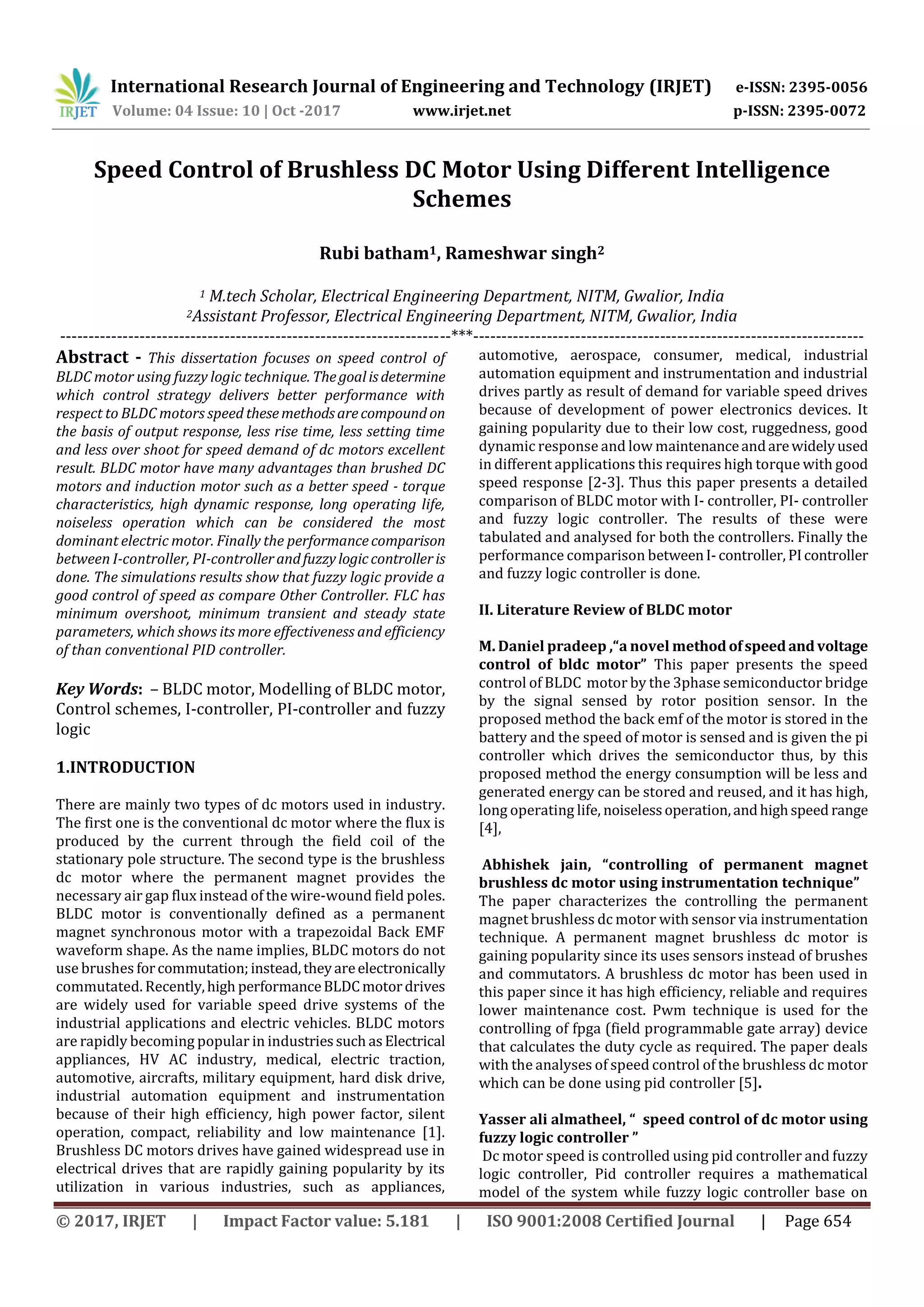International Research Journal of Engineering and Technology (IRJET) e-ISSN: 2395-0056
Volume: 04 Issue: 10 | Oct -2017 www.irjet.net p-ISSN: 2395-0072
© 2017, IRJET | Impact Factor value: 5.181 | ISO 9001:2008 Certified Journal | Page 654
Speed Control of Brushless DC Motor Using Different Intelligence
Schemes
Rubi batham1, Rameshwar singh2
1 M.tech Scholar, Electrical Engineering Department, NITM, Gwalior, India
2Assistant Professor, Electrical Engineering Department, NITM, Gwalior, India
---------------------------------------------------------------------***---------------------------------------------------------------------
Abstract - This dissertation focuses on speed control of
BLDC motor using fuzzy logic technique. Thegoalisdetermine
which control strategy delivers better performance with
respect to BLDC motors speed thesemethodsarecompound on
the basis of output response, less rise time, less setting time
and less over shoot for speed demand of dc motors excellent
result. BLDC motor have many advantages than brushed DC
motors and induction motor such as a better speed - torque
characteristics, high dynamic response, long operating life,
noiseless operation which can be considered the most
dominant electric motor. Finally the performancecomparison
between I-controller, PI-controllerandfuzzylogiccontrolleris
done. The simulations results show that fuzzy logic provide a
good control of speed as compare Other Controller. FLC has
minimum overshoot, minimum transient and steady state
parameters, which shows its more effectiveness and efficiency
of than conventional PID controller.
Key Words: – BLDC motor, Modelling of BLDC motor,
Control schemes, I-controller, PI-controller and fuzzy
logic
1.INTRODUCTION
There are mainly two types of dc motors used in industry.
The first one is the conventional dc motor where the flux is
produced by the current through the field coil of the
stationary pole structure. The second type is the brushless
dc motor where the permanent magnet provides the
necessary air gap flux instead of the wire-wound field poles.
BLDC motor is conventionally defined as a permanent
magnet synchronous motor with a trapezoidal Back EMF
waveform shape. As the name implies, BLDC motors do not
use brushes forcommutation;instead,theyareelectronically
commutated. Recently,high performanceBLDCmotordrives
are widely used for variable speed drive systems of the
industrial applications and electric vehicles. BLDC motors
are rapidly becoming popular in industriessuch asElectrical
appliances, HV AC industry, medical, electric traction,
automotive, aircrafts, military equipment, hard disk drive,
industrial automation equipment and instrumentation
because of their high efficiency, high power factor, silent
operation, compact, reliability and low maintenance [1].
Brushless DC motors drives have gained widespread use in
electrical drives that are rapidly gaining popularity by its
utilization in various industries, such as appliances,
automotive, aerospace, consumer, medical, industrial
automation equipment and instrumentation and industrial
drives partly as result of demand for variable speed drives
because of development of power electronics devices. It
gaining popularity due to their low cost, ruggedness, good
dynamic response and low maintenanceandarewidelyused
in different applications this requires high torque with good
speed response [2-3]. Thus this paper presents a detailed
comparison of BLDC motor with I- controller, PI- controller
and fuzzy logic controller. The results of these were
tabulated and analysed for both the controllers. Finally the
performance comparison betweenI-controller, PIcontroller
and fuzzy logic controller is done.
II. Literature Review of BLDC motor
M. Daniel pradeep ,“a novel methodofspeedandvoltage
control of bldc motor” This paper presents the speed
control of BLDC motor by the 3phase semiconductor bridge
by the signal sensed by rotor position sensor. In the
proposed method the back emf of the motor is stored in the
battery and the speed of motor is sensed and is given the pi
controller which drives the semiconductor thus, by this
proposed method the energy consumption will be less and
generated energy can be stored and reused, and it has high,
long operating life, noiselessoperation,andhighspeed range
[4],
Abhishek jain, “controlling of permanent magnet
brushless dc motor using instrumentation technique”
The paper characterizes the controlling the permanent
magnet brushless dc motor with sensor via instrumentation
technique. A permanent magnet brushless dc motor is
gaining popularity since its uses sensors instead of brushes
and commutators. A brushless dc motor has been used in
this paper since it has high efficiency, reliable and requires
lower maintenance cost. Pwm technique is used for the
controlling of fpga (field programmable gate array) device
that calculates the duty cycle as required. The paper deals
with the analyses of speed control of the brushless dc motor
which can be done using pid controller [5].
Yasser ali almatheel, “ speed control of dc motor using
fuzzy logic controller ”
Dc motor speed is controlled using pid controller and fuzzy
logic controller, Pid controller requires a mathematical
model of the system while fuzzy logic controller base on
 