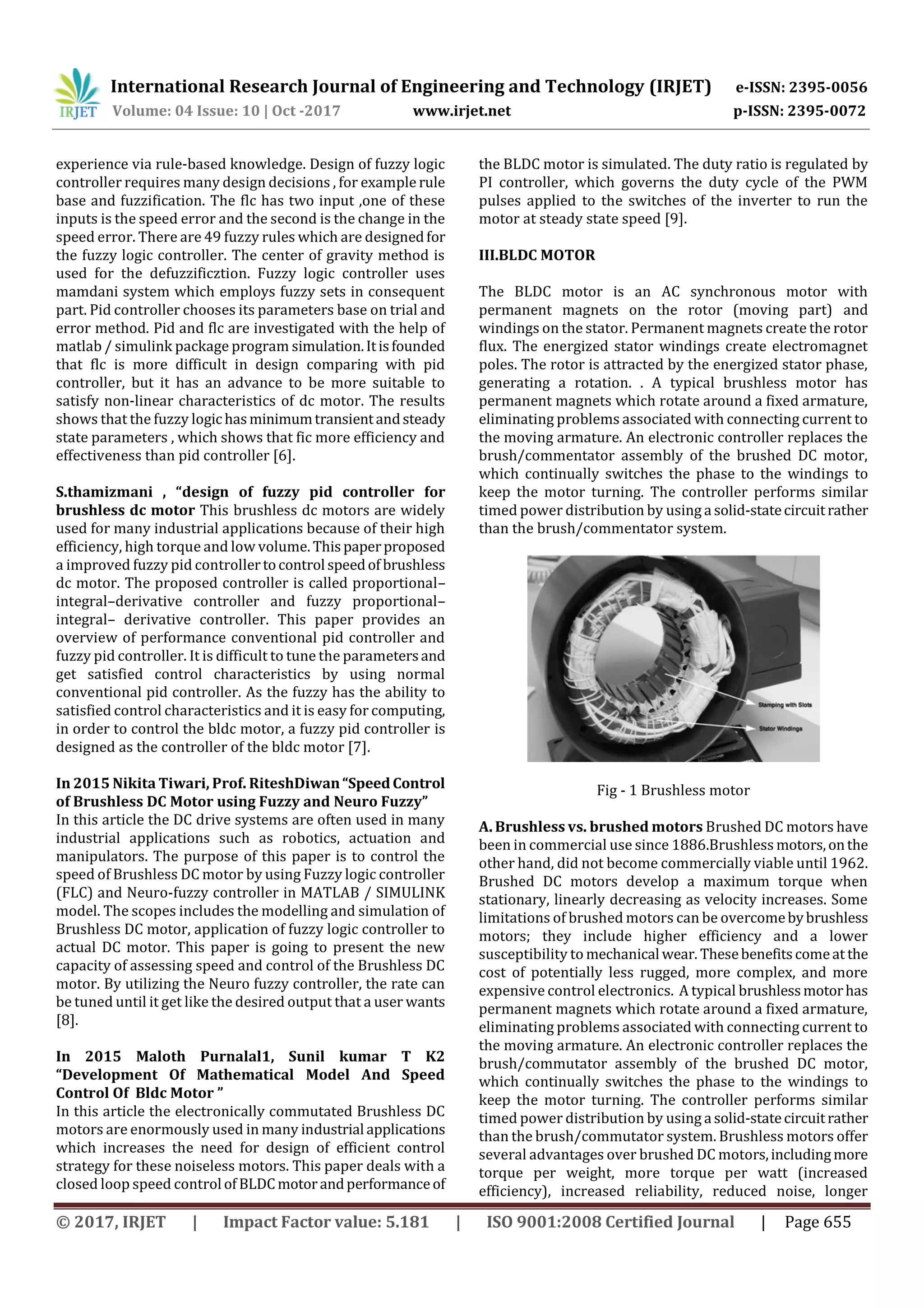 International Research Journal of Engineering and Technology (IRJET) e-ISSN: 2395-0056
Volume: 04 Issue: 10 | Oct -2017 www.irjet.net p-ISSN: 2395-0072
© 2017, IRJET | Impact Factor value: 5.181 | ISO 9001:2008 Certified Journal | Page 655
experience via rule-based knowledge. Design of fuzzy logic
controller requires many design decisions , for example rule
base and fuzzification. The flc has two input ,one of these
inputs is the speed error and the second is the change in the
speed error. There are 49 fuzzy rules which are designedfor
the fuzzy logic controller. The center of gravity method is
used for the defuzzificztion. Fuzzy logic controller uses
mamdani system which employs fuzzy sets in consequent
part. Pid controller chooses its parameters base on trial and
error method. Pid and flc are investigated with the help of
matlab / simulink package program simulation.Itisfounded
that flc is more difficult in design comparing with pid
controller, but it has an advance to be more suitable to
satisfy non-linear characteristics of dc motor. The results
shows that the fuzzy logic hasminimumtransientandsteady
state parameters , which shows that fic more efficiency and
effectiveness than pid controller [6].
S.thamizmani , “design of fuzzy pid controller for
brushless dc motor This brushless dc motors are widely
used for many industrial applications because of their high
efficiency, high torque and low volume. Thispaperproposed
a improved fuzzy pid controllertocontrol speedof brushless
dc motor. The proposed controller is called proportional–
integral–derivative controller and fuzzy proportional–
integral– derivative controller. This paper provides an
overview of performance conventional pid controller and
fuzzy pid controller. It is difficult to tune the parametersand
get satisfied control characteristics by using normal
conventional pid controller. As the fuzzy has the ability to
satisfied control characteristics and it is easy for computing,
in order to control the bldc motor, a fuzzy pid controller is
designed as the controller of the bldc motor [7].
In 2015 Nikita Tiwari, Prof. RiteshDiwan“Speed Control
of Brushless DC Motor using Fuzzy and Neuro Fuzzy”
In this article the DC drive systems are often used in many
industrial applications such as robotics, actuation and
manipulators. The purpose of this paper is to control the
speed of Brushless DC motor by using Fuzzy logic controller
(FLC) and Neuro-fuzzy controller in MATLAB / SIMULINK
model. The scopes includes the modelling and simulation of
Brushless DC motor, application of fuzzy logic controller to
actual DC motor. This paper is going to present the new
capacity of assessing speed and control of the Brushless DC
motor. By utilizing the Neuro fuzzy controller, the rate can
be tuned until it get like the desired output that a user wants
[8].
In 2015 Maloth Purnalal1, Sunil kumar T K2
“Development Of Mathematical Model And Speed
Control Of Bldc Motor ”
In this article the electronically commutated Brushless DC
motors are enormously used in many industrial applications
which increases the need for design of efficient control
strategy for these noiseless motors. This paper deals with a
closed loop speed control of BLDCmotorandperformanceof
the BLDC motor is simulated. The duty ratio is regulated by
PI controller, which governs the duty cycle of the PWM
pulses applied to the switches of the inverter to run the
motor at steady state speed [9].
III.BLDC MOTOR
The BLDC motor is an AC synchronous motor with
permanent magnets on the rotor (moving part) and
windings on the stator. Permanent magnets create the rotor
flux. The energized stator windings create electromagnet
poles. The rotor is attracted by the energized stator phase,
generating a rotation. . A typical brushless motor has
permanent magnets which rotate around a fixed armature,
eliminating problems associated with connecting current to
the moving armature. An electronic controller replaces the
brush/commentator assembly of the brushed DC motor,
which continually switches the phase to the windings to
keep the motor turning. The controller performs similar
timed power distribution by using a solid-statecircuitrather
than the brush/commentator system.
Fig - 1 Brushless motor
A. Brushless vs. brushed motors Brushed DC motors have
been in commercial use since 1886.Brushless motors,onthe
other hand, did not become commercially viable until 1962.
Brushed DC motors develop a maximum torque when
stationary, linearly decreasing as velocity increases. Some
limitations of brushed motors can be overcomebybrushless
motors; they include higher efficiency and a lower
susceptibility to mechanical wear. Thesebenefitscomeat the
cost of potentially less rugged, more complex, and more
expensive control electronics. A typical brushlessmotorhas
permanent magnets which rotate around a fixed armature,
eliminating problems associated with connecting current to
the moving armature. An electronic controller replaces the
brush/commutator assembly of the brushed DC motor,
which continually switches the phase to the windings to
keep the motor turning. The controller performs similar
timed power distribution by using a solid-statecircuitrather
than the brush/commutator system. Brushless motors offer
several advantages over brushed DC motors,includingmore
torque per weight, more torque per watt (increased
efficiency), increased reliability, reduced noise, longer
 