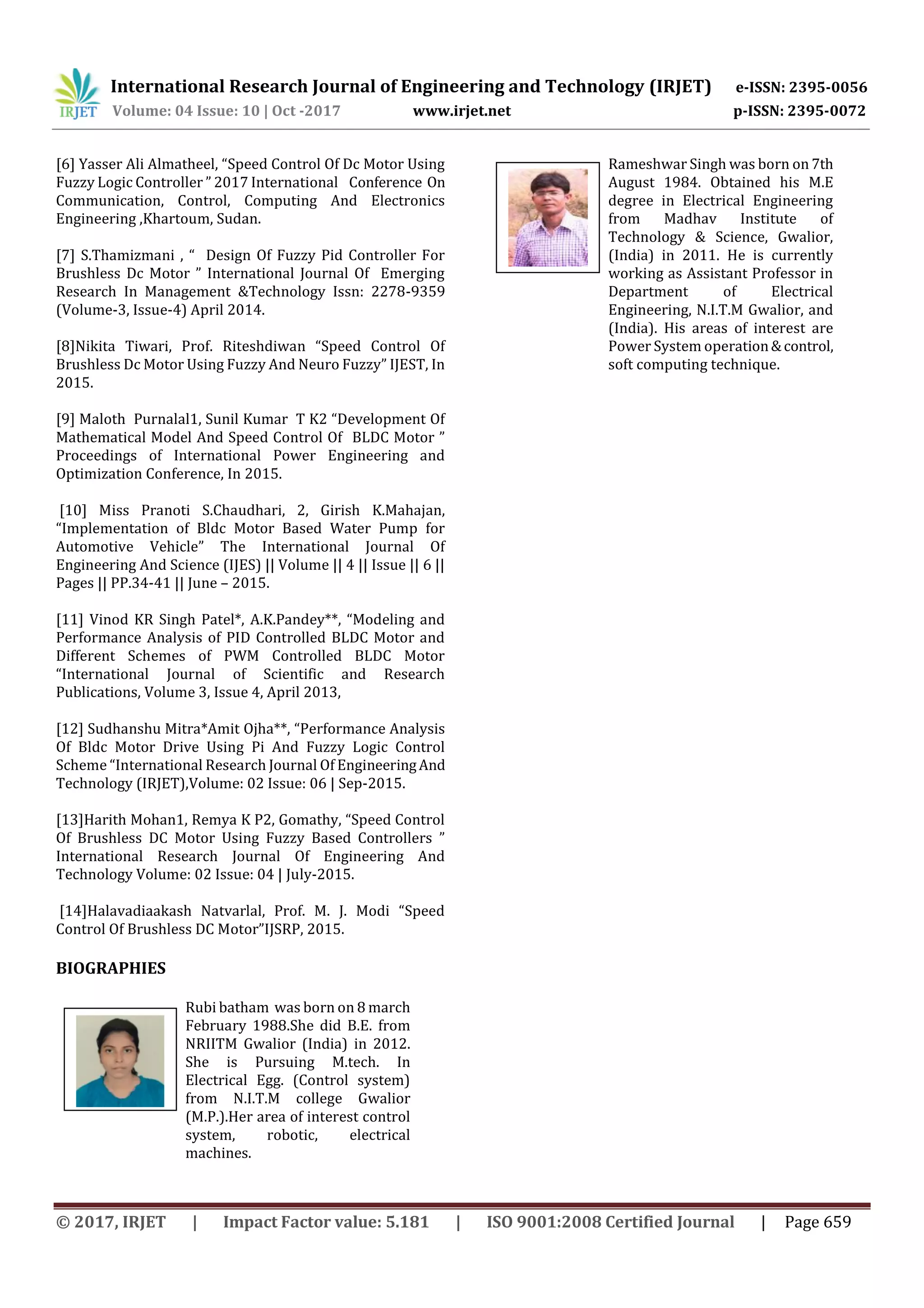 International Research Journal of Engineering and Technology (IRJET) e-ISSN: 2395-0056
Volume: 04 Issue: 10 | Oct -2017 www.irjet.net p-ISSN: 2395-0072
© 2017, IRJET | Impact Factor value: 5.181 | ISO 9001:2008 Certified Journal | Page 659
[6] Yasser Ali Almatheel, “Speed Control Of Dc Motor Using
Fuzzy Logic Controller ” 2017 International Conference On
Communication, Control, Computing And Electronics
Engineering ,Khartoum, Sudan.
[7] S.Thamizmani , “ Design Of Fuzzy Pid Controller For
Brushless Dc Motor ” International Journal Of Emerging
Research In Management &Technology Issn: 2278-9359
(Volume-3, Issue-4) April 2014.
[8]Nikita Tiwari, Prof. Riteshdiwan “Speed Control Of
Brushless Dc Motor Using Fuzzy And Neuro Fuzzy” IJEST, In
2015.
[9] Maloth Purnalal1, Sunil Kumar T K2 “Development Of
Mathematical Model And Speed Control Of BLDC Motor ”
Proceedings of International Power Engineering and
Optimization Conference, In 2015.
[10] Miss Pranoti S.Chaudhari, 2, Girish K.Mahajan,
“Implementation of Bldc Motor Based Water Pump for
Automotive Vehicle” The International Journal Of
Engineering And Science (IJES) || Volume || 4 || Issue || 6 ||
Pages || PP.34-41 || June – 2015.
[11] Vinod KR Singh Patel*, A.K.Pandey**, “Modeling and
Performance Analysis of PID Controlled BLDC Motor and
Different Schemes of PWM Controlled BLDC Motor
“International Journal of Scientific and Research
Publications, Volume 3, Issue 4, April 2013,
[12] Sudhanshu Mitra*Amit Ojha**, “Performance Analysis
Of Bldc Motor Drive Using Pi And Fuzzy Logic Control
Scheme “International Research Journal Of EngineeringAnd
Technology (IRJET),Volume: 02 Issue: 06 | Sep-2015.
[13]Harith Mohan1, Remya K P2, Gomathy, “Speed Control
Of Brushless DC Motor Using Fuzzy Based Controllers ”
International Research Journal Of Engineering And
Technology Volume: 02 Issue: 04 | July-2015.
[14]Halavadiaakash Natvarlal, Prof. M. J. Modi “Speed
Control Of Brushless DC Motor”IJSRP, 2015.
BIOGRAPHIES
Rubi batham was born on 8 march
February 1988.She did B.E. from
NRIITM Gwalior (India) in 2012.
She is Pursuing M.tech. In
Electrical Egg. (Control system)
from N.I.T.M college Gwalior
(M.P.).Her area of interest control
system, robotic, electrical
machines.
Rameshwar Singh was born on 7th
August 1984. Obtained his M.E
degree in Electrical Engineering
from Madhav Institute of
Technology & Science, Gwalior,
(India) in 2011. He is currently
working as Assistant Professor in
Department of Electrical
Engineering, N.I.T.M Gwalior, and
(India). His areas of interest are
Power System operation&control,
soft computing technique.
 