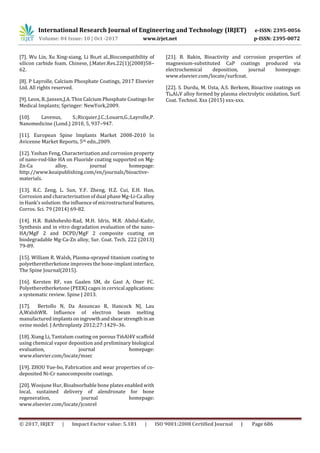 International Research Journal of Engineering and Technology (IRJET) e-ISSN: 2395-0056
Volume: 04 Issue: 10 | Oct -2017 www.irjet.net p-ISSN: 2395-0072
© 2017, IRJET | Impact Factor value: 5.181 | ISO 9001:2008 Certified Journal | Page 686
[7]. Wu Lin, Xu Xing-xiang, Li Bo,et al.,Biocompatibility of
silicon carbide foam. Chinese, J.Mater.Res.22(1)(2008)58–
62.
[8]. P Layrolle, Calcium Phosphate Coatings, 2017 Elsevier
Ltd. All rights reserved.
[9]. Leon, B.;Jansen,J.A. Thin Calcium Phosphate Coatings for
Medical Implants; Springer: NewYork,2009.
[10]. Lavenus, S.;Ricquier,J.C.;Louarn,G.;Layrolle,P.
Nanomedicine (Lond.) 2010, 5, 937–947.
[11]. European Spine Implants Market 2008-2010 In
Avicenne Market Reports, 5th edn.,2009.
[12]. Yashan Feng, Characterization and corrosion property
of nano-rod-like HA on Fluoride coating supported on Mg-
Zn-Ca alloy, journal homepage:
http://www.keaipublishing.com/en/journals/bioactive-
materials.
[13]. R.C. Zeng, L. Sun, Y.F. Zheng, H.Z. Cui, E.H. Han,
Corrosion and characterisation of dual phase Mg-Li-Ca alloy
in Hank's solution: the influence of microstructural features,
Corros. Sci. 79 (2014) 69-82.
[14]. H.R. Bakhsheshi-Rad, M.H. Idris, M.R. Abdul-Kadir,
Synthesis and in vitro degradation evaluation of the nano-
HA/MgF 2 and DCPD/MgF 2 composite coating on
biodegradable Mg-Ca-Zn alloy, Sur. Coat. Tech. 222 (2013)
79-89.
[15]. William R. Walsh, Plasma-sprayed titanium coating to
polyetheretherketone improves the bone-implant interface,
The Spine Journal(2015).
[16]. Kersten RF, van Gaalen SM, de Gast A, Oner FC.
Polyetheretherketone (PEEK) cages in cervical applications:
a systematic review. Spine J 2013.
[17]. Bertollo N, Da Assuncao R, Hancock NJ, Lau
A,WalshWR. Influence of electron beam melting
manufactured implantsoningrowthandshearstrengthin an
ovine model. J Arthroplasty 2012;27:1429–36.
[18]. Xiang Li, Tantalum coating on porous Ti6Al4V scaffold
using chemical vapor deposition and preliminary biological
evaluation, journal homepage:
www.elsevier.com/locate/msec
[19]. ZHOU Yue-bo, Fabrication and wear properties of co-
deposited Ni-Cr nanocomposite coatings.
[20]. Woojune Hur, Bioabsorbable bone plates enabled with
local, sustained delivery of alendronate for bone
regeneration, journal homepage:
www.elsevier.com/locate/jconrel
[21]. B. Bakin, Bioactivity and corrosion properties of
magnesium-substituted CaP coatings produced via
electrochemical deposition, journal homepage:
www.elsevier.com/locate/surfcoat.
[22]. S. Durdu, M. Usta, A.S. Berkem, Bioactive coatings on
Ti6Al4V alloy formed by plasma electrolytic oxidation, Surf.
Coat. Technol. Xxx (2015) xxx-xxx.
 