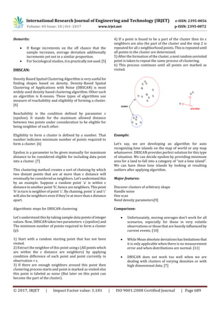 International Research Journal of Engineering and Technology (IRJET) e-ISSN: 2395-0056
Volume: 04 Issue: 10 | Oct -2017 www.irjet.net p-ISSN: 2395-0072
© 2017, IRJET | Impact Factor value: 5.181 | ISO 9001:2008 Certified Journal | Page 689
Demerits:
 If Range increments on the off chance that the
sample increases, average deviation additionally
increments yet not in a similar proportion.
 For Sociological studies, itis practicallynotused.[5]
DBSCAN:
Density Based Spatial Clustering Algorithm is veryuseful for
finding shapes based on density. Density-Based Spatial
Clustering of Applications with Noise (DBSCAN) is most
widely used density based clustering algorithm. Other such
an algorithm is K-means. These types of algorithms use
measure of reachability and eligibility of forming a cluster.
[6]
Reachability is the condition defined by parameter ε
(epsilon). It stands for the maximum allowed distance
between two points under consideration to be eligible for
being neighbor of each other.
Eligibility to form a cluster is defined by a number. That
number indicates minimum number of points required to
form a cluster. [6]
Epsilon is a parameter to be given manually for maximum
distance to be considered eligible for including data point
into a cluster. [7]
This clustering method creates a sort of chaining by which
two distant points that are at more than ε distance will
eventually be considered as neighbors. Let’sunderstandthis
by an example. Suppose a random point ‘a’ is within ε
distance to another point ‘b’, hence are neighbors.Thispoint
‘b’ in turn is neighbor of point ‘c’. By chaining, point ‘a’and ‘c’
will also be neighbors even if they’re at more than ε distance
apart.
Algorithmic steps for DBSCAN clustering
Let’s understand this by taking sample data pointsofinteger
values. Now, DBSCAN takes two parameters: ε (epsilon) and
The minimum number of points required to form a cluster
(p).
1) Start with a random starting point that has not been
visited.
2) Extract the neighbor of this point usingε(All pointswhich
are within the ε distance are neighbors) by applying
condition difference of each point and point currently in
observation < ε.
3) If there are enough neighbors around this point then
clustering process starts and point is marked as visited else
this point is labeled as noise (But later on this point can
become the part of the cluster).
4) If a point is found to be a part of the cluster then its ε
neighbors are also the part of the cluster and the step 2 is
repeated for all ε neighborhood points. Thisisrepeateduntil
all points in the cluster are determined.
5) After the formation of the cluster,a next randomunvisited
point is taken to repeat the same process of clustering.
6) This process continues until all points are marked as
visited.
Example:
Let’s say, we are developing an algorithm for auto
recognizing lone islands on the map of world or any map
whatsoever. DBSCAN provides perfect solution for this type
of situation. We can decide epsilon by providing minimum
area for a land to fall into a category of “not a lone island”.
We can have these lone islands by looking at resulting
outliers after applying algorithm.
Major features:
Discover clusters of arbitrary shape
Handle noise
One scan
Need density parameters[9]
Comparison:
 Unfortunately, moving averages don't work for all
scenarios, especially for those in very volatile
observations or those that are heavilyinfluencedby
current events. [10]
 While Mean absolute deviationshaslimitationsthat
it is only applicable when there is no measurement
error and when distributions are normal. [11]
 DBSCAN does not work too well when we are
dealing with clusters of varying densities or with
high dimensional data. [7]
 