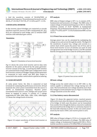 International Research Journal of Engineering and Technology (IRJET) e-ISSN: 2395-0056
Volume: 04 Issue: 10 | Oct -2017 www.irjet.net p-ISSN: 2395-0072
© 2017, IRJET | Impact Factor value: 5.181 | ISO 9001:2008 Certified Journal | Page 719
v. And the waveform consists of 50.44%(THD) at
fundamental frequency.The predominantharmonicsareDC-
28.1%, 2nd-23.1%,3rd-35.71%, 4th-11.52% and 5th- 1.11%.
3 SEVEN LEVEL INVERTER
In this inverter, three H-bridges are connected as cascade
and three equal DC sources of 100 v each(namely dc1, dc2,
dc3) are connected to each bridge, and 12 switches IGBT
switches with individual gate control.
Simulation
Figure3.1 Simulation of seven level inverter
Fig 3.1 shows the seven level inverter and its duty ratio
depends on the pulses produced by the pulse generator.
Inverter consists of two legs , in each leg two IGBT switches
are connected back to back. With same configuration seven
level inverter consists of3bridges.Outputofpulsegenerator
is connected to each switch and NOT gate output is
connected to the another switch whichisplacedonsameleg.
3.1 LOAD:2KVA@UPF
At unity power factor, the 2kva is connected at load
terminals for analyzing the performance of inverter. At load
terminals the active power transmitted from the source is
1879w at fundamental frequency. Reactive power
transmitted from source is zero. Voltage and current wave
forms in stepped in nature. It consists of 7 voltage
magnitudes 0v, 100v, 200v, 300v, -100v,-150v,-300v.Figure
3.3 shows the voltage levels of inverter.
Figure 3.2 output waveforms of Seven level inverter at
u.p.f.
FFT analysis
RMS value of Output voltage is 187 v i.e. it consists of DC ,
fundamental and harmonics of voltages. The RMS value of
output voltage at fundamental frequency is 181.3v. And the
waveform consists of 25.47 %(THD) at fundamental
frequency. The predominant harmonics are 3rd-20.67%, 5th-
1.65% 7th-4.25% and 9th- 3.31%.Fundamental RMS current
10.37 A.
3.1.1 Power loss across switches
Average power loss can be calculated by multiplying the
voltage across and current throughtheswitch.Thefigure3.3
the waveforms of power loss, voltage and currents in a
switch. Each switch causes the power loss of 0.1w and in
Seven level inverter 12 no's of switches are used .So total
average power loss in the bridge circuit is 1.2w.Weconclude
that the average power loss is same for all the powerfactors.
Figure 3.3 power loss across switch
Off state voltage
Voltage across the switch when it is in OFF 100v i.e. the
switch capable to withstand this voltage during turn off
state. The forward break over voltage should be more than
this voltage to avoid automatic turn on. Figure 3.3 showsthe
voltage transients across the switch.
3.1.2 One battery source disconnected
Figure 3.4 shows the apparent (active, reactive) powers
delivered to load, when the battery is disconnectedfromone
of its bridge. In both cases the power can be transmitted
from another Even though the battery removed or suddenly
disconnected from the bridge there is continuity ofpower to
the load with reduction in power. In this case active power
drawn by the load is 550w. and reactive power is zero.
FFT analysis
RMS value of Output voltage is 115.2v i.e. it consists of DC ,
fundamental and harmonics of voltages. The RMS value of
output voltage at fundamental frequency(50 HZ) is 98.2v.
And the waveform consists of 54.38%(THD) at fundamental
 