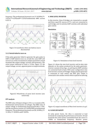 International Research Journal of Engineering and Technology (IRJET) e-ISSN: 2395-0056
Volume: 04 Issue: 10 | Oct -2017 www.irjet.net p-ISSN: 2395-0072
© 2017, IRJET | Impact Factor value: 5.181 | ISO 9001:2008 Certified Journal | Page 720
frequency. The predominant harmonics are 3rd-49.80%,5th-
3.91%,7th-4.23%and9th-3.32%.Fundamental RMS current
6.221 A.
Figure 3.4 waveforms when one battery source
disconnected
3.1.3 Switch failed to turn on
If the pulse generator failed to generate the gate pulse to
IGBT or IGBT failed to turn on, in both the cases IGBT will
not turn on. In this circumstancesanalyzeparametersatload
terminals like output voltage, currents and harmonics. The
active power delivered to load is 1116w. Figure 3.5 the
output voltage, current,apparentpoweratoutputterminals.
Figure3.5 Waveforms of seven level inverter (one
switch fail)
FFT analysis
The RMS value of Output voltage is 154 v i.e.itconsistsof DC,
fundamental and harmonics of voltages. The RMS value of
output voltage at fundamental frequency(50 HZ) is 139v.
And the waveform consists of 37.82%(THD) at fundamental
frequency. The predominant harmonics areDC-18.98%,2nd-
11.36%, 3rd-30.84% and4th-8.05%.
4. NINE LEVEL INVERTER
In this inverter, three H-bridges are connected as cascade
and three equal DC sources of 75 v each are connected to
each bridge, and 16 switches IGBT switches with individual
gate control.
Simulation
Figure 4.1 Simulation of nine level inverter
Figure 4.1 shows the nine level inverter and its duty ratio
depends on the pulses produced by the pulse generator.
Inverter consists of two legs , in each leg two IGBT switches
are connected back to back. With same configuration nine
level inverter consists of4bridges.Outputofpulsegenerator
is connected to each switch and NOT gate output is
connected to the another switch whichisplacedonsameleg.
Figure 4.2 output waveforms of Nine level inverter at u.p.f.
4.1 LOAD:2KVA@UPF
At unity power factor, the 2kva is connected at load
terminals for analyzing the performance of inverter. At load
terminals the active power transmitted from the source is
1908w at fundamental frequency. Reactive power
 