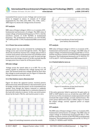 International Research Journal of Engineering and Technology (IRJET) e-ISSN: 2395-0056
Volume: 04 Issue: 10 | Oct -2017 www.irjet.net p-ISSN: 2395-0072
© 2017, IRJET | Impact Factor value: 5.181 | ISO 9001:2008 Certified Journal | Page 721
transmitted from source is zero. Voltage and current wave
forms in stepped in nature. It consists of 9 voltage
magnitudes 0v, 75v, 150v, 225v, 300v, -75v, -150v, - 225v, -
300v.Figure 4.2 shows the voltage levels of inverter.
FFT analysis
RMS value of Output voltage is 183.6 v i.e. it consists of DC ,
fundamental and harmonics of voltages. The RMS value of
output voltage at fundamental frequency is 179.3 v. And the
waveform consists of 21.84 %(THD) at fundamental
frequency. The predominant harmonics are 3rd-18.50%,
7th-4.40% and 9th- 1.76%. Fundamental RMS current10.65
A.
4.1.1 Power loss across switches
Average power loss can be calculated by multiplying the
voltage across and current through the switch . The figure
shows the waveforms of power loss, voltage and currents in
a switch. Each switch causes the power loss of0.056wand in
nine inverter 16 no's of switches are used .So total average
power loss in the bridge circuit is 0.7w.We conclude that the
average power loss is same for all the power factors.
Off state voltage
Voltage across the switch when it is in OFF 75v i.e. the
switch capable to withstand this voltage during turn off
state. The forward break over voltage should be more than
this voltage to avoid automatic turn on. Figure 4.3 showsthe
voltage transients across the switch.
4.1.2 One battery source disconnected
Figure 4.4 shows the apparent (active, reactive) powers
delivered to load, when the battery is disconnected to one of
its bridge. In both cases the power can be transmitted from
another Even though the battery removed or suddenly
disconnected from the bridge there is continuity ofpower to
the load with reduction in power. In this case active power
drawn by the load is 786.5w. and reactive power is zero.
Figure 4.3 switching transients across the switch
Figure4.4 waveforms of nine level inverter
(one battery disconnected)
FFT analysis
RMS value of Output voltage is 125.4v i.e. it consists of DC ,
fundamental and harmonics of voltages. The RMS value of
output voltage at fundamental frequency(50 HZ) is 115.2v.
And the waveform consists of 43.05%(THD) at fundamental
frequency. The Predominant Harmonicsare3rd-40.35%, 7th-
1.43 % and 9th- 3.43 %.Fundamental RMS current 6.8 A.
4.1.3 Switch failed to turn on
Figure 4.5 waveforms of nine level inverter
(one switch fail)
If the pulse generator failed to generate the gate pulse to
IGBT or IGBT failed to turn on, in both the cases IGBT will
not turn on. In this circumstancesanalyzeparametersatload
terminals like output voltage, currents and harmonics. The
active power delivered to load is 1286w. Figure 4.5 shows
the output voltage, current, apparent power at output
terminals.
FFT analysis
The RMS value of Output voltage is 154 v i.e.itconsistsof DC,
fundamental and harmonics of voltages. The RMS value of
output voltage at fundamental frequency(50 HZ) is 139v.
And the waveform consists of 28.97%(THD) at fundamental
frequency. The predominant harmonics are DC-11.78 %,2nd
11.36%, 3rd-30.84% and4th-8.05%.
 