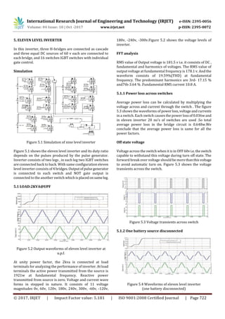 International Research Journal of Engineering and Technology (IRJET) e-ISSN: 2395-0056
Volume: 04 Issue: 10 | Oct -2017 www.irjet.net p-ISSN: 2395-0072
© 2017, IRJET | Impact Factor value: 5.181 | ISO 9001:2008 Certified Journal | Page 722
5. ELEVEN LEVEL INVERTER
In this inverter, three H-bridges are connected as cascade
and three equal DC sources of 60 v each are connected to
each bridge, and 16 switches IGBT switches with individual
gate control.
Simulation
Figure 5.1 Simulation of nine level inverter
Figure 5.1 shows the eleven level inverter and its duty ratio
depends on the pulses produced by the pulse generator.
Inverter consists of two legs , in each leg two IGBT switches
are connected back to back. With same configuration eleven
level inverter consists of4bridges.Outputofpulsegenerator
is connected to each switch and NOT gate output is
connected to the another switch whichisplacedonsameleg.
5.1 LOAD:2KVA@UPF
Figure 5.2 Output waveforms of eleven level inverter at
u.p.f.
At unity power factor, the 2kva is connected at load
terminals for analyzing the performance of inverter. At load
terminals the active power transmitted from the source is
1921w at fundamental frequency. Reactive power
transmitted from source is zero. Voltage and current wave
forms in stepped in nature. It consists of 11 voltage
magnitudes 0v, 60v, 120v, 180v, 240v, 300v, -60v, -120v,
180v, -240v, -300v.Figure 5.2 shows the voltage levels of
inverter.
FFT analysis
RMS value of Output voltage is 181.5 v i.e. it consists of DC ,
fundamental and harmonics of voltages. The RMS value of
output voltage at fundamental frequency is 178.1 v. And the
waveform consists of 19.59%(THD) at fundamental
frequency. The predominant harmonics are 3rd- 17.15 %
and7th-3.64 % .Fundamental RMS current 10.8 A.
5.1.1 Power loss across switches
Average power loss can be calculated by multiplying the
voltage across and current through the switch . The figure
5.3 shows the waveforms of powerloss,voltageandcurrents
in a switch. Each switch causes the power lossof0.036wand
in eleven inverter 20 no's of switches are used .So total
average power loss in the bridge circuit is 0.648w.We
conclude that the average power loss is same for all the
power factors.
Off state voltage
Voltage across the switch when it is in OFF60vi.e.theswitch
capable to withstand this voltage during turn off state. The
forward break over voltage should be morethanthisvoltage
to avoid automatic turn on. Figure 5.3 shows the voltage
transients across the switch.
Figure 5.3 Voltage transients across switch
5.1.2 One battery source disconnected
Figure 5.4 Waveforms of eleven level inverter
(one battery disconnected)
 