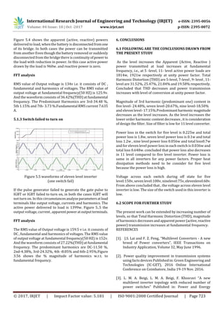 International Research Journal of Engineering and Technology (IRJET) e-ISSN: 2395-0056
Volume: 04 Issue: 10 | Oct -2017 www.irjet.net p-ISSN: 2395-0072
© 2017, IRJET | Impact Factor value: 5.181 | ISO 9001:2008 Certified Journal | Page 723
Figure 5.4 shows the apparent (active, reactive) powers
delivered to load, when the battery is disconnectedfromone
of its bridge. In both cases the power can be transmitted
from another Even though the battery removed or suddenly
disconnected from the bridge there is continuity ofpower to
the load with reduction in power. In this case active power
drawn by the load is 960w. and reactive power is zero.
FFT analysis
RMS value of Output voltage is 134v i.e. it consists of DC ,
fundamental and harmonics of voltages. The RMS value of
output voltage at fundamental frequency(50 HZ) is 125.9v.
And the waveform consists of 36.42%(THD) at fundamental
frequency. The Predominant Harmonics are 3rd-34.48 %,
5th 1.15% and 7th- 3.73 %.Fundamental RMS current 7.635
A.
5.1.3 Switch failed to turn on
Figure 5.5 waveforms of eleven level inverter
(one switch fail)
If the pulse generator failed to generate the gate pulse to
IGBT or IGBT failed to turn on, in both the cases IGBT will
not turn on. In this circumstancesanalyzeparametersatload
terminals like output voltage, currents and harmonics. The
active power delivered to load is 1399w. Figure 5..5 the
output voltage, current,apparentpoweratoutputterminals.
FFT analysis
The RMS value of Output voltage is 159.5 v i.e. it consists of
DC , fundamental and harmonics of voltages. The RMS value
of output voltage at fundamental frequency(50 HZ) is 152v.
And the waveform consists of 27.22%(THD) at fundamental
frequency. The predominant harmonics are DC-11.50 %,
2nd-4.38%, 3rd-24.32%, 4th -8.05% and 6th-2.95%.Figure
3.56 shows the % magnitude of harmonics w.r.t. to
fundamental frequency.
6. CONCLUSIONS
6.1 FOLLOWING ARE THE CONCLUSIONS DRAWN FROM
THE PRESENT STUDY
As the level increases the Apparent (Active, Reactive )
power transmitted at load increases at fundamental
frequency, i.e., at 5 -level, 11- level active power loads are
1814w, 1921w respectively at unity power factor. Total
Harmonic Distortion (THD) are 5-level, 7-level , 9- level , 11-
level are 31.52%, 25.47%, 21.84% and 19.58% respectively.
Concluded that THD decreases and power transmission
increases with level of conversion at unity power factor.
Magnitude of 3rd harmonic (predominant one) content in
five level- 24.48%, seven level-20.67%, nine level-18.50%
and eleven level- 17.15%.Predominantharmonicmagnitude
decreases as the level increases. As the level increases the
lower order harmonic content decreases , it is consideration
of design the filter. Size of filter is low for 11 level converter.
Power loss in the switch for five level is 0.225w and total
power loss is 1.8w, seven level power loss is 0.1w and total
loss 1.2w , nine level power loss 0.056w and total loss0.7w
and for eleven level power loss in each switch is 0.036w and
total loss 0.648w. concluded that power loss also decreases
in 11 level compared to five level inverter. Power loss is
same in all inverters for any power factors. Proper heat
dissipation methods need to be consider for five level
because the power loss is high.
Voltage across each switch during off state for five
level:150v, seven level:100v, ninelevel:75v,elevenlevel:60v.
From above concluded that , the voltage across eleven level
inverter is low. The size of the switch used in this inverter is
low.
6.2 SCOPE FOR FURTHER STUDY
The present work can be extended by increasing number of
levels, so that Total Harmonic Distortion (THD), magnitude
of harmonics decreasesand apparentpower(active,reactive
power) transmission increases at fundamental frequency.
REFERENCES
[1]. J.S. Lai and F. Z. Peng, “Multilevel Converters - A new
breed of Power converters", IEEE Transactions on
Industry Application, Volume 32, May June 1996.
[2]. Power quality improvement in transmission systems
using facts devices Published in: Green Engineering and
Technologies (IC-GET), 2016 Online International
Conference on Coimbatore, India 19-19 Nov. 2016.
[3]. L. M. A. Beigi, L. M. A. Beigi, F. Khosravi "A new
multilevel inverter topology with reduced number of
power switches" Published in: Power and Energy
 