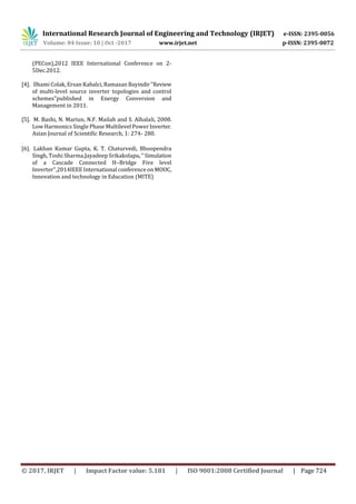International Research Journal of Engineering and Technology (IRJET) e-ISSN: 2395-0056
Volume: 04 Issue: 10 | Oct -2017 www.irjet.net p-ISSN: 2395-0072
© 2017, IRJET | Impact Factor value: 5.181 | ISO 9001:2008 Certified Journal | Page 724
(PECon),2012 IEEE International Conference on 2-
5Dec.2012.
[4]. llhami Colak, Ersan Kabalci, Ramazan Bayindir"Review
of multi-level source inverter topologies and control
schemes"published in Energy Conversion and
Management in 2011.
[5]. M. Bashi, N. Mariun, N.F. Mailah and S. Alhalali, 2008.
Low Harmonics Single Phase Multilevel Power Inverter.
Asian Journal of Scientific Research, 1: 274- 280.
[6]. Lakhan Kumar Gupta, K. T. Chaturvedi, Bhoopendra
Singh, Toshi Sharma,Jayadeep Srikakolapu," Simulation
of a Cascade Connected H–Bridge Five level
Inverter",2014IEEE International conference onMOOC,
Innovation and technology in Education (MITE)
 
