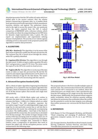 International Research Journal of Engineering and Technology (IRJET) e-ISSN: 2395-0056
Volume: 04 Issue: 10 | Oct -2017 www.irjet.net p-ISSN: 2395-0072
© 2017, IRJET | Impact Factor value: 5.181 | ISO 9001:2008 Certified Journal | Page 791
abundant guarantee that the CSP outlets all copieswhichare
settled upon in the service contract. Also, the scheme
bolsters outsourcing of dynamic data, i.e. it enables block
level operations practically equivalent to block amendment,
insertion, deletion, and append. The authorized clients,
who've the right to access the owner’s file, can seamlessly
access the copies acquired from the CSP. A radical
comparison of MBPMDDP with a reference scheme, which
we possibly can obtain byusingextendingcurrentPDPitems
for dynamic single-reproduction data, is given. We also
report our implementation and experiments utilising
Amazon cloud platform. The security of our scheme against
colluding servers is discussed. In the proposed system AES
algorithm is used for data protection.
4. ALGORITHMS
(PK, SK) ← KeyGen (): This algorithm is run bymeansof the
data owner to generate a public key PK and a private key SK.
The exclusive key SK is stored secret through the owner,
while PK is publicly identified.
Ẽ← CopyGen (CNi, E)1≤i≤n: This algorithm is run through
the data owner. It takes as input a replica quantity CNi and a
file F, and generates n copies Ẽ= Ẽi 1≤i≤n. The owner sends
the copies Ẽ to the CSP to be saved on cloud servers.
Φ← TagGen (SK, Ẽ): This algorithm isrunby wayofthedata
owner. It takes as input the personal key SK and the file
copies Ẽ, and outputs tags/authenticators set Φ, which is an
ordered collection of tags for the data blocks. The owner
sends Φ to the CSP to be stored along with the copies Ẽ.
A. Advanced Encryption Standard (AES)
AES is a block of cipher algorithms beginning from Rijndael
algorithms. It is a symmetric key encryption algorithm that
encrypts a block of elements (set of bits) in the meantime,
not at all like stream ciphers that encode each single item
independently.
AES works with a 128-Bit Block cipher and, wishes to
structure the plain text in matrices form of 4 rows and 4
columns (4x4 bytes = 128bit s) i.e 16bytes which are called
states ("states"). The AES encryption separates the
encryption stage ("round") in indistinguishable stages, each
stage has its own particular session key or sub key that is
extracted from the master key utilizing the accompanying
procedure: The AddRoundKey – Each byte of the block is
encrypted with the session key, the session key is calculated
from the key manager. The number of stages changes at the
variety of the key size being used, for instance, there are 14
phases or rounds for a 256 piece encryption key. Eachphase
comprises of four strategies that, connected to blocks
(states), enact a progression of operations that work to
acquire the cipher text. All the encryption process can be
summarized in the following steps:
Figure 1: AES Flow Model
Fig 1: AES Flow Model
5. CONCLUSION
The proposed scheme is the first to handlemultiple copies of
dynamic data. The communication between the authorized
users and the CSP is measured in our method, where the
authorized users can simply enter a data reproduction got
from the CSP making use of a single secret key shared with
the data owner. Additionally, the proposed schemesupports
public verifiability, allows for arbitrary quantity auditing,
and allows for possession-freeverification wheretheverifier
has the potential to verify the data integrity even although
they neither possesses nor retrieves the file block from the
server.
6. REFERENCES
[1] R. Buyya, C.S. Yeo, S.Venugopal, J. Broberg , and I.Brandic,
“Cloud computing and emerging IT platforms”, Future
generation computer system, vol. 25, no. 6, pp. 599-616,
2009.
[2]. Giuseppe Ateniese, Randal Burns,RezaCurtmola, Joseph
Herring, LeaKissner, Zachary Peterson, and Dawn Song,
“Provable data possession at untrusted stores”.
 