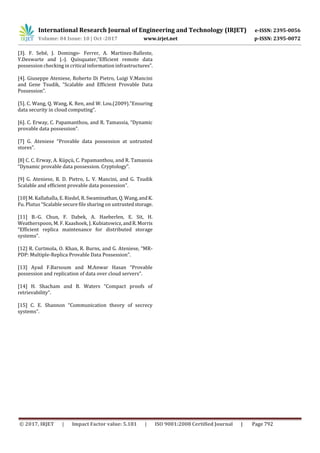 International Research Journal of Engineering and Technology (IRJET) e-ISSN: 2395-0056
Volume: 04 Issue: 10 | Oct -2017 www.irjet.net p-ISSN: 2395-0072
© 2017, IRJET | Impact Factor value: 5.181 | ISO 9001:2008 Certified Journal | Page 792
[3]. F. Sebé, J. Domingo- Ferrer, A. Martinez-Balleste,
Y.Deswarte and J.-J. Quisquater,“Efficient remote data
possession checking in critical information infrastructures”.
[4]. Giuseppe Ateniese, Roberto Di Pietro, Luigi V.Mancini
and Gene Tsudik, “Scalable and Efficient Provable Data
Possession”.
[5]. C. Wang, Q. Wang, K. Ren, and W. Lou.(2009).”Ensuring
data security in cloud computing”.
[6]. C. Erway, C. Papamanthou, and R. Tamassia, “Dynamic
provable data possession”.
[7] G. Ateniese “Provable data possession at untrusted
stores”.
[8] C. C. Erway, A. Küpçü, C. Papamanthou, and R. Tamassia
“Dynamic provable data possession. Cryptology”.
[9] G. Ateniese, R. D. Pietro, L. V. Mancini, and G. Tsudik
Scalable and efficient provable data possession”.
[10] M. Kallahalla, E. Riedel, R.Swaminathan, Q.Wang,andK.
Fu. Plutus “Scalable secure file sharing on untrustedstorage.
[11] B.-G. Chun, F. Dabek, A. Haeberlen, E. Sit, H.
Weatherspoon, M. F. Kaashoek, J. Kubiatowicz,andR.Morris
“Efficient replica maintenance for distributed storage
systems”.
[12] R. Curtmola, O. Khan, R. Burns, and G. Ateniese, “MR-
PDP: Multiple-Replica Provable Data Possession”.
[13] Ayad F.Barsoum and M.Anwar Hasan “Provable
possession and replication of data over cloud servers”.
[14] H. Shacham and B. Waters “Compact proofs of
retrievability”.
[15] C. E. Shannon “Communication theory of secrecy
systems”.
 