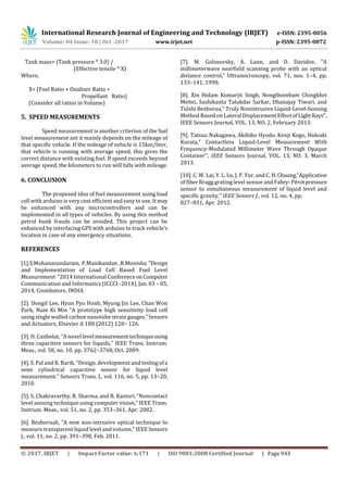 International Research Journal of Engineering and Technology (IRJET) e-ISSN: 2395-0056
Volume: 04 Issue: 10 | Oct -2017 www.irjet.net p-ISSN: 2395-0072
© 2017, IRJET | Impact Factor value: 6.171 | ISO 9001:2008 Certified Journal | Page 943
Tank mass= (Tank pressure * 3.0) /
(Effective tensile * X)
Where,
X= (Fuel Ratio + Oxidizer Ratio +
Propellant Ratio)
(Consider all ratios in Volume)
5. SPEED MEASUREMENTS
Speed measurement is another criterion of the fuel
level measurement ant it mainly depends on the mileage of
that specific vehicle. If the mileage of vehicle is 15km/liter,
that vehicle is running with average speed, this gives the
correct distance with existing fuel. If speed exceeds beyond
average speed, the kilometers to run will falls with mileage.
6. CONCLUSION
The proposed idea of fuel measurement using load
cell with arduino is very cost efficient and easy to use. Itmay
be enhanced with any microcontrollers and can be
implemented in all types of vehicles. By using this method
petrol bunk frauds can be avoided. This project can be
enhanced by interfacing GPS with arduino to track vehicle’s
location in case of any emergency situations.
REFERENCES
[1].S.Mohanasundaram, P.Manikandan ,R.Monisha "Design
and Implementation of Load Cell Based Fuel Level
Measurement "2014 International ConferenceonComputer
Communication and Informatics (ICCCI -2014), Jan. 03 – 05,
2014, Coimbatore, INDIA
[2]. Dongil Lee, Hyun Pyo Honb, Myung Jin Lee, Chan Won
Park, Nam Ki Min “A prototype high sensitivity load cell
using single walled carbon nanotube strain gauges,”Sensors
and Actuators, Elsevier A 180 (2012) 120– 126.
[3]. H. Canbolat, “A novel level measurementtechniqueusing
three capacitive sensors for liquids,” IEEE Trans. Instrum.
Meas., vol. 58, no. 10, pp. 3762–3768, Oct. 2009.
[4]. S. Pal and R. Barik, “Design, development and testingofa
semi cylindrical capacitive sensor for liquid level
measurement,” Sensors Trans. J., vol. 116, no. 5, pp. 13–20,
2010.
[5]. S. Chakravarthy, R. Sharma, and R. Kasturi, “Noncontact
level sensing technique using computer vision,” IEEE Trans.
Instrum. Meas., vol. 51, no. 2, pp. 353–361, Apr. 2002.
[6]. Bezboruah, “A new non-intrusive optical technique to
measure transparent liquid level and volume,” IEEE Sensors
J., vol. 11, no. 2, pp. 391–398, Feb. 2011.
[7]. M. Golosovsky, A. Lann, and D. Davidov, “A
millimeterwave nearfield scanning probe with an optical
distance control,” Ultramicroscopy, vol. 71, nos. 1–4, pp.
133–141, 1998.
[8]. Xin Hidam Kumarjit Singh, Nongthombam Chingkhei
Meitei, Sashikanta Talukdar Sarkar, Dhanajay Tiwari, and
Tulshi Bezborua,“ Truly Nonintrusive Liquid-Level-Sensing
Method Based on Lateral Displacement Effect ofLightRays’’,
IEEE Sensors Journal, VOL. 13, NO. 2, February 2013.
[9]. Tatsuo Nakagawa, Akihiko Hyodo, Kenji Kogo, Hideaki
Kurata,“ Contactless Liquid-Level Measurement With
Frequency-Modulated Millimeter Wave Through Opaque
Container’’, IEEE Sensors Journal, VOL. 13, NO. 3, March
2013.
[10]. C. W. Lai, Y. L. Lo, J. P. Yur, and C. H.Chuang,“Application
of fiber Bragg grating level sensor and Fabry-Pérotpressure
sensor to simultaneous measurement of liquid level and
specific gravity,” IEEE Sensors J., vol. 12, no. 4, pp.
827–831, Apr. 2012.
 