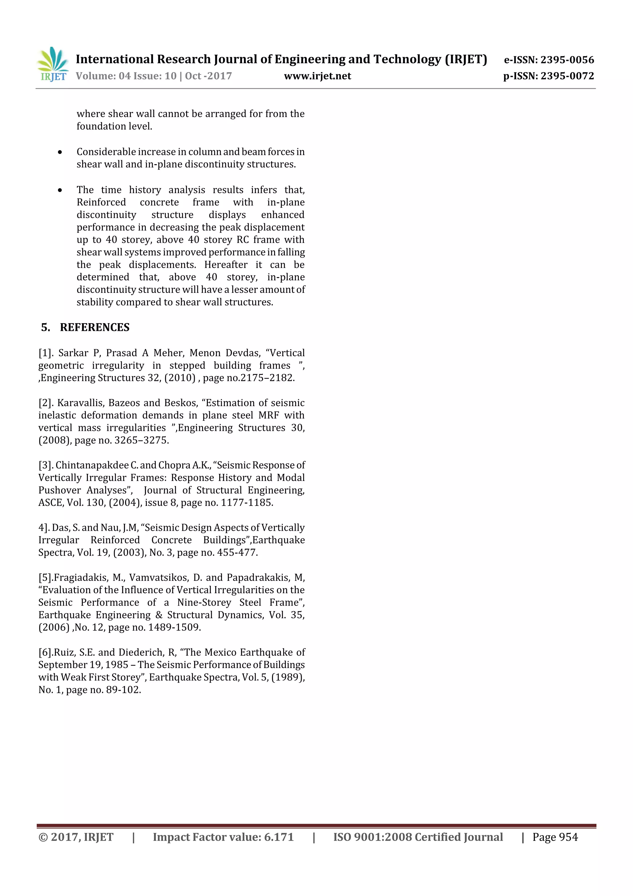 International Research Journal of Engineering and Technology (IRJET) e-ISSN: 2395-0056
Volume: 04 Issue: 10 | Oct -2017 www.irjet.net p-ISSN: 2395-0072
© 2017, IRJET | Impact Factor value: 6.171 | ISO 9001:2008 Certified Journal | Page 954
where shear wall cannot be arranged for from the
foundation level.
 Considerable increase in columnandbeamforcesin
shear wall and in-plane discontinuity structures.
 The time history analysis results infers that,
Reinforced concrete frame with in-plane
discontinuity structure displays enhanced
performance in decreasing the peak displacement
up to 40 storey, above 40 storey RC frame with
shear wall systems improved performanceinfalling
the peak displacements. Hereafter it can be
determined that, above 40 storey, in-plane
discontinuity structure will have a lesser amountof
stability compared to shear wall structures.
5. REFERENCES
[1]. Sarkar P, Prasad A Meher, Menon Devdas, “Vertical
geometric irregularity in stepped building frames ”,
,Engineering Structures 32, (2010) , page no.2175–2182.
[2]. Karavallis, Bazeos and Beskos, “Estimation of seismic
inelastic deformation demands in plane steel MRF with
vertical mass irregularities ”,Engineering Structures 30,
(2008), page no. 3265–3275.
[3]. ChintanapakdeeC.andChopra A.K.,“Seismic Responseof
Vertically Irregular Frames: Response History and Modal
Pushover Analyses”, Journal of Structural Engineering,
ASCE, Vol. 130, (2004), issue 8, page no. 1177-1185.
4]. Das, S. and Nau, J.M, “Seismic Design Aspects of Vertically
Irregular Reinforced Concrete Buildings”,Earthquake
Spectra, Vol. 19, (2003), No. 3, page no. 455-477.
[5].Fragiadakis, M., Vamvatsikos, D. and Papadrakakis, M,
“Evaluation of the Influence of Vertical Irregularities on the
Seismic Performance of a Nine-Storey Steel Frame”,
Earthquake Engineering & Structural Dynamics, Vol. 35,
(2006) ,No. 12, page no. 1489-1509.
[6].Ruiz, S.E. and Diederich, R, “The Mexico Earthquake of
September 19, 1985 – The Seismic PerformanceofBuildings
with Weak First Storey”, Earthquake Spectra, Vol. 5, (1989),
No. 1, page no. 89-102.
 