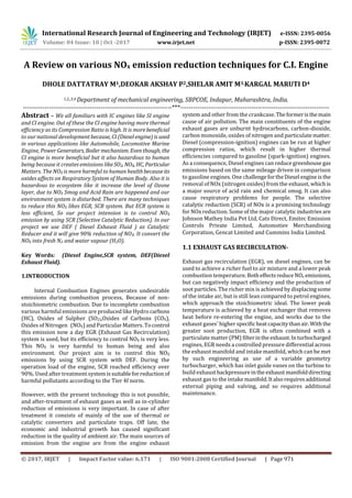 International Research Journal of Engineering and Technology (IRJET) e-ISSN: 2395-0056
Volume: 04 Issue: 10 | Oct -2017 www.irjet.net p-ISSN: 2395-0072
© 2017, IRJET | Impact Factor value: 6.171 | ISO 9001:2008 Certified Journal | Page 971
A Review on various NOx emission reduction techniques for C.I. Engine
DHOLE DATTATRAY M1,DEOKAR AKSHAY P2,SHELAR AMIT M3,KARGAL MARUTI D4
1,2,,3,4 Department of mechanical engineering, SBPCOE, Indapur, Maharashtra, India.
---------------------------------------------------------------------***---------------------------------------------------------------------
Abstract – We all familiars with IC engines like SI engine
and CI engine. Out of these the CI engine having more thermal
efficiency as its Compression Ratio is high. It is morebeneficial
to our national developmentbecause, CI (Dieselengine)is used
in various applications like Automobile, Locomotive Marine
Engine, PowerGenerators, Boilermechanism. Eventhough, the
CI engine is more beneficial but it also hazardous to human
being because it creates emissions likeSO2, NOX, HC, Particular
Matters. The NOX is more harmful to human healthbecauseits
oxides affects on Respiratory System of Human Body. Also it is
hazardous to ecosystem like it increase the level of Ozone
layer, due to NOX Smog and Acid Rain are happened and our
environment system is disturbed. There are many techniques
to reduce this NOX likes EGR, SCR system. But ECR system is
less efficient, So our project intension is to control NOX
emission by using SCR (Selective Catalytic Reduction). In our
project we use DEF ( Diesel Exhaust Fluid ) as Catalytic
Reducer and it will give 90% reduction of NOX. It convert the
NOX into fresh N2 and water vapour (H2O).
Key Words: (Diesel Engine,SCR system, DEF(Diesel
Exhaust Fluid).
1.INTRODUCTION
Internal Combustion Engines generates undesirable
emissions during combustion process, Because of non-
stoichiometric combustion. Due to incomplete combustion
various harmful emissions are produced like Hydro carbons
(HC), Oxides of Sulpher (SO2),Oxides of Carbons (COX),
Oxides of Nitrogen (NOX) and Particular Matters. Tocontrol
this emission now a day EGR (Exhaust Gas Recirculation)
system is used, but its efficiency to control NOX is very less.
This NOX is very harmful to human being and also
environment. Our project aim is to control this NOX
emissions by using SCR system with DEF. During the
operation load of the engine, SCR reached efficiency over
90%. Used after treatment systemissuitableforreduction of
harmful pollutants according to the Tier 4f norm.
However, with the present technology this is not possible,
and after-treatment of exhaust gases as well as in-cylinder
reduction of emissions is very important. In case of after
treatment it consists of mainly of the use of thermal or
catalytic converters and particulate traps. Off late, the
economic and industrial growth has caused significant
reduction in the quality of ambient air. The main sources of
emission from the engine are from the engine exhaust
system and other from the crankcase.Theformeristhemain
cause of air pollution. The main constituents of the engine
exhaust gases are unburnt hydrocarbons, carbon-dioxide,
carbon monoxide, oxides of nitrogen and particulatematter.
Diesel (compression-ignition) engines can be run at higher
compression ratios, which result in higher thermal
efficiencies compared to gasoline (spark-ignition) engines.
As a consequence, Diesel engines can reduce greenhouse gas
emissions based on the same mileage driven in comparison
to gasoline engines. One challengefortheDiesel engineis the
removal of NOx (nitrogen oxides) from the exhaust, which is
a major source of acid rain and chemical smog. It can also
cause respiratory problems for people. The selective
catalytic reduction (SCR) of NOx is a promising technology
for NOx reduction. Some of the major catalyticindustries are
Johnson Mathey India Pvt Ltd, Cats Direct, Emitec Emission
Controls Private Limited, Automotiev Merchandising
Corporation, Gencat Limited and Cummins India Limited.
1.1 EXHAUST GAS RECIRCULATION-
Exhaust gas recirculation (EGR), on diesel engines, can be
used to achieve a richer fuel to air mixture and a lower peak
combustion temperature. BotheffectsreduceNOx emissions,
but can negatively impact efficiency and the production of
soot particles. The richer mix is achieved by displacingsome
of the intake air, but is still lean compared to petrol engines,
which approach the stoichiometric ideal. The lower peak
temperature is achieved by a heat exchanger that removes
heat before re-entering the engine, and works due to the
exhaust gases' higher specificheatcapacity thanair.Withthe
greater soot production, EGR is often combined with a
particulate matter (PM) filterinthe exhaust.Inturbocharged
engines, EGR needs a controlled pressure differential across
the exhaust manifold and intake manifold, which can be met
by such engineering as use of a variable geometry
turbocharger, which has inlet guide vanes on the turbine to
build exhaustbackpressureinthe exhaustmanifolddirecting
exhaust gas to the intake manifold.Italsorequiresadditional
external piping and valving, and so requires additional
maintenance.
 