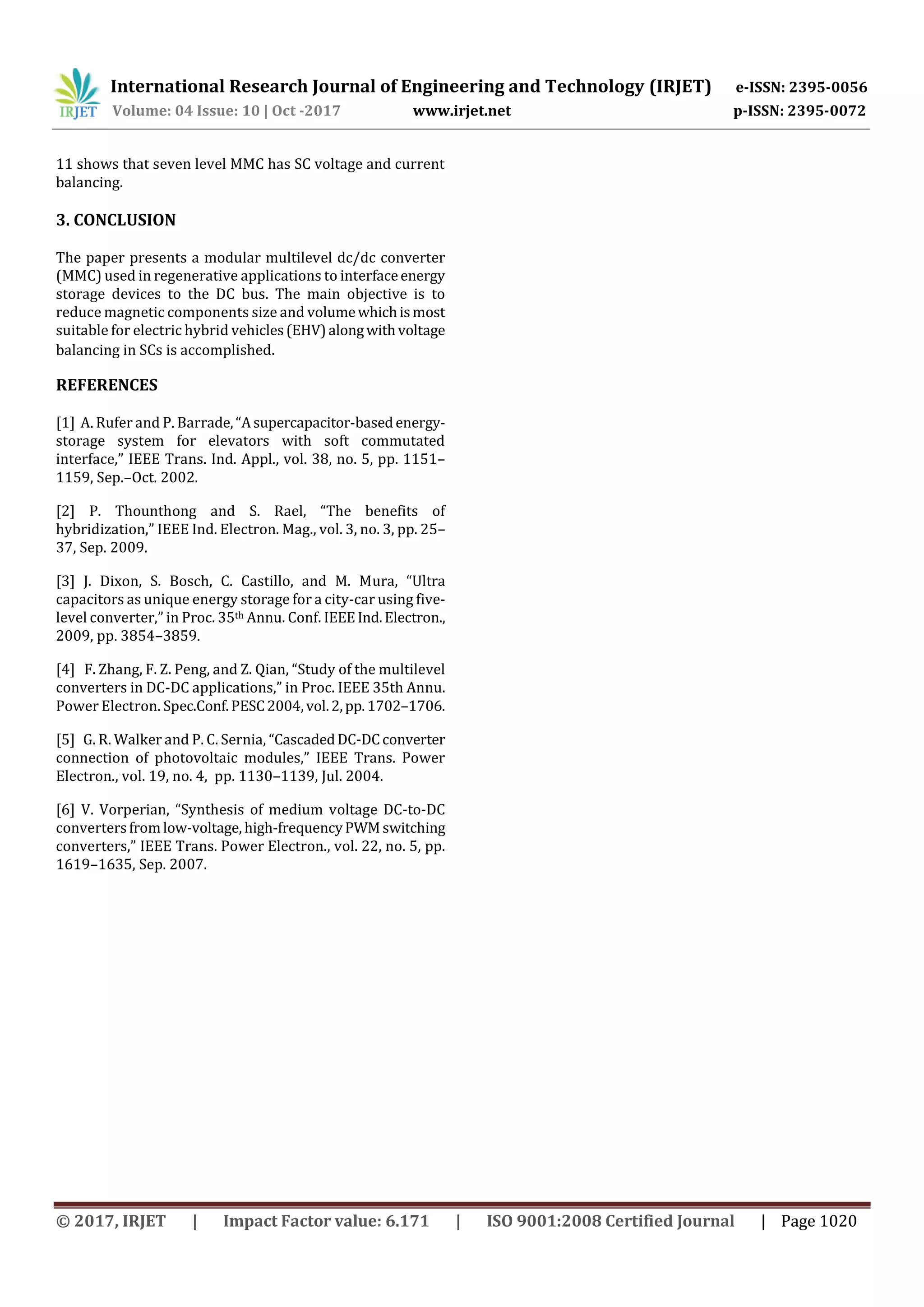 International Research Journal of Engineering and Technology (IRJET) e-ISSN: 2395-0056
Volume: 04 Issue: 10 | Oct -2017 www.irjet.net p-ISSN: 2395-0072
© 2017, IRJET | Impact Factor value: 6.171 | ISO 9001:2008 Certified Journal | Page 1020
11 shows that seven level MMC has SC voltage and current
balancing.
3. CONCLUSION
The paper presents a modular multilevel dc/dc converter
(MMC) used in regenerative applications to interfaceenergy
storage devices to the DC bus. The main objective is to
reduce magnetic components size and volumewhichismost
suitable for electric hybrid vehicles(EHV)alongwithvoltage
balancing in SCs is accomplished.
REFERENCES
[1] A. Rufer and P. Barrade,“Asupercapacitor-basedenergy-
storage system for elevators with soft commutated
interface,” IEEE Trans. Ind. Appl., vol. 38, no. 5, pp. 1151–
1159, Sep.–Oct. 2002.
[2] P. Thounthong and S. Rael, “The benefits of
hybridization,” IEEE Ind. Electron. Mag., vol. 3, no. 3, pp. 25–
37, Sep. 2009.
[3] J. Dixon, S. Bosch, C. Castillo, and M. Mura, “Ultra
capacitors as unique energy storage for a city-car using five-
level converter,” in Proc. 35th Annu. Conf. IEEEInd.Electron.,
2009, pp. 3854–3859.
[4] F. Zhang, F. Z. Peng, and Z. Qian, “Study of the multilevel
converters in DC-DC applications,” in Proc. IEEE 35th Annu.
Power Electron. Spec.Conf.PESC2004,vol.2,pp.1702–1706.
[5] G. R. Walker and P. C. Sernia, “CascadedDC-DCconverter
connection of photovoltaic modules,” IEEE Trans. Power
Electron., vol. 19, no. 4, pp. 1130–1139, Jul. 2004.
[6] V. Vorperian, “Synthesis of medium voltage DC-to-DC
convertersfromlow-voltage, high-frequencyPWMswitching
converters,” IEEE Trans. Power Electron., vol. 22, no. 5, pp.
1619–1635, Sep. 2007.
 
