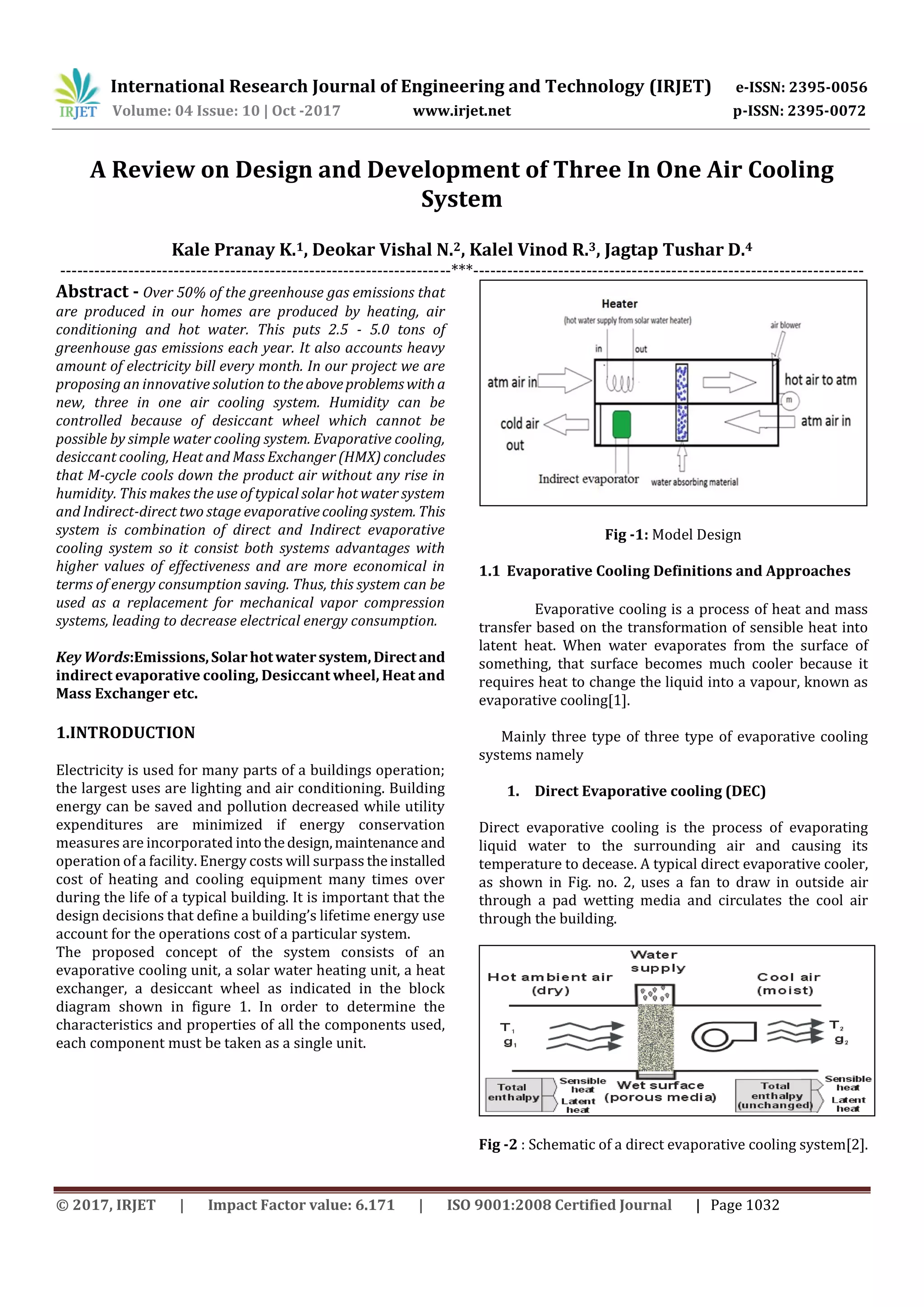 International Research Journal of Engineering and Technology (IRJET) e-ISSN: 2395-0056
Volume: 04 Issue: 10 | Oct -2017 www.irjet.net p-ISSN: 2395-0072
© 2017, IRJET | Impact Factor value: 6.171 | ISO 9001:2008 Certified Journal | Page 1032
A Review on Design and Development of Three In One Air Cooling
System
Kale Pranay K.1, Deokar Vishal N.2, Kalel Vinod R.3, Jagtap Tushar D.4
---------------------------------------------------------------------***---------------------------------------------------------------------
Abstract - Over 50% of the greenhouse gas emissions that
are produced in our homes are produced by heating, air
conditioning and hot water. This puts 2.5 - 5.0 tons of
greenhouse gas emissions each year. It also accounts heavy
amount of electricity bill every month. In our project we are
proposing an innovative solution to theaboveproblemswitha
new, three in one air cooling system. Humidity can be
controlled because of desiccant wheel which cannot be
possible by simple water cooling system. Evaporative cooling,
desiccant cooling, Heat and Mass Exchanger (HMX)concludes
that M-cycle cools down the product air without any rise in
humidity. This makes the use of typical solar hot water system
and Indirect-direct two stage evaporativecoolingsystem. This
system is combination of direct and Indirect evaporative
cooling system so it consist both systems advantages with
higher values of effectiveness and are more economical in
terms of energy consumption saving. Thus, this system can be
used as a replacement for mechanical vapor compression
systems, leading to decrease electrical energy consumption.
Key Words:Emissions,Solarhotwatersystem,Direct and
indirect evaporative cooling, Desiccant wheel, Heat and
Mass Exchanger etc.
1.INTRODUCTION
Electricity is used for many parts of a buildings operation;
the largest uses are lighting and air conditioning. Building
energy can be saved and pollution decreased while utility
expenditures are minimized if energy conservation
measures are incorporated intothedesign,maintenance and
operation of a facility. Energy costs will surpass theinstalled
cost of heating and cooling equipment many times over
during the life of a typical building. It is important that the
design decisions that define a building’s lifetime energy use
account for the operations cost of a particular system.
The proposed concept of the system consists of an
evaporative cooling unit, a solar water heating unit, a heat
exchanger, a desiccant wheel as indicated in the block
diagram shown in figure 1. In order to determine the
characteristics and properties of all the components used,
each component must be taken as a single unit.
Fig -1: Model Design
1.1 Evaporative Cooling Definitions and Approaches
Evaporative cooling is a process of heat and mass
transfer based on the transformation of sensible heat into
latent heat. When water evaporates from the surface of
something, that surface becomes much cooler because it
requires heat to change the liquid into a vapour, known as
evaporative cooling[1].
Mainly three type of three type of evaporative cooling
systems namely
1. Direct Evaporative cooling (DEC)
Direct evaporative cooling is the process of evaporating
liquid water to the surrounding air and causing its
temperature to decease. A typical direct evaporative cooler,
as shown in Fig. no. 2, uses a fan to draw in outside air
through a pad wetting media and circulates the cool air
through the building.
Fig -2 : Schematic of a direct evaporative cooling system[2].
 