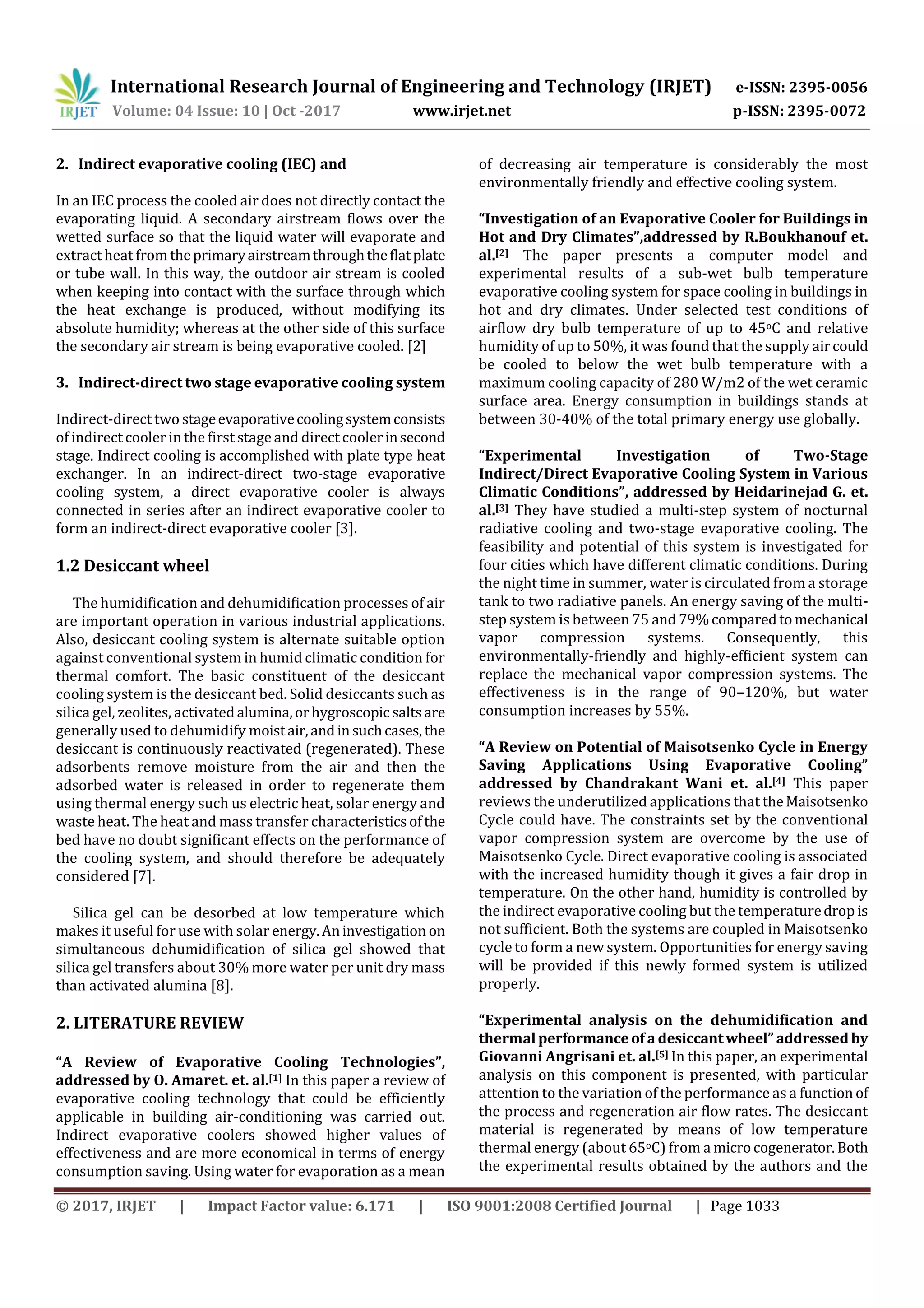 International Research Journal of Engineering and Technology (IRJET) e-ISSN: 2395-0056
Volume: 04 Issue: 10 | Oct -2017 www.irjet.net p-ISSN: 2395-0072
© 2017, IRJET | Impact Factor value: 6.171 | ISO 9001:2008 Certified Journal | Page 1033
2. Indirect evaporative cooling (IEC) and
In an IEC process the cooled air does not directly contact the
evaporating liquid. A secondary airstream flows over the
wetted surface so that the liquid water will evaporate and
extract heat from theprimaryairstreamthroughtheflatplate
or tube wall. In this way, the outdoor air stream is cooled
when keeping into contact with the surface through which
the heat exchange is produced, without modifying its
absolute humidity; whereas at the other side of this surface
the secondary air stream is being evaporative cooled. [2]
3. Indirect-direct two stage evaporative cooling system
Indirect-direct two stageevaporativecoolingsystemconsists
of indirect cooler in the first stage and direct coolerinsecond
stage. Indirect cooling is accomplished with plate type heat
exchanger. In an indirect-direct two-stage evaporative
cooling system, a direct evaporative cooler is always
connected in series after an indirect evaporative cooler to
form an indirect-direct evaporative cooler [3].
1.2 Desiccant wheel
The humidification and dehumidification processes of air
are important operation in various industrial applications.
Also, desiccant cooling system is alternate suitable option
against conventional system in humid climatic condition for
thermal comfort. The basic constituent of the desiccant
cooling system is the desiccant bed. Solid desiccants such as
silica gel, zeolites, activatedalumina,orhygroscopic saltsare
generally used to dehumidify moistair,andinsuchcases,the
desiccant is continuously reactivated (regenerated). These
adsorbents remove moisture from the air and then the
adsorbed water is released in order to regenerate them
using thermal energy such us electric heat, solar energy and
waste heat. The heat and mass transfer characteristicsofthe
bed have no doubt significant effects on the performance of
the cooling system, and should therefore be adequately
considered [7].
Silica gel can be desorbed at low temperature which
makes it useful for use with solar energy.Aninvestigation on
simultaneous dehumidification of silica gel showed that
silica gel transfers about 30% more water per unit dry mass
than activated alumina [8].
2. LITERATURE REVIEW
“A Review of Evaporative Cooling Technologies”,
addressed by O. Amaret. et. al.[1] In this paper a review of
evaporative cooling technology that could be efficiently
applicable in building air-conditioning was carried out.
Indirect evaporative coolers showed higher values of
effectiveness and are more economical in terms of energy
consumption saving. Using water for evaporation as a mean
of decreasing air temperature is considerably the most
environmentally friendly and effective cooling system.
“Investigation of an Evaporative Cooler for Buildings in
Hot and Dry Climates”,addressed by R.Boukhanouf et.
al.[2] The paper presents a computer model and
experimental results of a sub-wet bulb temperature
evaporative cooling system for space cooling in buildings in
hot and dry climates. Under selected test conditions of
airflow dry bulb temperature of up to 45oC and relative
humidity of up to 50%, it was found that the supply aircould
be cooled to below the wet bulb temperature with a
maximum cooling capacity of 280 W/m2 of the wet ceramic
surface area. Energy consumption in buildings stands at
between 30-40% of the total primary energy use globally.
“Experimental Investigation of Two-Stage
Indirect/Direct Evaporative Cooling System in Various
Climatic Conditions”, addressed by Heidarinejad G. et.
al.[3] They have studied a multi-step system of nocturnal
radiative cooling and two-stage evaporative cooling. The
feasibility and potential of this system is investigated for
four cities which have different climatic conditions. During
the night time in summer, water is circulated from a storage
tank to two radiative panels. An energy saving of the multi-
step system is between 75 and 79%comparedtomechanical
vapor compression systems. Consequently, this
environmentally-friendly and highly-efficient system can
replace the mechanical vapor compression systems. The
effectiveness is in the range of 90–120%, but water
consumption increases by 55%.
“A Review on Potential of Maisotsenko Cycle in Energy
Saving Applications Using Evaporative Cooling”
addressed by Chandrakant Wani et. al.[4] This paper
reviews the underutilized applications that theMaisotsenko
Cycle could have. The constraints set by the conventional
vapor compression system are overcome by the use of
Maisotsenko Cycle. Direct evaporative cooling is associated
with the increased humidity though it gives a fair drop in
temperature. On the other hand, humidity is controlled by
the indirect evaporative cooling but the temperaturedrop is
not sufficient. Both the systems are coupled in Maisotsenko
cycle to form a new system. Opportunities for energy saving
will be provided if this newly formed system is utilized
properly.
“Experimental analysis on the dehumidification and
thermalperformanceof a desiccantwheel” addressedby
Giovanni Angrisani et. al.[5] In this paper, an experimental
analysis on this component is presented, with particular
attention to the variation of the performance as a function of
the process and regeneration air flow rates. The desiccant
material is regenerated by means of low temperature
thermal energy (about 65oC) from a microcogenerator.Both
the experimental results obtained by the authors and the
 