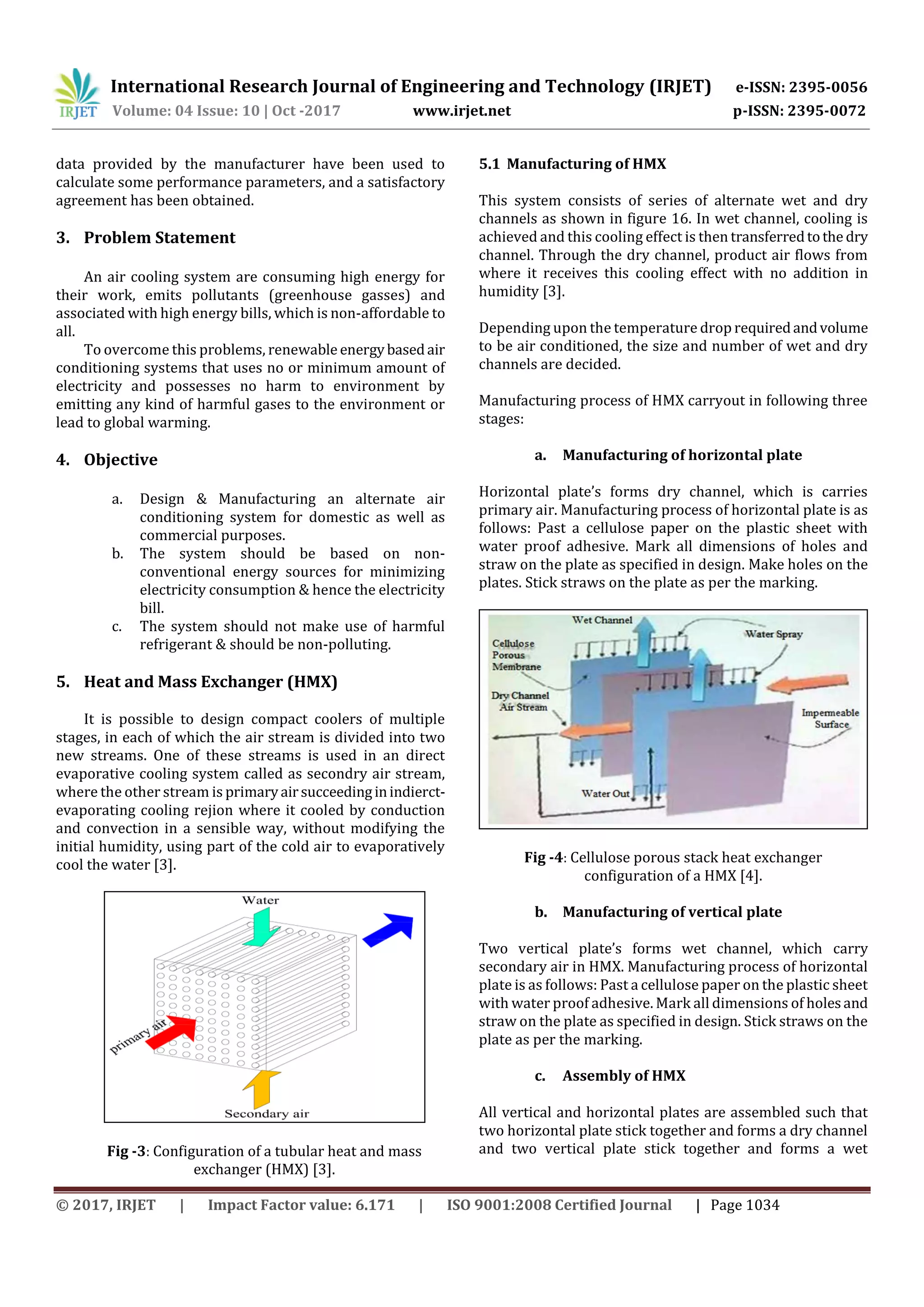 International Research Journal of Engineering and Technology (IRJET) e-ISSN: 2395-0056
Volume: 04 Issue: 10 | Oct -2017 www.irjet.net p-ISSN: 2395-0072
© 2017, IRJET | Impact Factor value: 6.171 | ISO 9001:2008 Certified Journal | Page 1034
data provided by the manufacturer have been used to
calculate some performance parameters, and a satisfactory
agreement has been obtained.
3. Problem Statement
An air cooling system are consuming high energy for
their work, emits pollutants (greenhouse gasses) and
associated with high energy bills, which is non-affordable to
all.
To overcome this problems, renewable energybasedair
conditioning systems that uses no or minimum amount of
electricity and possesses no harm to environment by
emitting any kind of harmful gases to the environment or
lead to global warming.
4. Objective
a. Design & Manufacturing an alternate air
conditioning system for domestic as well as
commercial purposes.
b. The system should be based on non-
conventional energy sources for minimizing
electricity consumption & hence the electricity
bill.
c. The system should not make use of harmful
refrigerant & should be non-polluting.
5. Heat and Mass Exchanger (HMX)
It is possible to design compact coolers of multiple
stages, in each of which the air stream is divided into two
new streams. One of these streams is used in an direct
evaporative cooling system called as secondry air stream,
where the other stream is primaryairsucceedinginindierct-
evaporating cooling rejion where it cooled by conduction
and convection in a sensible way, without modifying the
initial humidity, using part of the cold air to evaporatively
cool the water [3].
Fig -3: Configuration of a tubular heat and mass
exchanger (HMX) [3].
5.1 Manufacturing of HMX
This system consists of series of alternate wet and dry
channels as shown in figure 16. In wet channel, cooling is
achieved and this cooling effect is then transferredtothe dry
channel. Through the dry channel, product air flows from
where it receives this cooling effect with no addition in
humidity [3].
Depending upon the temperature drop requiredandvolume
to be air conditioned, the size and number of wet and dry
channels are decided.
Manufacturing process of HMX carryout in following three
stages:
a. Manufacturing of horizontal plate
Horizontal plate’s forms dry channel, which is carries
primary air. Manufacturing process of horizontal plate is as
follows: Past a cellulose paper on the plastic sheet with
water proof adhesive. Mark all dimensions of holes and
straw on the plate as specified in design. Make holes on the
plates. Stick straws on the plate as per the marking.
Fig -4: Cellulose porous stack heat exchanger
configuration of a HMX [4].
b. Manufacturing of vertical plate
Two vertical plate’s forms wet channel, which carry
secondary air in HMX. Manufacturing process of horizontal
plate is as follows: Past a cellulose paper on the plastic sheet
with water proof adhesive. Mark all dimensions of holesand
straw on the plate as specified in design. Stick straws on the
plate as per the marking.
c. Assembly of HMX
All vertical and horizontal plates are assembled such that
two horizontal plate stick together and forms a dry channel
and two vertical plate stick together and forms a wet
 