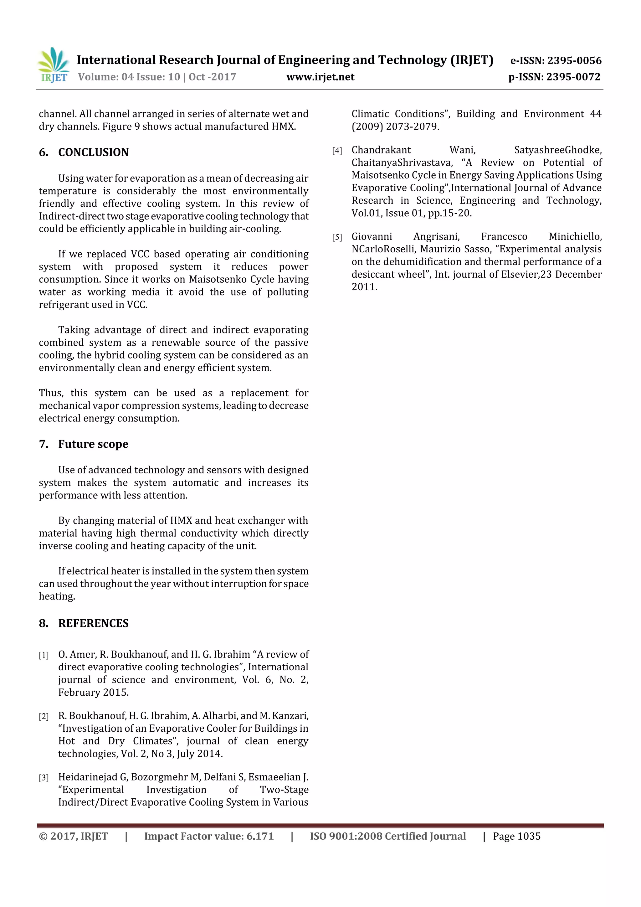 International Research Journal of Engineering and Technology (IRJET) e-ISSN: 2395-0056
Volume: 04 Issue: 10 | Oct -2017 www.irjet.net p-ISSN: 2395-0072
© 2017, IRJET | Impact Factor value: 6.171 | ISO 9001:2008 Certified Journal | Page 1035
channel. All channel arranged in series of alternate wet and
dry channels. Figure 9 shows actual manufactured HMX.
6. CONCLUSION
Using water for evaporation as a mean of decreasing air
temperature is considerably the most environmentally
friendly and effective cooling system. In this review of
Indirect-directtwostage evaporativecoolingtechnologythat
could be efficiently applicable in building air-cooling.
If we replaced VCC based operating air conditioning
system with proposed system it reduces power
consumption. Since it works on Maisotsenko Cycle having
water as working media it avoid the use of polluting
refrigerant used in VCC.
Taking advantage of direct and indirect evaporating
combined system as a renewable source of the passive
cooling, the hybrid cooling system can be considered as an
environmentally clean and energy efficient system.
Thus, this system can be used as a replacement for
mechanical vapor compression systems, leadingtodecrease
electrical energy consumption.
7. Future scope
Use of advanced technology and sensors with designed
system makes the system automatic and increases its
performance with less attention.
By changing material of HMX and heat exchanger with
material having high thermal conductivity which directly
inverse cooling and heating capacity of the unit.
If electrical heater is installed in the system thensystem
can used throughout the year without interruptionforspace
heating.
8. REFERENCES
[1] O. Amer, R. Boukhanouf, and H. G. Ibrahim “A review of
direct evaporative cooling technologies”, International
journal of science and environment, Vol. 6, No. 2,
February 2015.
[2] R. Boukhanouf, H. G. Ibrahim, A. Alharbi, and M.Kanzari,
“Investigation of an Evaporative Cooler for Buildings in
Hot and Dry Climates”, journal of clean energy
technologies, Vol. 2, No 3, July 2014.
[3] Heidarinejad G, Bozorgmehr M, Delfani S, Esmaeelian J.
“Experimental Investigation of Two-Stage
Indirect/Direct Evaporative Cooling System in Various
Climatic Conditions”, Building and Environment 44
(2009) 2073-2079.
[4] Chandrakant Wani, SatyashreeGhodke,
ChaitanyaShrivastava, “A Review on Potential of
Maisotsenko Cycle in Energy Saving Applications Using
Evaporative Cooling”,International Journal of Advance
Research in Science, Engineering and Technology,
Vol.01, Issue 01, pp.15-20.
[5] Giovanni Angrisani, Francesco Minichiello,
NCarloRoselli, Maurizio Sasso, “Experimental analysis
on the dehumidification and thermal performance of a
desiccant wheel”, Int. journal of Elsevier,23 December
2011.
 
