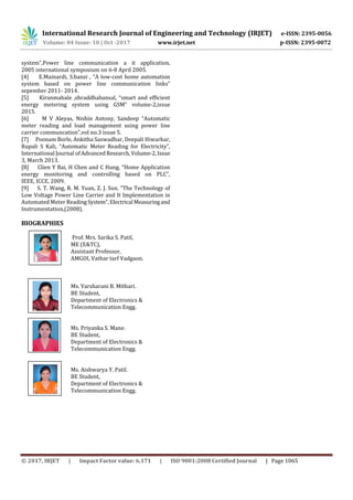 International Research Journal of Engineering and Technology (IRJET) e-ISSN: 2395-0056
Volume: 04 Issue: 10 | Oct -2017 www.irjet.net p-ISSN: 2395-0072
© 2017, IRJET | Impact Factor value: 6.171 | ISO 9001:2008 Certified Journal | Page 1065
system”,Power line communication a it application,
2005 international symposium on 6-8 April 2005.
[4] E.Mainardi, S.banzi , “A low-cost home automation
system based on power line communication links”
sepember 2011- 2014.
[5] Kiranmahale ,shraddhabansal, “smart and efficient
energy metering system using GSM” volume-2,issue
2015.
[6] M V Aleyas, Nishin Antony, Sandeep “Automatic
meter reading and load management using power line
carrier communcation”,vol no.3 issue 5.
[7] Poonam Borle, Ankitha Saswadhar, Deepali Hiwarkar,
Rupali S Kali, “Automatic Meter Reading for Electricity”,
International Journal of AdvancedResearch,Volume-2,Issue
3, March 2013.
[8] Clien Y Bai, H Chen and C Hung, “Home Application
energy monitoring and controlling based on PLC”,
IEEE, ICCE, 2009.
[9] S. T. Wang, R. M. Yuan, Z. J. Sun. “The Technology of
Low Voltage Power Line Carrier and It Implementation in
Automated Meter ReadingSystem”,Electrical Measuringand
Instrumentation,(2008).
BIOGRAPHIES
Prof. Mrs. Sarika S. Patil,
ME (E&TC),
Assistant Professor,
AMGOI, Vathar tarf Vadgaon.
Ms. Varsharani B. Mithari.
BE Student,
Department of Electronics &
Telecommunication Engg.
Ms. Priyanka S. Mane.
BE Student,
Department of Electronics &
Telecommunication Engg.
Ms. Aishwarya Y. Patil.
BE Student,
Department of Electronics &
Telecommunication Engg.
2nd
Author
Photo
4th
Author
Photo
Author
Photo
1’st
Photo
 
