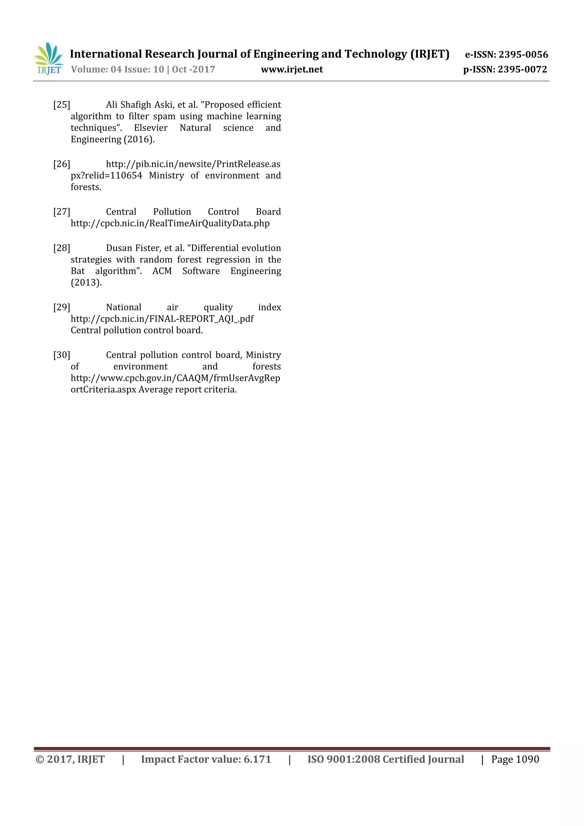 International Research Journal of Engineering and Technology (IRJET) e-ISSN: 2395-0056
Volume: 04 Issue: 10 | Oct -2017 www.irjet.net p-ISSN: 2395-0072
© 2017, IRJET | Impact Factor value: 6.171 | ISO 9001:2008 Certified Journal | Page 1090
[25] Ali Shafigh Aski, et al. “Proposed efficient
algorithm to filter spam using machine learning
techniques”. Elsevier Natural science and
Engineering (2016).
[26] http://pib.nic.in/newsite/PrintRelease.as
px?relid=110654 Ministry of environment and
forests.
[27] Central Pollution Control Board
http://cpcb.nic.in/RealTimeAirQualityData.php
[28] Dusan Fister, et al. “Differential evolution
strategies with random forest regression in the
Bat algorithm”. ACM Software Engineering
(2013).
[29] National air quality index
http://cpcb.nic.in/FINAL-REPORT_AQI_.pdf
Central pollution control board.
[30] Central pollution control board, Ministry
of environment and forests
http://www.cpcb.gov.in/CAAQM/frmUserAvgRep
ortCriteria.aspx Average report criteria.
 
