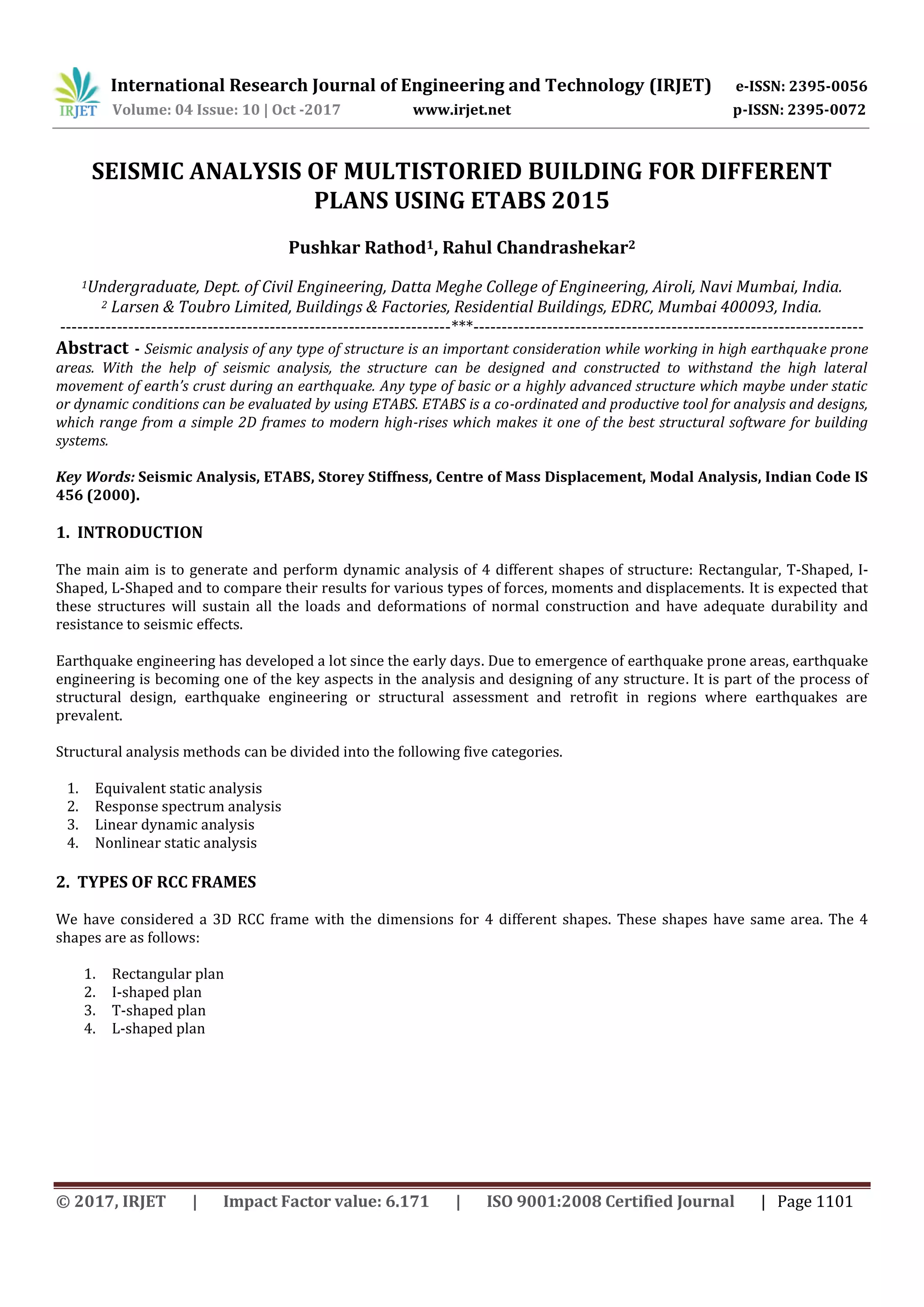 International Research Journal of Engineering and Technology (IRJET) e-ISSN: 2395-0056
Volume: 04 Issue: 10 | Oct -2017 www.irjet.net p-ISSN: 2395-0072
© 2017, IRJET | Impact Factor value: 6.171 | ISO 9001:2008 Certified Journal | Page 1101
SEISMIC ANALYSIS OF MULTISTORIED BUILDING FOR DIFFERENT
PLANS USING ETABS 2015
Pushkar Rathod1, Rahul Chandrashekar2
1Undergraduate, Dept. of Civil Engineering, Datta Meghe College of Engineering, Airoli, Navi Mumbai, India.
2 Larsen & Toubro Limited, Buildings & Factories, Residential Buildings, EDRC, Mumbai 400093, India.
---------------------------------------------------------------------***---------------------------------------------------------------------
Abstract - Seismic analysis of any type of structure is an important consideration while working in high earthquake prone
areas. With the help of seismic analysis, the structure can be designed and constructed to withstand the high lateral
movement of earth’s crust during an earthquake. Any type of basic or a highly advanced structure which maybe under static
or dynamic conditions can be evaluated by using ETABS. ETABS is a co-ordinated and productive tool for analysis and designs,
which range from a simple 2D frames to modern high-rises which makes it one of the best structural software for building
systems.
Key Words: Seismic Analysis, ETABS, Storey Stiffness, Centre of Mass Displacement, Modal Analysis, Indian Code IS
456 (2000).
1. INTRODUCTION
The main aim is to generate and perform dynamic analysis of 4 different shapes of structure: Rectangular, T-Shaped, I-
Shaped, L-Shaped and to compare their results for various types of forces, moments and displacements. It is expected that
these structures will sustain all the loads and deformations of normal construction and have adequate durability and
resistance to seismic effects.
Earthquake engineering has developed a lot since the early days. Due to emergence of earthquake prone areas, earthquake
engineering is becoming one of the key aspects in the analysis and designing of any structure. It is part of the process of
structural design, earthquake engineering or structural assessment and retrofit in regions where earthquakes are
prevalent.
Structural analysis methods can be divided into the following five categories.
1. Equivalent static analysis
2. Response spectrum analysis
3. Linear dynamic analysis
4. Nonlinear static analysis
2. TYPES OF RCC FRAMES
We have considered a 3D RCC frame with the dimensions for 4 different shapes. These shapes have same area. The 4
shapes are as follows:
1. Rectangular plan
2. I-shaped plan
3. T-shaped plan
4. L-shaped plan
 